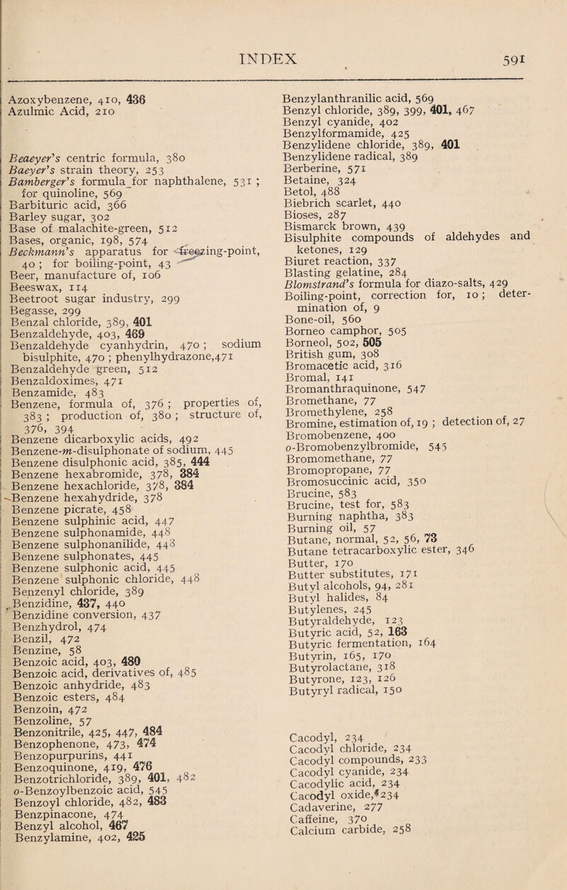 Azoxybenzene, 410, 436 Azulmic Acid, 210 Beaeyer's centric formula, 380 Baeyer’s strain theory, 253 Bamberger's formulafor naphthalene, 531 ; for quinoline, 569 Barbituric acid, 366 Barley sugar, 302 Base of malachite-green, 512 Bases, organic, 198, 574 Beckmann's apparatus for freqzing-point, 40 ; for boiling-point, 43 Beer, manufacture of, 106 Beeswax, 114 Beetroot sugar industry, 299 Begasse, 299 Benzal chloride, 389, 401 Benzaldehyde, 403, 469 Benzaldehyde cyanhydrin, 470 ; sodium bisulphite, 470 ; phenylhydrazone,47i Benzaldehyde green, 512 Benzaldoximes, 471 Benzamide, 483 Benzene, formula of, 376 ; properties of, 383 ; production of, 380 ; structure of, 376, 394 Benzene dicarboxylic acids, 492 Benzene-m-disulphonate of sodium, 445 Benzene disulphonic acid, 385, 444 Benzene hexabromide, 378, 384 Benzene hexachloride, 378, 384 --.Benzene hexahydride, 378 Benzene picrate, 458 Benzene sulphinic acid, 447 Benzene sulphonamide, 448 Benzene sulphonanilide, 448 Benzene sulphonates, 445 Benzene sulphonic acid, 445 Benzene sulphonic chloride, 448 Benzenyl chloride, 389 ..Benzidine, 437, 440 Benzidine conversion, 437 Benzhydrol, 474 Benzil, 472 Benzine, 58 Benzoic acid, 403, 480 Benzoic acid, derivatives of, 485 Benzoic anhydride, 483 Benzoic esters, 484 Benzoin, 472 Benzoline, 57 Benzonitrile, 425, 447, 484 Benzophenone, 473, 474 Benzopurpurins, 441 Benzoquinone, 419, 476 Benzotrichloride, 389, 401, 482 o-Benzoylbenzoic acid, 545 Benzoyl chloride, 482, 483 Benzpinacone, 474 Benzyl alcohol, 467 Benzylamine, 402, 425 Benzylanthranilic acid, 569 Benzyl chloride, 389, 399, 401, 467 Benzyl cyanide, 402 Benzylformamide, 425 Benzylidene chloride, 389, 401 Benzylidene radical, 389 Berberine, 571 Betaine, 324 Betol, 488 Biebrich scarlet, 440 Bioses, 287 Bismarck brown, 439 Bisulphite compounds of aldehydes and ketones, 129 Biuret reaction, 337 Blasting gelatine, 284 Blomstrand’s formula for diazo-salts, 429 Boiling-point, correction for, 10; deter¬ mination of, 9 Bone-oil, 560 Borneo camphor, 505 Borneol, 502, 505 British gum, 308 Bromacetic acid, 316 Bromal, 141 Bromanthraquinone, 547 Bromethane, 77 Bromethylene, 258 Bromine, estimation of, 19 ; detection of, 27 Bromobenzene, 400 o-Bromobenzylbromide, 545 Bromomethane, 77 Bromopropane, 77 Bromosuccinic acid, 350 Brucine, 583 Brucine, test for, 583 Burning naphtha, 383 Burning oil, 57 Butane, normal, 52, 56, 73 Butane tetracarboxylic ester, 346 Butter, 170 Butter substitutes, 171 Butyl alcohols, 94, 281 Butyl halides, 84 Butylenes, 245 Butyraldehyde, 123 Butyric acid, 52, 163 Butyric fermentation, 164 Butyrin, 165, 170 Butyrolactane, 318 Butyrone, 123, 126 Butyryl radical, 150 Cacodyl, 234 Cacodyl chloride, 234 Cacodyl compounds, 233 Cacodyl cyanide, 234 Cacodylic acid, 234 Cacodyl oxide,*234 Cadaverine, 277 Caffeine, 370 Calcium carbide, 258