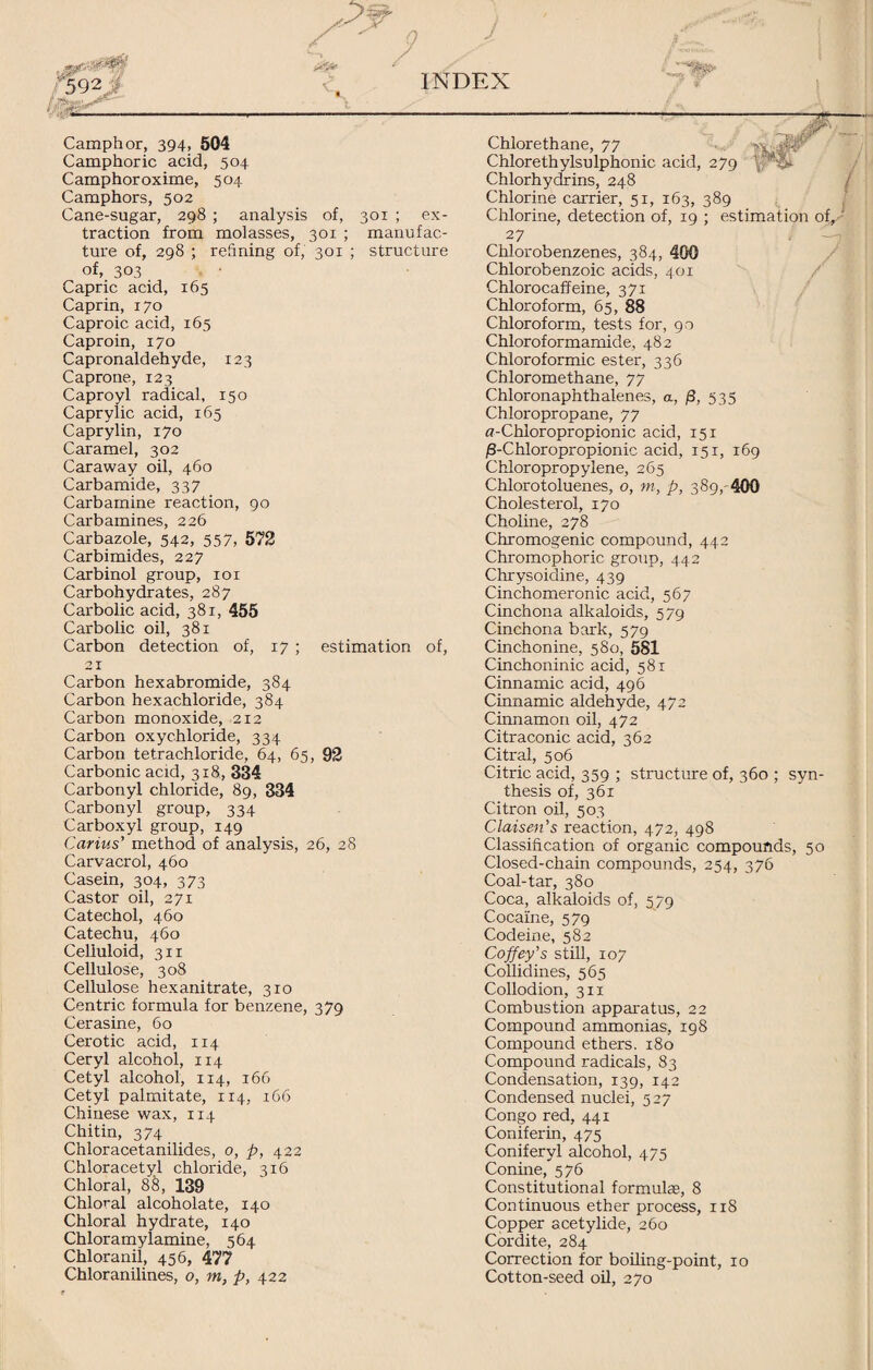 Camphor, 394, 504 Camphoric acid, 504 Camphor oxime, 504 Camphors, 502 Cane-sugar, 298 ; analysis of, 301 ; ex¬ traction from molasses, 301 ; manufac¬ ture of, 298 ; refining of, 301 ; structure of, 303 Capric acid, 165 Caprin, 170 Caproic acid, 165 Caproin, 170 Capronaldehyde, 123 Caprone, 123 Caproyl radical, 150 Caprylic acid, 165 Caprylin, 170 Caramel, 302 Caraway oil, 460 Carbamide, 337 Carbamine reaction, 90 Carbamines, 226 Carbazole, 542, 557, 572 Carbimides, 227 Carbinol group, 101 Carbohydrates, 287 Carbolic acid, 381, 455 Carbolic oil, 381 Carbon detection of, 17 ; estimation of, 21 Carbon hexabromide, 384 Carbon hexachloride, 384 Carbon monoxide, 212 Carbon oxychloride, 334 Carbon tetrachloride, 64, 65, 92 Carbonic acid, 31 8, 334 Carbonyl chloride, 89, 334 Carbonyl group, 334 Carboxyl group, 149 Carius’ method of analysis, 26, 28 Carvacrol, 460 Casein, 304, 373 Castor oil, 271 Catechol, 460 Catechu, 460 Celluloid, 311 Cellulose, 308 Cellulose hexanitrate, 310 Centric formula for benzene, 379 Cerasine, 60 Cerotic acid, 114 Ceryl alcohol, 114 Cetyl alcohol, 114, 166 Cetyl palmitate, 114, 166 Chinese wax, 114 Chitin, 374 Chloracetanilides, 0, p, 422 Chloracetyl chloride, 316 Chloral, 88, 139 Chloral alcoholate, 140 Chloral hydrate, 140 Chloramylamine, 564 Chloranil, 456, 477 Chloranilines, o, m, p, 422 Chlorethane, 77 Chlorethylsulphonic acid, 279 ’XX Chlorhydrins, 248 Chlorine carrier, 51, 163, 389 Chlorine, detection of, 19 ; estimation of, - 27 Chlorobenzenes, 384, 400 Chlorobenzoic acids, 401 Chlorocaffeine, 371 Chloroform, 65, 88 Chloroform, tests for, 90 Chloroformamide, 482 Chloroformic ester, 336 Chloromethane, 77 Chloronaphthalenes, a, (8, 535 Chloropropane, 77 fl-Chloropropionic acid, 151 /3-Chloropropionic acid, 151, 169 Chloropropylene, 265 Chlorotoluenes, o, m, p, 389, 400 Cholesterol, 170 Choline, 278 Chromogenic compound, 442 Chromophoric group, 442 Chrysoidine, 439 Cinchomeronic acid, 567 Cinchona alkaloids, 579 Cinchona bark, 579 Cinchonine, 580, 581 Cinchoninic acid, 581 Cinnamic acid, 496 Cinnamic aldehyde, 472 Cinnamon oil, 472 Citraconic acid, 362 Citral, 506 Citric acid, 359 ; structure of, 360 ; syn¬ thesis of, 361 Citron oil, 503 Claisen’s reaction, 472, 498 Classification of organic compounds, 50 Closed-chain compounds, 254, 376 Coal-tar, 380 Coca, alkaloids of, 579 Cocaine, 579 Codeine, 582 Coffey's still, 107 Collidines, 565 Collodion, 311 Combustion apparatus, 22 Compound ammonias, 198 Compound ethers. 180 Compound radicals, 83 Condensation, 139, 142 Condensed nuclei, 527 Congo red, 441 Coniferin, 475 Coniferyl alcohol, 475 Conine, 576 Constitutional formulas, 8 Continuous ether process, 118 Copper acetylide, 260 Cordite, 284 Correction for boiling-point, 10 Cotton-seed oil, 270