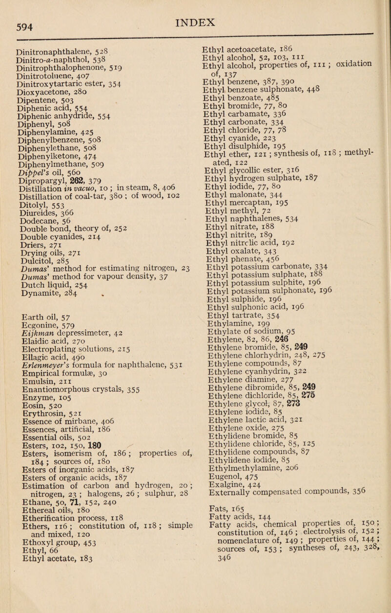 Dinitronaphthalene, 528 Dinitro-a-naphthol, 538 Dinitrophthalophenone, 519 Dinitrotoluene, 407 Dinitroxytartaric ester, 354 Dioxyacetone, 280 Dipentene, 503 Diphenic acid, 554 Diphenic anhydride, 554 Diphenyl, 508 Diphenylamine, 425 Diphenylbenzene, 508 Diphenylethane, 508 Diphenylketone, 474 Diphenylmethane, 509 Dippel’s oil, 560 Dipropargyl, 262, 379 Distillation in vacuo, xo ; in steam, 8, 406 Distillation of coal-tar, 380 ; of wood, 102 Ditolyl, 553 Diureides, 366 Dodecane, 56 Double bond, theory of, 252 Double cyanides, 214 Driers, 271 Drying oils, 271 Dulcitol, 285 Dumas' method for estimating nitrogen, 23 Dumas’ method for vapour density, 37 Dutch liquid, 254 Dynamite, 284 Earth oil, 57 Ecgonine, 579 Eijkman depressimeter, 42 Elaidic acid, 270 Electroplating solutions, 215 Ellagic acid, 490 Erlenmeyer’s formula for naphthalene, 531 Empirical formulae, 30 Emulsin, 211 Enantiomorphous crystals, 355 Enzyme, 105 Eosin, 520 Erythrosin, 521 Essence of mirbane, 406 Essences, artificial, 186 Essential oils, 502 Esters, 102, 150, 180 Esters, isomerism of, 186 ; properties of, 184 ; sources of, 180 Esters of inorganic acids, 187 Esters of organic acids, 187 Estimation of carbon and hydrogen, 20; nitrogen, 23 ; halogens, 26 ; sulphur, 28 Ethane, 50, 71, 152, 240 Ethereal oils, 180 Etherification process, 118 Ethers, 116 ; constitution of, 118; simple and mixed, 120 Ethoxyl group, 453 Ethyl, 66 Ethyl acetate, 183 Ethyl acetoacetate, 186 Ethyl alcohol, 52, 103, xxi . Ethyl alcohol, properties of, 111 ; oxidation of, 137 Ethyl benzene, 387, 390 Ethyl benzene sulphonate, 448 Ethyl benzoate, 485 Ethyl bromide, 77, 80 Ethyl carbamate, 336 Ethyl carbonate, 334 Ethyl chloride, 77, 78 Ethyl cyanide, 223 Ethyl disulphide, 195 Ethyl ether, 121 ; synthesis of, 118 ; methyl¬ ated, 122 Ethyl glycollic ester, 316 Ethyl hydrogen sulphate, 187 Ethyl iodide, 77, 80 Ethyl malonate, 344 Ethyl mercaptan, 195 Ethyl methyl, 72 Ethyl naphthalenes, 534 Ethyl nitrate, 188 Ethyl nitrite, 189 Ethyl nitre lie acid, 192 Ethyl oxalate, 343 Ethyl phenate, 456 Ethyl potassium carbonate, 334 Ethyl potassium sulphate, 188 Ethyl potassium sulphite, 196 Ethyl potassium sulphonate, 196 Ethyl sulphide, 196 Ethyl sulphonic acid, 196 Ethyl tartrate, 354 Ethylamine, 199 Ethylate of sodium, 95 Ethylene, 82, 86, 246 Ethylene bromide, 85, 249 Ethylene chlorhydrin, 248, 275 Ethylene compounds, 87 Ethylene cyanhydrin, 322 Ethylene diamine, 277 Ethylene dibromide, 85, 249 Ethylene dichloride, 85, 275 Ethylene glycol, 87, 273 Ethylene iodide, 85 Ethylene lactic acid, 321 Ethylene oxide, 275 Ethylidene bromide, 85 Ethylidene chloride, 85, 125 Ethylidene compounds, 87 Ethylidene iodide, 85 Ethylmethylamine, 206 Eugenol, 475 Exalgine, 424 Externally compensated compounds, 356 Fats, 165 Fatty acids, 144 Fatty acids, chemical properties, of, 150 constitution of, 146 ; electrolysis of, 152 nomenclature of, 149 ; properties of, 144 sources of, 153 ; syntheses of, 243, 328 346