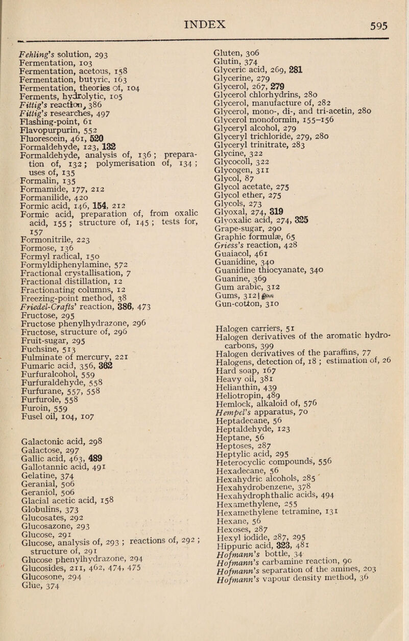 Fehling's solution, 293 Fermentation, 103 Fermentation, acetous, 158 Fermentation, butyric, 163 Fermentation, theories of, 104 Ferments, hydrolytic, 105 Fittig's reactiont 386 Fittig's researches, 497 Flashing-point, 61 Flavopurpurin, 552 Fluorescein, 461, 520 Formaldehyde, 123, 132 Formaldehyde, analysis of, 136 ; prepara¬ tion of, 132; polymerisation of, 134 ; uses of, 135 Formalin, 135 Formamide, 177, 212 Formanilide, 420 Formic acid, 146, 154, 212 Formic acid, preparation of, from oxalic acid, 155 ; structure of, 145 ; tests for, 157 Formonitrile, 223 Formose, 136 Formyl radical, 150 Formyldiphenylamine, 572 Fractional crystallisation, 7 Fractional distillation, 12 Fractionating columns, 12 Freezing-point method, 38 Friedel-Crafts' reaction, 386, 473 Fructose, 295 Fructose phenylhydrazone, 296 Fructose, structure of, 296 Fruit-sugar, 295 Fuchsine, 513 Fulminate of mercury, 221 Fumaric acid, 356, 362 Furfur alcohol, 559 Furfuraldehyde, 558 Furfurane, 557, 55^ Furfurole, 558 Furoin, 559 Fusel oil, 104, 107 Galactonic acid, 298 Galactose, 297 Gallic acid, 463, 489 Gallotannic acid, 491 Gelatine, 374 Geranial, 506 Geraniol, 506 Glacial acetic acid, 158 Globulins, 373 Glucosates, 292 Glucosazone, 293 Glucose, 291 . . Glucose, analysis of, 293 ; reactions of, 292 , structure of, 291 Glucose phenylhydrazone, 294 Glucosides, 211, 462, 474, 475 Glucosone, 294 Glue, 374 Gluten, 306 Glutin, 374 Glyceric acid, 269, 281 Glycerine, 279 Glycerol, 267, 279 Glycerol chlorhydrins, 280 Glycerol, manufacture of, 282 Glycerol, mono-, di-, and tri-acetin, 280 Glycerol monoformin, 155-156 Glyceryl alcohol, 279 Glyceryl trichloride, 279, 280 Glyceryl trinitrate, 283 Glycine, 322 Glycocoll, 322 Glycogen, 311 Glycol, 87 Glycol acetate, 275 Glycol ether, 275 Glycols, 273 Glyoxal, 274, 319 Glyoxalic acid, 274, 325 Grape-sugar, 290 Graphic formulae, 65 Griess’s reaction, 428 Guaiacol, 461 Guanidine, 340 Guanidine thiocyanate, 340 Guanine, 369 Gum arabic, 312 Gums, 3121#** Gun-cotton, 310 Halogen carriers, 51 Halogen derivatives of the aromatic hydro¬ carbons, 399 Halogen derivatives of the paraffins, 77 Halogens, detection of, 18 ; estimation of, 26 Hard soap, 167 Heavy oil, 381 Helianthin, 439 Heliotropin, 489 Hemlock, alkaloid of, 57b HempeVs apparatus, 70 Heptadecane, 56 Heptaldehyde, 123 Heptane, 56 Heptoses, 287 Heptylic acid, 295 Heterocyclic compounds, 556 Hexadecane, 56 Hexahydric alcohols, 285 Hexahydrobenzene, 378 Hexahydrophthalic acids, 494 Hexamethylene, 255 Hexamethylene tetramine, 131 Hexane, 56 Hexoses, 287 Hexyl iodide, 287, 295 Hippuric acid, 323, 481 Hofmann's bottle, 34 Hofmann's carbamine reaction, 90 Hofmann's separation of the amines, 203 Hofmann's vapour density method, 36