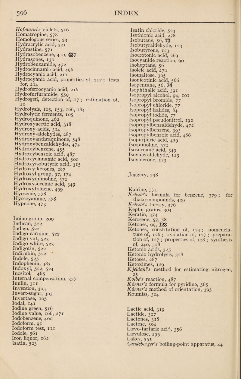 Hofmann's violets, 516 Homatropine, 578 Homologous series, 53 Hydracrylic acid, 321 Hydrastine, 571 Hydrazobenzene, 410, 437 Hydrazones, 130 Hydrobenzamide, 472 Hydrocinnamic acid, 496 Hydrocyanic acid, 211 Hydrocyanic acid, properties of, 212 ; tests for, 214 Hydroferrocyanic acid, 216 Hydrofurfuramide, 559 Hydrogen, detection of, 17 ; estimation of, 20 Hydrolysis, 105, 153, 166, 184 Hydrolytic ferments, 105 Hydroquinone, 462 Hydroxyacetic acid, 318 Hydroxy-acids, 314 Hydroxy-aldehydes, 287 Hydroxyanthraquinone, 548 Hydroxybenzaldehydes, 474 Hydroxybenzene, 455 Hydroxybenzoic acid, 487 Hydroxycinnamic acid, 500 Hydroxyisobutyric acid, 315 Hydroxy-ketones, 287 Hydroxyl group, 97, 174 Hydroxyquinoline, 571 Hydroxysuccinic acid, 349 Hydroxy toluene, 459 Hyoscine, 578 Hyoscyamine, 578 Hypnone, 473 Imino-group, 200 Indican, 522 Indigo, 522 Indigo carmine, 522 Indigo vat, 523 Indigo white, 523 Indigotin, 522 Indirubin, 522 ' Indole, 525 Indophenin, 383 Indoxyl, 522, 524 Inositol, 465 Internal compensation, 357 Inulin, 311 Inversion, 303 Invert-sugar, 303 Invertase, 105 Iodal, 141 Iodine green, 516 Iodine value, 166, 271 Iodobenzene, 400 Iodoform, 91 Iodoform test, m Iodole, 561 Iron liquor, 162 Isatin, 523 Isatin chloride, 523 Isethionic acid, 278 Isobutane, 56, 73 Isobutyraldehyde, 123 Isobutyrone, 123 Isocrotonic acid, 269 Isocyanide reaction, 90 Isoheptane, 56 Isoleic acid, 270 Isomaltose, 305 Isonicotinic acid, 566 Isopentane, 56, 74 Isophthalic acid, 391 Isopropyl alcohol, 94, 101 Isopropyl bromide, 77 Isopropyl chloride, 77 Isopropyl halides, 84 Isopropyl iodide, 77 Isopropyl pseudonitrol, 192 Isopropylbenzaldehyde, 472 Isopropylbenzene, 393 Isopropylbenzoic acid, 486 Isopurpuric acid, 459 Isoquinoline, 571 Isosuccinic acid, 349 Isovaleraldehyde, 123 Isovalerone, 123 Jaggery, 298 Kairine, 571 Kekule’s formula for benzene, 379 ; for diazo-compounds, 429 Kekule’s theory, 376 Kephir grams, 304 Keratin, 374 Kerosene, 57, 58 Ketones, 99, 123 Ketones, constitution of, 124 ; nomencla¬ ture of, 126 ; oxidation of, 127 ; prepara¬ tion of, 127 ; properties of, 128 ; synthesis of, 240, 328 Ketonic acids, 325 Ketonic hydrolysis, 328 Ketoses, 287 Ketoximes, 129 Kjeldahl’s method for estimating nitrogen, 25 Kolbe’s reaction, 487 Korney's formula for pyridine, 565 Korney's method of orientation, 395 Koumiss, 304 Lactic acid, 319 Lactide, 317 Lactones, 318 Lactose, 304 Lsevo-tartaric acH, 356 Laevulose, 295 Lakes, 551 Landsberger’s boiling-point apparatus, 44