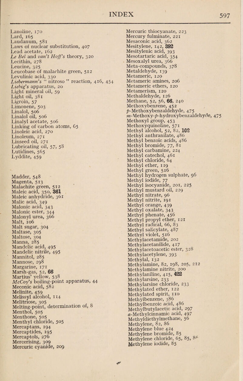 Lanoline, 170 Lard, 165 Laudanum, 581 Laws of nuclear substitution, 407 Lead acetate, 162 Le Bel and van’t Hoff’s theory, 320 Lecithin, 278 Leucine, 325 Leucobase of malachite green, 512 Levulinic acid, 330 Liebermann’s “ nitroso ” reaction, 416, 454 Liebig’s apparatus, 20 Light mineral oil, 59 Light oil, 381 Ligroin, 57 Limonene, 503 Linalol, 506 Linalol oil, 506 Linalyl acetate, 506 Linking of carbon atoms, 65 Linoleic acid, 270 Linoleum, 271 Linseed oil, 271 Lubricating oil, 57, 5 8 Lutidines, 565 Lyddite, 459 Madder, 548 Magenta, 513 Malachite green, 512 Maleic acid, 350, 361 Maleic anhydride, 361 Malic acid, 349 Malonic acid, 343 Malonic ester, 344 Malonyl urea, 366 Malt, 106 Malt sugar, 304 Maltase, 305 Maltose, 304 Manna, 285 Mandelic acid, 495 Mandelic nitrile, 495 Mannitol, 285 Mannose, 298 Margarine, 171 Marsh-gas, 52, 66 Martius’ yellow, 538 McCoy’s boiling-point apparatus, 44 Meconic acid, 582 Melinite, 459 Melissyl alcohol, 114 Melitriose, 305 Melting-point, determination of, 8 Menthol, 505 Menthone, 505 Menthyl chloride, 505 Mercaptans, 194 Mercaptides, 195 Mercaptols, 276 Mercerising, 309 Mercuric cyanide, 209 Mercuric thiocyanate, 223 Mercury fulminate, 221 Mesaconic acid, 362 Mesitylene, 142, 392 Mesitylenic acid, 393 Mesotartaric acid, 354 Mesoxalyl urea, 366 Meta-compounds, 378 Metaldehyde, 139 Metameric, 120 Metameric amines, 206 Metameric ethers, 120 Metamerism, 120 Methaldehyde, 126 Methane, 52, 56, 66, 240 Methoxybenzene, 452 ^-Methoxybenzaldehyde, 475 w-Methoxy-£-hydroxybenzaldehyde, 475 Methoxyl group, 453 Methoxyquinoline, 571 Methyl alcohol, 52, 82, 102 Methyl anthranilate, 486 Methyl benzoic acids, 486 Methyl bromide, 77, 81 Methyl carbamine, 224 Methyl catechol, 461 Methyl chloride, 64 Methyl ether, 119 Methyl green, 516 Methyl hydrogen sulphate, 96 Methyl iodide, 77 Methyl isocyanide, 201, 225 Methyl mustard oil, 229 Methyl nitrate, 96 Methyl nitrite, 191 Methyl orange, 439 Methyl oxalate, 343 Methyl phenate, 456 Methyl propyl ether, 121 Methyl radical, 66, 83 Methyl salicylate, 487 Methyl violet, 516 Methylacetamide, 202 Methylacetanilide, 417 Methylacetoacetic ester, 328 Methylacetylene, 393 Methylal, 132 Methylamine, 82, 198, 205, 212 Methylamine nitrite, 200 Methylaniline, 415, 422 Methylarsine, 233 Methylarsine chloride, 233 Methylated ether, 122 Methylated spirit, no Methyibenzene, 386 Methylbenzoic acid, 486 Methylbutylacetic acid, 297 fl-Methylcinnamic acid, 497 Methyldiethylmethane, 56 Methylene, 82, 86 Methylene blue 424 Methylene bromide, 85 Methylene chloride, 65, 85, 8r- Methylene iodide, 85