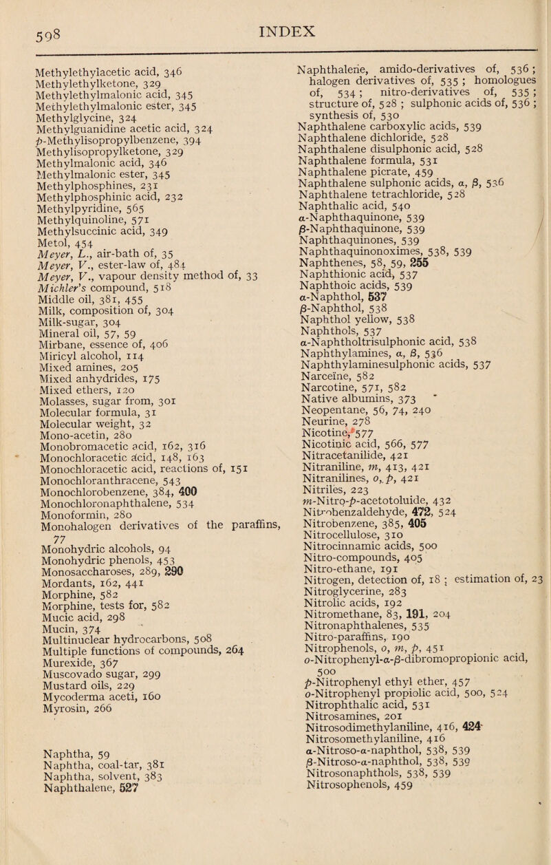 Methylethylacetic acid, 346 Methylethylketone, 329 Methylethylmalonic acid, 345 Methylethylmalonic ester, 345 Methylglycine, 324 Methylguanidine acetic acid, 324 £-Methylisopropylbenzene, 394 Methylisopropylketone, 329 Methylmalonic acid, 346 Methylmalonic ester, 345 Methylphosphines, 231 Methylphosphinic acid, 232 Methylpyridine, 565 Methylquinoline, 571 Methylsuccinic acid, 349 Metol, 454 Meyer, L., air-bath of, 35 Meyer, V., ester-law of, 484 Meyer, Vvapour density method of, 33 Michler’s compound, 518 Middle oil, 381, 455 Milk, composition of, 304 Milk-sugar, 304 Mineral oil, 57, 59 Mirbane, essence of, 406 Miricyl alcohol, 114 Mixed amines, 205 Mixed anhydrides, 175 Mixed ethers, 120 Molasses, sugar from, 301 Molecular formula, 31 Molecular weight, 32 Mono-acetin, 280 Monobromacetic acid, 162, 316 Monochloracetic dcid, 148, 163 Monochloracetic acid, reactions of, 151 Monochloranthracene, 543 Monochlorobenzene, 384, 400 Monochloronaphthalene, 534 Monoformin, 280 Monohalogen derivatives of the paraffins, 77 Monohydric alcohols, 94 Monohydric phenols, 453 Monosaccharoses, 289, 390 Mordants, 162, 441 Morphine, 582 Morphine, tests for, 582 Mucic acid, 298 Mucin, 374 Multinuclear hydrocarbons, 508 Multiple functions of compounds, 264 Murexide, 367 Muscovado sugar, 299 Mustard oils, 229 Mycoderma aceti, 160 Myrosin, 266 Naphtha, 59 Naphtha, coal-tar, 381 Naphtha, solvent, 383 Naphthalene, 527 Naphthalene, amido-derivatives of, 536 ; halogen derivatives of, 535 ; homologues of, 534 ; nitro-derivatives of, 535 ; structure of, 528 ; sulphonic acids of, 536 ; synthesis of, 530 Naphthalene carboxylic acids, 539 Naphthalene dichloride, 528 Naphthalene disulphonic acid, 528 Naphthalene formula, 531 Naphthalene picrate, 459 Naphthalene sulphonic acids, a, 0, 536 Naphthalene tetrachloride, 528 Naphthalic acid, 540 a-Naphthaquinone, 539 /9-Naphthaquinone, 539 Naphthaquinones, 539 Naphthaquinonoximes, 538, 539 Naphthenes, 58, 59, 255 Naphthionic acid, 537 Naphthoic acids, 539 a-Naphthol, 537 /3-Naphthol, 538 Naphthol yellow, 538 Naphthols, 537 a-Naphtholtrisulphonic acid, 538 Naphthylamines, a, Q, 536 Naphthylaminesulphonic acids, 537 Narceine, 582 Narcotine, 571, 582 Native albumins, 373 Neopentane, 56, 74, 240 Neurine, 278 Nicotine/577 Nicotinic acid, 566, 577 Nitracetanilide, 421 Nitraniline, m, 413, 421 Nitranilines, o,.p, 421 Nitriles, 223 w-Nitrq-£>-acetotoluide, 432 Nitrobenzaldehyde, 472, 524 Nitrobenzene, 385, 405 Nitrocellulose, 310 Nitrocinnamic acids, 500 Nitro-compounds, 405 Nitro-ethane, 191 Nitrogen, detection of, 18 ; estimation of, 23 Nitroglycerine, 283 Nitrolic acids, 192 Nitromethane, 83, 191, 204 Nitronaphthalenes, 535 Nitro-parafftns, 190 Nitrophenols, 0, m, p, 451 o-Nitrophenyl-a-/3-dibromopropionic acid, 500 ^-Nitrophenyl ethyl ether, 457 o-Nitrophenyl propiolic acid, 500, 524 Nitrophthalic acid, 531 Nitrosamines, 201 Nitrosodimethylaniline, 416, 424' Nitrosomethylaniline, 416 a-Nitroso-a-naphthol, 538, 539 /8-Nitroso-a-naphthol, 538, 539 Nitrosonaphthols, 538, 539 Nitrosophenols, 459