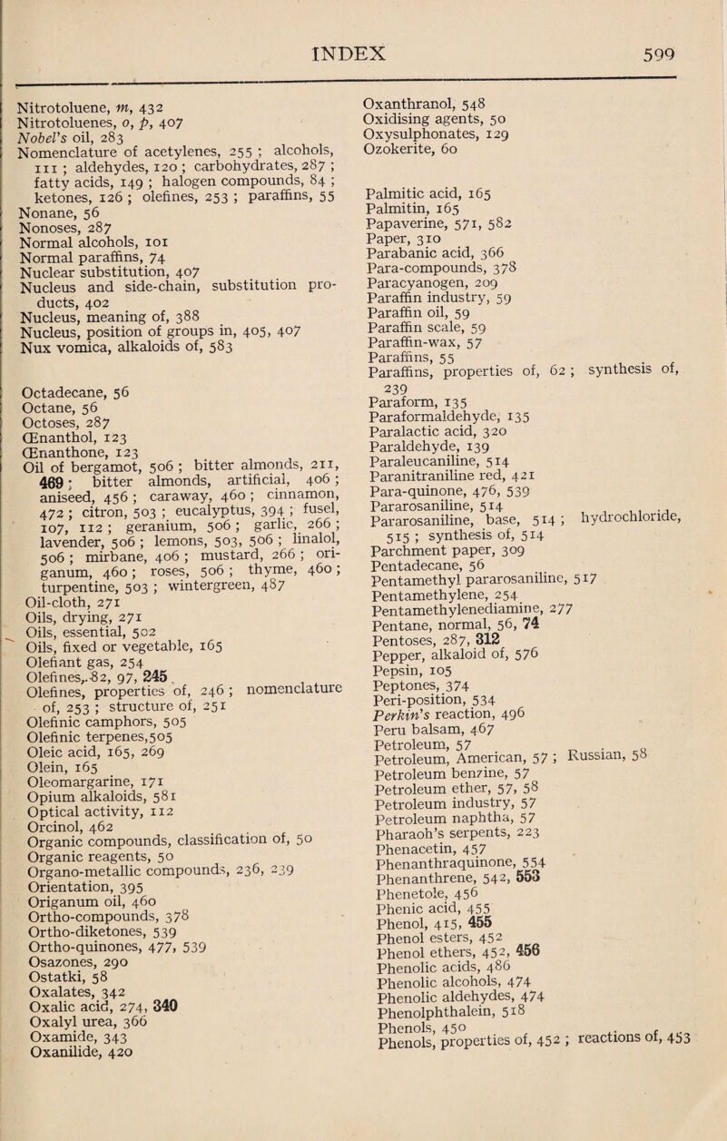 Nitrotoluene, in, 432 Nitrotoluenes, 0, p, 407 Nobel’s oil, 283 Nomenclature of acetylenes, 255 ; alcohols, hi ; aldehydes, 120 ; carbohydrates, 287 ; fatty acids, 149 ; halogen compounds, 84 ; ketones, 126 ; olefines, 253 ; paraffins, 55 Nonane, 56 Nonoses, 287 Normal alcohols, 101 Normal paraffins, 74 Nuclear substitution, 407 Nucleus and side-chain, substitution pro¬ ducts, 402 Nucleus, meaning of, 388 Nucleus, position of groups in, 405, 407 Nux vomica, alkaloids of, 583 Octadecane, 56 Octane, 56 Octoses, 287 (Enanthol, 123 GEnanthone, 123 Oil of bergamot, 506 ; bitter almonds, 211, 469; bitter almonds, artificial, 406; aniseed, 456 ; caraway, 460 ; cinnamon, 472 ; citron, 503 ; eucalyptus, 394 ; fusel, 107, 112 ; geranium, 506 ; garlic, 266 ; lavender, 506 ; lemons, 503, 506 ; linalol, 506 ; mirbane, 406 ; mustard, 266 ; ori¬ ganum, 460 ; roses, 506 ; thyme, 460 ; turpentine, 503 ; wintergreen, 487 Oil-cloth, 271 Oils, drying, 271 Oils, essential, 502 Oils, fixed or vegetable, 165 Olefiant gas, 254 Olefines,.'82, 97, 245 . Olefines, properties of, 246 ; nomenclature of, 253 ; structure of, 251 Olefinic camphors, 505 Olefinic terpenes,5o5 Oleic acid, 165, 269 Olein, 165 Oleomargarine, 171 Opium alkaloids, 581 Optical activity, 112 Orcinol, 462 Organic compounds, classification of, 50 Organic reagents, 50 Organo-metallic compounds, 236, 239 Orientation, 395 Origanum oil, 460 Ortho-compounds, 378 Ortho-diketones, 539 Ortho-quinones, 477, 539 Osazones, 290 Ostatki, 58 Oxalates, 342 Oxalic acid, 274- 340 Oxalyl urea, 366 Oxamide, 343 Oxanilide, 420 Oxanthranol, 548 Oxidising agents, 50 Oxysulphonates, 129 Ozokerite, 60 Palmitic acid, 165 Palmitin, 165 Papaverine, 571, 582 Paper, 310 Parabanic acid, 366 Para-compounds, 378 Paracyanogen, 209 Paraffin industry, 59 Paraffin oil, 59 Paraffin scale, 59 Paraffin-wax, 57 Paraffins, 55 . Paraffins, properties of, 62 ; synthesis of, 239 Paraform, 135 Paraformaldehyde, 135 Paralactic acid, 320 Paraldehyde, 139 Paraleucaniline, 514 Paranitraniline red, 421 Para-quinone, 476, 539 Pararosaniline, 514 Pararosaniline, base, 514 ; hydrochloride, 515 ; synthesis of, 514 Parchment paper, 309 Pentadecane, 56 Pentamethyl pararosaniline, 517 Pentamethylene, 254 Pentamethylenediamine, 277 Pentane, normal, 56, 74 Pentoses, 287, 312 Pepper, alkaloid of, 5 7b Pepsin, 105 Peptones, 374 Peri-position, 534 Perkin’s reaction, 496 Peru balsam, 467 Petroleum, 57 . „ Petroleum, American, 57 ; Russian, 55 Petroleum benzine, 57 Petroleum ether, 57, 5 8 Petroleum industry, 57 Petroleum naphtha, 57 Pharaoh’s serpents, 223 Phenacetin, 457 Phenanthraquinone, 55+ Phenanthrene, 542, 553 Phenetole_, 456 Phenic acid, 455 Phenol, 415, 455 Phenol esters, 452 Phenol ethers, 452, 456 Phenolic acids, 486 Phenolic alcohols, 474 Phenolic aldehydes, 474 Phenolphthalein, 518 Phenols, 450 Phenols, properties of, 452 ; reactions of, 453