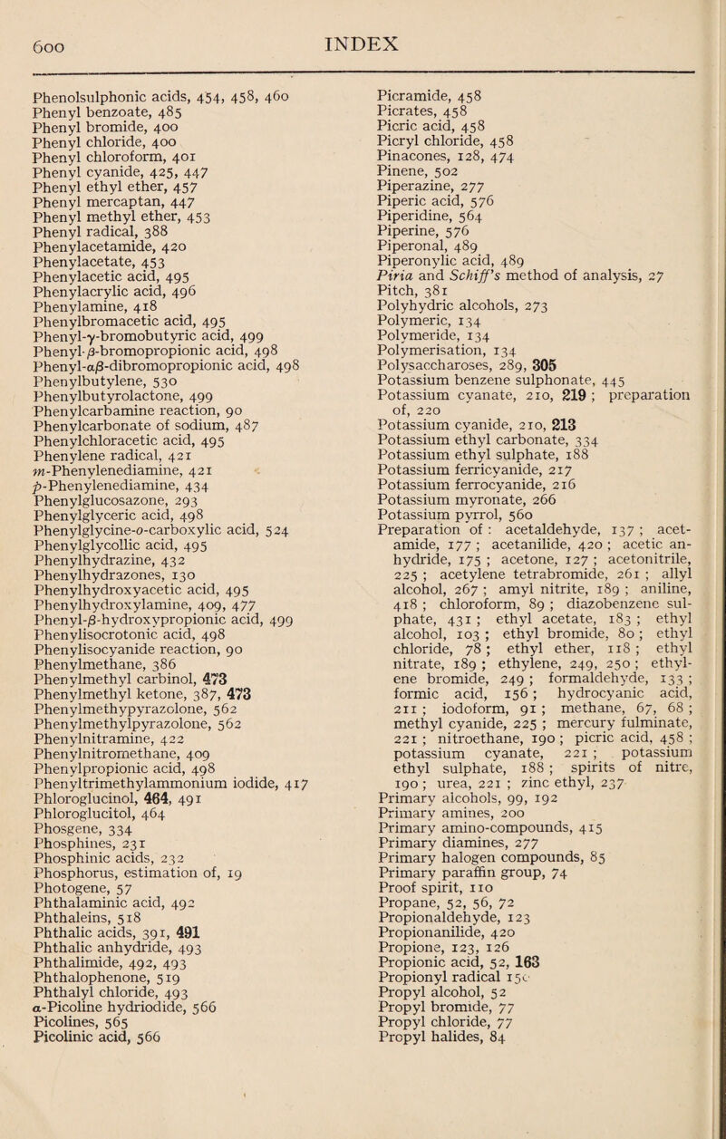 Phenolsulphonic acids, 454, 458, 460 Phenyl benzoate, 485 Phenyl bromide, 400 Phenyl chloride, 400 Phenyl chloroform, 401 Phenyl cyanide, 425, 447 Phenyl ethyl ether, 457 Phenyl mercaptan, 447 Phenyl methyl ether, 453 Phenyl radical, 388 Phenylacetamide, 420 Phenylacetate, 453 Phenylacetic acid, 495 Phenylacrylic acid, 496 Phenylamine, 418 Phenylbromacetic acid, 495 Phenyl-y-bromobutyric acid, 499 Phenyl-/3-bromopropionic acid, 498 Phenyl-a/3-dibromopropionic acid, 498 Phenylbutylene, 530 Phenylbutyrolactone, 499 Phenylcarbamine reaction, 90 Phenylcarbonate of sodium, 487 Phenylchloracetic acid, 495 Phenylene radical, 421 w-Phenylenediamine, 421 />-Phenylenediamine, 434 Phenylglucosazone, 293 Phenylglyceric acid, 498 Phenylglycine-o-carboxylic acid, 524 Phenylglycollic acid, 495 Phenylhydrazine, 432 Phenylhydrazones, 130 Phenylhydroxyacetic acid, 495 Phenylhydroxylamine, 409, 477 Phenyl-/3-hydroxvpropionic acid, 499 Phenylisocrotonic acid, 498 Phenylisocyanide reaction, 90 Phenylmethane, 386 Phenylmethyl carbinol, 473 Phenylmethyl ketone, 387, 473 Phenylmethypyrazolone, 562 Phenylmethylpyrazolone, 562 Phenylnitramine, 422 Phenylnitromethane, 409 Phenylpropionic acid, 498 Phenyltrimethylammonium iodide, 417 Phloroglucinol, 464, 491 Phloroglucitol, 464 Phosgene, 334 Phosphines, 231 Phosphinic acids, 232 Phosphorus, estimation of, 19 Photogene, 57 Phthalaminic acid, 492 Phthaleins, 518 Phthalic acids, 391, 491 Phthalic anhydride, 493 Phthalimide, 492, 493 Phthalophenone, 519 Phthalyl chloride, 493 a-Picoline hydriodide, 566 Picolines, 565 Picolinic acid, 566 Picramide, 458 Picrates, 458 Picric acid, 458 Picryl chloride, 458 Pinacones, 128, 474 Pinene, 502 Piperazine, 277 Piperic acid, 576 Piperidine, 564 Piperine, 576 Piperonal, 489 Piperonylic acid, 489 Piria and Schiff's method of analysis, 27 Pitch, 381 Polyhydric alcohols, 273 Polymeric, 134 Polymeride, 134 Polymerisation, 134 Polysaccharoses, 289, 305 Potassium benzene sulphonate, 445 Potassium cyanate, 210, 219 ; preparation of, 220 Potassium cyanide, 210, 213 Potassium ethyl carbonate, 334 Potassium ethyl sulphate, 188 Potassium ferricyanide, 217 Potassium ferrocyanide, 216 Potassium myronate, 266 Potassium pyrrol, 560 Preparation of : acetaldehyde, 137 ; acet¬ amide, 177 ; acetanilide, 420 ; acetic an¬ hydride, 175 ; acetone, 127 ; acetonitrile, 225 ; acetylene tetrabromide, 261 ; ally! alcohol, 267 ; amyl nitrite, 189 ; aniline, 418 ; chloroform, 89 ; diazobenzene sul¬ phate, 431 ; ethyl acetate, 183 ; ethyl alcohol, 103 ; ethyl bromide, 80 ; ethyl chloride, 78; ethyl ether, 118 ; ethyl nitrate, 189 ; ethylene, 249, 250 ; ethyl¬ ene bromide, 249 ; formaldehyde, 133 ; formic acid, 156 ; hydrocyanic acid, 211 ; iodoform, 91 ; methane, 67, 68 ; methyl cyanide, 225 ; mercury fulminate, 221 ; nitroethane, 190 ; picric acid, 458 ; potassium cyanate, 221 ; potassium ethyl sulphate, 188 ; spirits of nitre, 190 ; urea, 221 ; zinc ethyl, 237 Primary alcohols, 99, 192 Primary amines, 200 Primary amino-compounds, 415 Primary diamines, 277 Primary halogen compounds, 85 Primary paraffin group, 74 Proof spirit, no Propane, 52, 56, 72 Propionaldehyde, 123 Propionanilide, 420 Propione, 123, 126 Propionic acid, 52, 163 Propionyl radical 15c Propyl alcohol, 52 Propyl bromide, 77 Propyl chloride, 77 Propyl halides, 84