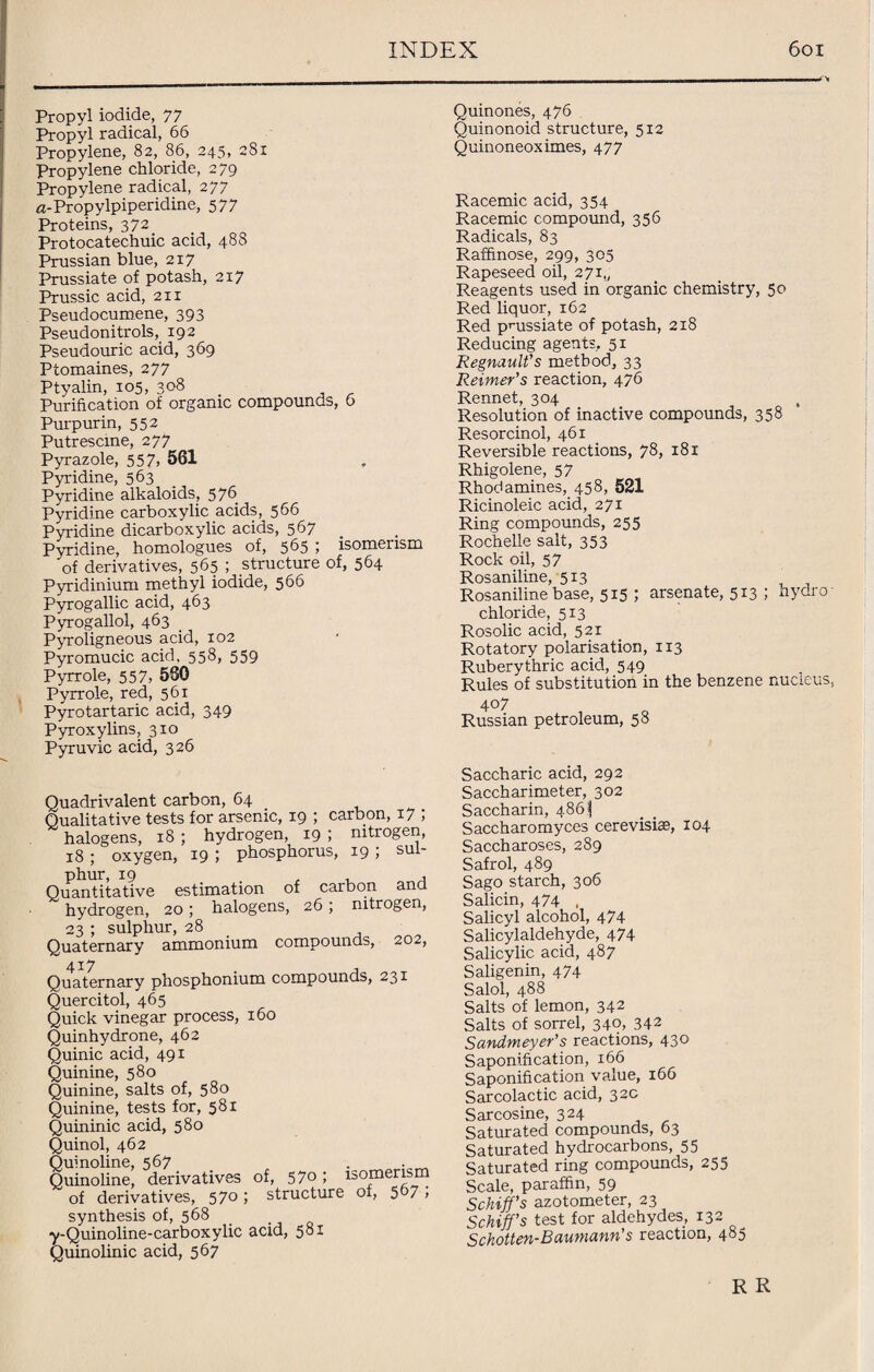 Propyl iodide, 77 Propyl radical, 66 Propylene, 82, 86, 245, 281 Propylene chloride, 279 Propylene radical, 277 a-Propylpiperidine, 577 Proteins, 372. Protocatechuic acid, 488 Prussian blue, 217 Prussiate of potash, 217 Prussic acid, 211 Pseudocumene, 393 Pseudonitrols, 192 Pseudouric acid, 369 Ptomaines, 277 Ptyalin, 105, 308 Purification of organic compounds, 6 Purpurin, 552 Putrescine, 277 Pyrazole, 557> 561 Pyridine, 563 Pyridine alkaloids, 5 76 Pyridine carboxylic acids, 566 Pyridine dicarboxylic acids, 567 Pyridine, homologues of, 565 ; isomerism of derivatives, 565 ; structure of, 564 Pyridinium methyl iodide, 566 Pyrogallic acid, 463 Pyrogallol, 463 Pyroligneous acid, 102 Pyromucic acid, 558, 559 Pyrrole, 557, 580 Pyrrole, red, 561 Pyrotartaric acid, 349 Pyroxylins, 310 Pyruvic acid, 326 Quadrivalent carbon, 64 Qualitative tests for arsenic, 19 ; carbon, 17 ; halogens, 18 ; hydrogen, 19 ; nitrogen, 18 ; oxygen, 19 ; phosphorus, 19 ; sul¬ phur, 19 , Quantitative estimation of carbon ana hydrogen, 20; halogens, 26 ; nitrogen, 23 ; sulphur, 28 Quaternary ammonium compounds, 202, Quaternary phosphonium compounds, 231 Quercitol, 465 Quick vinegar process, 160 Quinhydrone, 462 Quinic acid, 491 Quinine, 580 Quinine, salts of, 580 Quinine, tests for, 581 Quininic acid, 580 Quinol, 462 Quinoline, 567 Quinoline, derivatives of, 57° ; isomerism of derivatives, 570; structure of, 507 , synthesis of, 568 y-Quinoline-carboxylic acid, 581 Quinolinic acid, 567 Quinones, 476 Quinonoid structure, 512 Quinoneoximes, 477 Racemic acid, 354 Racemic compound, 356 Radicals, 83 Rafhnose, 299, 305 Rapeseed oil, 271,, Reagents used in organic chemistry, 50 Red liquor, 162 Red pmssiate of potash, 2x8 Reducing agents, 51 Regnault’s method, 33 Reimer’s reaction, 476 Rennet, 304 Resolution of inactive compounds, 358 Resorcinol, 461 Reversible reactions, 78, 181 Rhigolene, 57 Rhod amines, 458, 521 Ricinoleic acid, 271 Ring compounds, 255 Rochelle salt, 353 Rock oil, 57 Rosaniline, 513 Rosaniline base, 515 ; arsenate, 513 ; hydro chloride, 513 Rosolic acid, 521 Rotatory polarisation, 113 Ruberythric acid, 549 Rules of substitution in the benzene nucleus, 4°7 Russian petroleum, 58 Saccharic acid, 292 Saccharimeter, 302 Saccharin, 486^ Saccharomyces cerevisias, 104 Saccharoses, 289 Safrol, 489 Sago starch, 306 Salicin, 474 , Salicyl alcohol, 474 Salicylaldehyde, 474 Salicylic acid, 487 Saligenin, 474 Salol, 488 Salts of lemon, 342 Salts of sorrel, 340, 342 Sandmeyer’s reactions, 430 Saponification, 166 Saponification value, 166 Sarcolactic acid, 32c Sarcosine, 324 Saturated compounds, 63 Saturated hydrocarbons, 55 Saturated ring compounds, 255 Scale, paraffin, 59 Schiff’s azotometer, 23 Schiff’s test for aldehydes, 132 Schotten-Baumann s reaction, 4°5