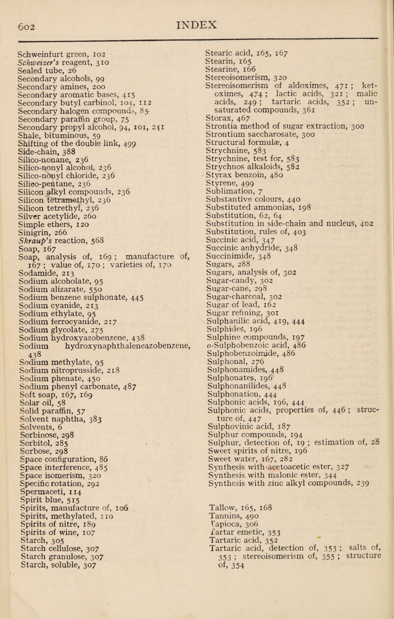 Schweinfurt green, 102 Schweizer's reagent, 310 Sealed tube, 26 Secondary alcohols, 99 Secondary amines, 200 Secondary aromatic bases, 415 Secondary butyl carbinol, 104, 112 Secondary halogen compounds, 85- Secondary paraffin group, 75 Secondary propyl alcohol, 94, 101, 241 Shale, bituminous, 59 Shifting of the double link, 499 Side-chain, 388 Silico-nonane, 236 Silico-nonyl alcohol, 236 Silico-nbnyl chloride, 236 Silico-pentane, 236 Silicon alkyl compounds, 236 Silicon tetramethyl, 236 Silicon tetrethyl, 236 Silver acetylide, 260 Simple ethers, 120 Sinigrin, 266 Skraup’s reaction, 568 Soap, 167 Soap, analysis of, 169 ; manufacture of, 167 ; value of, 170 ; varieties of, 170 Sodamide, 213 Sodium alcoholate, 95 Sodium alizarate, 550 Sodium benzene sulphonate, 445 Sodium cyanide, 213 Sodium ethylate, 95 Sodium ferrocyanide, 217 Sodium glycolate, 275 Sodium hydroxyazobenzene, 438 Sodium hydroxynaphthaleneazobenzene, 438 Sodium methylate, 95 Sodium nitroprusside, 218 Sodium phenate, 450 Sodium phenyl carbonate, 487 Soft soap, 167, 169 Solar oil, 58 Solid paraffin, 57 Solvent naphtha, 383 Solvents, 6 Sorbinose, 298 Sorbitol, 285 Sorbose, 298 Space configuration, 86 Space interference, 485 Space isomerism, 320 Specific rotation, 292 Spermaceti, 114 Spirit blue, 515 Spirits, manufacture of, 106 Spirits, methylated, no Spirits of nitre, 189 Spirits of wine, 107 Starch, 305 Starch cellulose, 307 Starch granulose, 307 Starch, soluble, 307 Stearic acid, 165, 167 Stearin, 165 Stearine, 166 Stereoisomerism, 320 Stereoisomerism of aldoximes, 471 ; ket- oximes, 474; lactic acids, 321; malic acids, 249 ; tartaric acids, 352 ; un¬ saturated compounds, 361 Storax, 467 Strontia method of sugar extraction, 300 Strontium saccharosate, 300 Structural formulae, 4 Strychnine, 583 Strychnine, test for, 583 Strychnos alkaloids, 582 Styrax benzoin, 480 Styrene, 499 Sublimation, 7 Substantive colours, 440 Substituted ammonias, 198 Substitution, 62, 64 Substitution in side-chain and nucleus, 402 Substitution, rules of, 403 Succinic acid, 347 Succinic anhydride, 348 Succinimide, 348 Sugars, 288 Sugars, analysis of, 302 Sugar-candy, 302 Sugar-cane, 298 Sugar-charcoal, 302 Sugar of lead, 162 Sugar refining, 301 Sulphanilic acid, 419, 444 Sulphides, 196 Sulphine compounds, 197 o-Sulphobenzoic acid, 486 Sulphobenzoimide, 486 Sulphonal, 276 Sulphonamides, 448 Sulphonates, 196 Sulphonanilides, 448 Sulphonatiou, 444 Sulphonic acids, 196, 444 Sulphonic acids, properties of, 446 ; struc¬ ture of, 447 Sulphovinic acid, 187 Sulphur compounds, 194 Sulphur, detection of, 19 ; estimation of, 28 Sweet spirits of nitre, 196 Sweet water, 167, 282 Synthesis with acetoacetic ester, 327 Synthesis with malonic ester, 344 Synthesis with zinc alkyl compounds, 239 Tallow, 165, 168 Tannins, 490 Tapioca, 306 Tartar emetic, 353 Tartaric acid, 352 Tartaric acid, detection of, 353 ; salts of, 353 ; stereoisomerism of, 355 ; structure of, 354