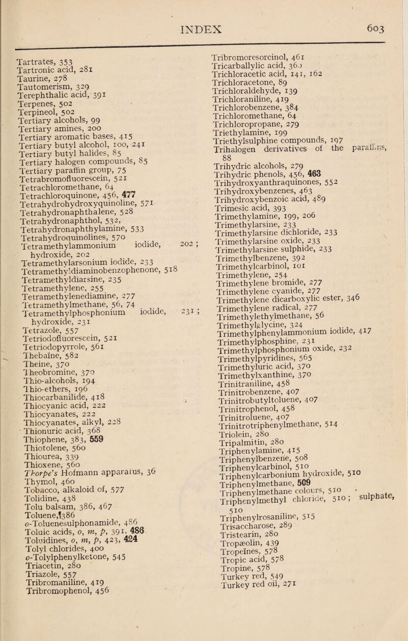 Tartrates, 353 Tartronic acid, 281 Taurine, 278 Tautomerism, 329 Terephthalic acid, 391 Terpenes, 502 Terpineol, 502 Tertiary alcohols, 99 Tertiary amines, 200 Tertiary aromatic bases, 415 Tertiary butyl alcohol, 100, 24 r Tertiary butyl halides, 85 Tertiary halogen compounds, 85 Tertiary paralhn group, 75 Tetrabromofluorescein, 521 Tetrachloromethane, 64 Tetrachloroquinone, 456, 477 Tetrahydrohydroxyquinoline, 571 Tetrahydronaphthalene, 528 Tetrahydronaphthol, 532, Tetrahvdronaphthylamine, 533 Tetrahydroquinolines, 570 Tetramethylammonium iodide, 202 ; hydroxide, 202 Tetramethvlarsonium iodide, 233 Tetramethyldiaminobenzophenone, 518 Tetramethyldiarsine, 235 Tetramethylene, 255 Tetramethylenediamine, 277 Tetramethylmethane, 56, 74 Tetramethylphosphonium iodide, 231 ; hydroxide, 231 Tetrazole, 557 Tetriodofluorescein, 521 Tetriodopyrrole, 561 Thebaine, 582 Theine, 370 1 heobromine, 370 Thio-alcohols, 194 dhio-ethers, 196 Thiocarbanilide, 418 Thiocyanic acid, 222 Thiocyanates, 222 Thiocyanates, alkyl, 228 ' Thionuric acid, 368 Thiophene, 383, 559 Thiotolene, 560 Thiourea, 339 Thioxene, 560 Thorpe's Hofmann apparatus, 36 Thymol, 460 Tobacco, alkaloid of, 577 Tolidine, 438 Tolu balsam, 386, 467 Toluene,^386 o-Toluenesulphonamide, 486 Toluic acids, o, m, p, 39 486 Toluidines, o, m, p, 423, 424 Tolyl chlorides, 400 o-Tolylphenylketone, 545 Triacetin, 280 Triazole, 557 Tribromaniline, 4 T9 Tribromophenol, 456 Tribromoresorcinol, 46 r Tricarb ally lie acid, 360 Trichloracetic acid, 141, 162 Trichloracetone, 89 Trichloraldehyde, 139 Trichloraniline, 419 Trichlorobenzene, 384 Trichloromethane, 64 Trichloropropane, 279 Triethylamine, 199 Triethylsulphine compounds, 197 Trihalogen derivatives of the para!!,ns, 88 Trihydric alcohols, 279 Trihydric phenols, 456, 463 Trihydroxyanthraquinones, 552 Trihydroxybenzenes, 463 Trihydroxybenzoic acid, 489 Trimesic acid, 393 Trimethylamine, 199, 206 Trimethylarsine, 233 Trimethylarsine dichloride, 233 Trimethylarsine oxide, 233 Trimethylarsine sulphide, 233 Trimethylbenzene, 392 Trimethylcarbinol, 101 Trimethylene, 254 Trimethylene bromide, 277 Trimethylene cyanide, 277 Trimethylene dicarboxylic ester, 340 Trimethylene radical, 277 Trimethylethylmethane, 56 Trimethylglycine, 324 Trimethylphenylammomum iodide, 417 Trimethylphosphine. 231 Trimethylphosphonium oxide, 232 Trimethylpyridines, 565 Trimethyluric acid, 370 Trimethylxanthine, 370 Trinitraniline, 458 Trinitrobenzene, 407 Trinitrobutyltoluene, 407 Trinitrophenol, 458 Trinitroluene, 407 Trinitrotriphenylmethane, 514 Triolein, 280 Tripalmitin, 280 Triphenylamine, 415 Triphenylbenzene, 508 Triphenylcarbinol, 510 Triphenylcarbonium hydroxide, Triphenylmethane, 509 Triphenylmethane colours, 510 Triphenylmethyl chloride, 510 5io ; sulphate, 510 Triphenylrosanihne, 5:5 Trisaccharose, 289 Tristearin, 280 Tropaeolin, 439 Tropeines, 578 Tropic acid, 578 Tropine, 578 Turkey red, 549 Turkey red oil, 271