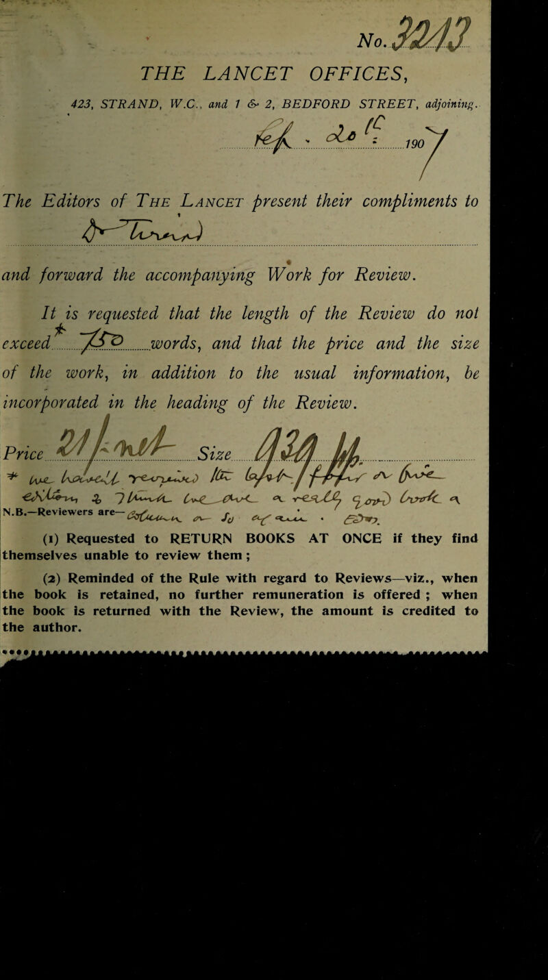 • V - *. - • • • No. THE LANCET OFFICES, 423, STRAND, W.C.. and 1 c~ 2, BEDFORD STREET, adjoining. . (C 190 *./ -.c&A The Editors of The Lancet present their compliments to _ t and forward the accompanying Work for Review. It is requested that the length of the Review do not exceed ; ~tFo. ....words, and that the price and the size of the work, in addition to the usual information, be incorporated in the heading of the Review. Price..Size.. ... . . OvtrJc <\ N.B. Reviewers are ^ Jd ^ (1) Requested to RETURN BOOKS AT ONCE if they find themselves unable to review them ; (2) Reminded of the Rule with regard to Reviews—viz., when the book is retained, no further remuneration is offered ; when the book is returned with the Review, the amount is credited to the author.