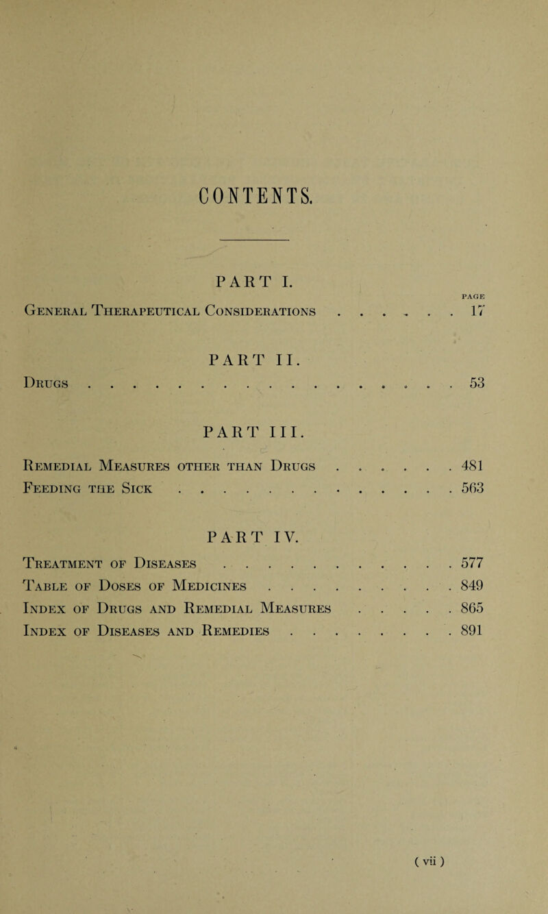 CONTENTS. PART I. PAGE General Therapeutical Considerations ...... 17 Drugs PART II. 53 PART III. Remedial Measures other than Drugs . . . . . .481 Feeding the Sick. 563 PART IV. Treatment of Diseases.577 Table of Doses of Medicines.849 Index of Drugs and Remedial Measures.865 Index of Diseases and Remedies. 891 H ( vii )