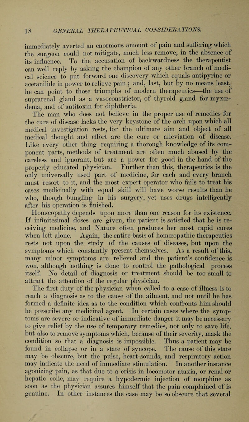 immediately averted an enormous amount of pain and suffering which the surgeon could not mitigate, much less remove, in the absence of its influence. To the accusation of backwardness the therapeutist can well reply by asking the champion of any other branch of medi¬ cal science to put forward one discovery which equals antipyrine or acetanilide in power to relieve pain ; and, last, but by no means least, he can point to those triumphs of modern therapeutics—the use of suprarenal gland as a vasoconstrictor, of thyroid gland for myxoe- dema, and of antitoxin for diphtheria. The man who does not believe in the proper use of remedies for the cure of disease lacks the very keystone of the arch upon which all medical investigation rests, for the ultimate aim and object of all medical thought and effort are the cure or alleviation of disease. Like every other thing requiring a thorough knowledge of its com¬ ponent parts, methods of treatment are often much abused by the careless and ignorant, but are a power for good in the hand of the properly educated physician. Further than this, therapeutics is the only universally used part of medicine, for each and every branch must resort to it, and the most expert operator who fails to treat his cases medicinally with equal skill will have worse results than he who, though bungling in his surgery, yet uses drugs intelligently after his operation is finished. Homoeopathy depends upon more than one reason for its existence. If infinitesimal doses are given, the patient is satisfied that he is re¬ ceiving medicine, and Nature often produces her most rapid cures when left alone. Again, the entire basis of homoeopathic therapeutics rests not upon the study of the causes of diseases, but upon the symptoms which constantly present themselves. As a result of this, many minor symptoms are relieved and the patient’s confidence is won, although nothing is done to control the pathological process itself. No detail of diagnosis or treatment should be too small to attract the attention of the regular physician. The first duty of the physician when called to a case of illness is to reach a diagnosis as to the cause of the ailment, and not until he has formed a definite idea as to the condition which confronts him should he prescribe any medicinal agent. In certain cases where the symp¬ toms are severe or indicative of immediate danger it may be necessary to give relief by the use of temporary remedies, not only to save life, but also to remove symptoms which, because of their severity, mask the condition so that a diagnosis is impossible. Thus a patient may be found in collapse or in a state of syncope. The cause of this state may be obscure, but the pulse, heart-sounds, and respiratory action may indicate the need of immediate stimulation. In another instance agonizing pain, as that due to a crisis in locomotor ataxia, or renal or hepatic colic, may require a hypodermic injection of morphine as soon as the physician assures himself that the pain complained of is genuine. In other instances the case may be so obscure that several