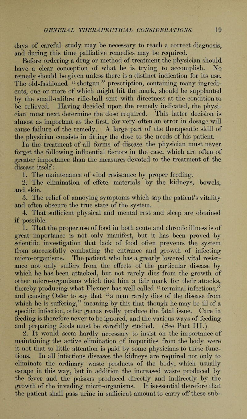 days of careful study may be necessary to reach a correct diagnosis, and during this time palliative remedies may be required. Before ordering a drug or method of treatment the physician should have a clear conception of what he is trying to accomplish. No remedy should be given unless there is a distinct indication for its use. The old-fashioned “ shotgun ” prescription, containing many ingredi¬ ents, one or more of which might hit the mark, should be supplanted by the small-calibre rifle-ball sent with directness at the condition to be relieved. Having decided upon the remedy indicated, the physi¬ cian must next determine the dose required. This latter decision is almost as important as the first, for very often an error in dosage will cause failure of the remedy. A large part of the therapeutic skill of the physician consists in fitting the dose to the needs of his patient. In the treatment of all forms of disease the physician must never forget the following influential factors in the case, which are often of greater importance than the measures devoted to the treatment of the disease itself: 1. The maintenance of vital resistance by proper feeding. 2. The elimination of effete materials by the kidneys, bowels, and skin. 3. The relief of annoying symptoms which sap the patient’s vitality and often obscure the true state of the system. 4. That sufficient physical and mental rest and sleep are obtained if possible. 1. That the proper use of food in both acute and chronic illness is of great importance is not only manifest, but it has been proved by scientific investigation that lack of food often prevents the system from successfully combating the entrance and growth of infecting micro-organisms. The patient who has a greatly lowered vital resist¬ ance not only suffers from the effects of the particular disease by which he has been attacked, but not rarely dies from the growth of other micro-organisms which find him a fair mark for their attacks, thereby producing what Flexner has well called “ terminal infections,” and causing Osier to say that “a man rarely dies of the disease from which he is suffering,” meaning by this that though he may be ill of a specific infection, other germs really produce the fatal issue. Care in feeding is therefore never to be ignored, and the various ways of feeding and preparing foods must be carefully studied. (See Part III.) 2. It would seem hardly necessary to insist on the importance of maintaining the active elimination of impurities from the body were it not that so little attention is paid by some physicians to these func¬ tions. In all infectious diseases the kidneys are required not only to eliminate the ordinary waste products of the body, which usually escape in this way, but in addition the increased waste produced by the fever and the poisons produced directly and indirectly by the growth of the invading micro-organisms. It is essential therefore that the patient shall pass urine in sufficient amount to carry off these sub-