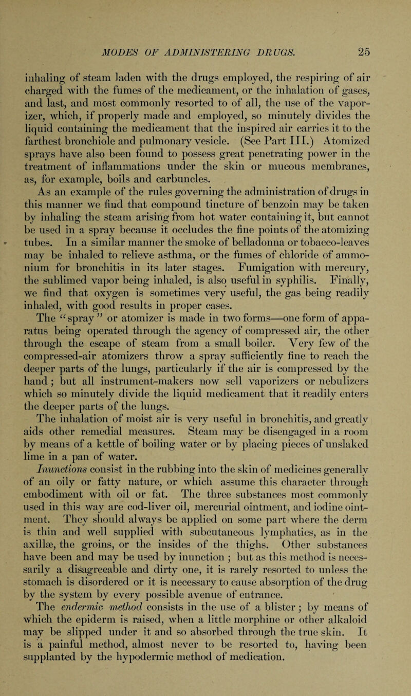 inhaling of steam laden with the drugs employed, the respiring of air charged with the fumes of the medicament, or the inhalation of gases, and last, and most commonly resorted to of all, the use of the vapor¬ izer, which, if properly made and employed, so minutely divides the liquid containing the medicament that the inspired air carries it to the farthest bronchiole and pulmonary vesicle. (See Part III.) Atomized sprays have also been found to possess great penetrating power in the treatment of inflammations under the skin or mucous membranes, as, for example, boils and carbuncles. As an example of the rules governing the administration of drugs in this manner we find that compound tincture of benzoin may be taken by inhaling the steam arising from hot water containing it, but cannot be used in a spray because it occludes the fine points of the atomizing tubes. In a similar manner the smoke of belladonna or tobacco-leaves may be inhaled to relieve asthma, or the fumes of chloride of ammo¬ nium for bronchitis in its later stages. Fumigation with mercury, the sublimed vapor being inhaled, is also useful in syphilis. Finally, we find that oxygen is sometimes very useful, the gas being readily inhaled, with good results in proper cases. The “ spray ” or atomizer is made in two forms—one form of appa¬ ratus being operated through the agency of compressed air, the other through the escape of steam from a small boiler. Very few of the compressed-air atomizers throw a spray sufficiently fine to reach the deeper parts of the lungs, particularly if the air is compressed by the hand ; but all instrument-makers now sell vaporizers or nebulizers which so minutely divide the liquid medicament that it readily enters the deeper parts of the lungs. The inhalation of moist air is very useful in bronchitis, and greatly aids other remedial measures. Steam may be disengaged in a room by means of a kettle of boiling water or by placing pieces of unslaked lime in a pan of water. Inunctions consist in the rubbing into the skin of medicines generally of an oily or fatty nature, or which assume this character through embodiment with oil or fat. The three substances most commonly used in this way are cod-liver oil, mercurial ointment, and iodine oint¬ ment. They should always be applied on some part where the derm is thin and well supplied with subcutaneous lymphatics, as in the axillae, the groins, or the insides of the thighs. Other substances have been and may be used by inunction ; but as this method is neces¬ sarily a disagreeable and dirty one, it is rarely resorted to unless the stomach is disordered or it is necessary to cause absorption of the drug by the system by every possible avenue of entrance. The endermic method consists in the use of a blister ; by means of which the epiderm is raised, when a little morphine or other alkaloid may be slipped under it and so absorbed through the true skin. It is a painful method, almost never to be resorted to, having been supplanted by the hypodermic method of medication.