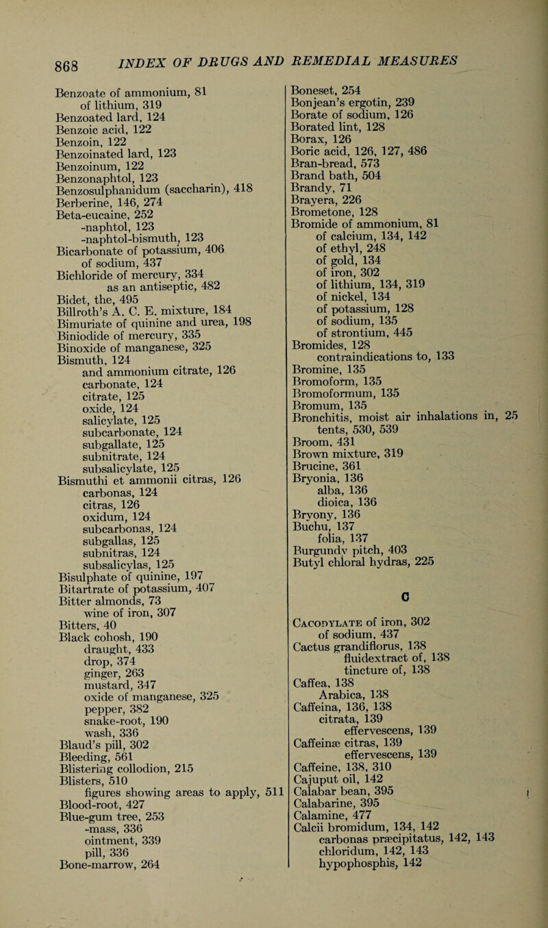 Benzoate of ammonium, 81 of lithium, 319 Benzoated lard, 124 Benzoic acid, 122 Benzoin, 122 Benzoinated lard, 123 Benzoinum, 122 Benzonaphtol, 123 Benzosulphanidum (saccharin), 418 Berberine, 146, 274 Beta-eucaine, 252 -naphtol, 123 -naphtol-bismuth, 123 Bicarbonate of potassium, 406 of sodium, 437 Bichloride of mercury, 334 as an antiseptic, 482 Bidet, the, 495 Billroth’s A. C. E. mixture, 184 Bimuriate of quinine and urea, 198 Biniodide of mercury, 335 Binoxide of manganese, 325 Bismuth, 124 and ammonium citrate, 126 carbonate, 124 citrate, 125 oxide, 124 salicylate, 125 subcarbonate, 124 subgallate, 125 subnitrate, 124 subsalicylate, 125 Bismuthi et ammonii citras, 126 carbonas, 124 citras, 126 oxidum, 124 subcarbonas, 124 subgallas, 125 subnit ras, 124 subsalicylas, 125 Bisulphate of quinine, 197 Bitartrate of potassium, 407 Bitter almonds, 73 wine of iron, 307 Bitters, 40 Black cohosh, 190 draught, 433 drop, 374 ginger, 263 mustard, 347 oxide of manganese, 325 pepper, 382 snake-root, 190 wash, 336 Blaud’s pill, 302 Bleeding, 561 Blistering collodion, 215 Blisters, 510 figures showing areas to apply, 511 Blood-root, 427 Blue-gum tree, 253 -mass, 336 ointment, 339 pill, 336 Bone-marrow, 264 Boneset, 254 Bonjean’s ergotin, 239 Borate of sodium, 126 Borated lint, 128 Borax, 126 Boric acid, 126, 127, 486 Bran-bread, 573 Brand bath, 504 Brandy, 71 Brayera, 226 Brometone, 128 Bromide of ammonium, 81 of calcium, 134, 142 of ethyl, 248 of gold, 134 of iron, 302 of lithium, 134, 319 of nickel, 134 of potassium, 128 of sodium, 135 of strontium, 445 Bromides, 128 contraindications to, 133 Bromine, 135 Bromoform, 135 Bromoformum, 135 Bromum, 135 Bronchitis, moist air inhalations in, tents, 530, 539 Broom, 431 Brown mixture, 319 Brucine, 361 Bryonia, 136 alba, 136 dioica, 136 Bryony, 136 Buchu, 137 folia, 137 Burgundy pitch, 403 Butyl chloral hydras, 225 C Cacodylate of iron, 302 of sodium, 437 Cactus grandiflorus, 138 fluidextract of, 138 tincture of, 138 Caffea, 138 Arabica, 138 Caffeina, 136, 138 citrata, 139 effervescens, 139 Caffeinae citras, 139 effervescens, 139 Caffeine, 138, 310 Cajuput oil, 142 Calabar bean, 395 Calabarine, 395 Calamine, 477 Calcii bromidum, 134, 142 carbonas praecipitatus, 142, 143 chloridum, 142, 143 hypophosphis, 142