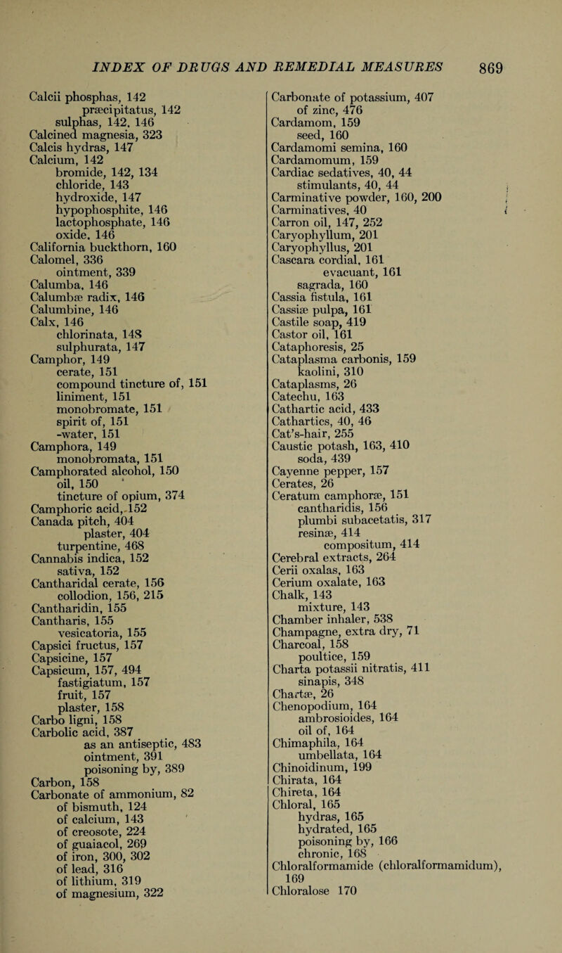 Calcii phosphas, 142 praecipitatus, 142 sulphas, 142, 146 Calcined magnesia, 323 Calcis hydras, 147 Calcium, 142 bromide, 142, 134 chloride, 143 hydroxide, 147 hypophosphite, 146 lactophosphate, 146 oxide. 146 California buckthorn, 160 Calomel, 336 ointment, 339 Calumba, 146 Calumbse radix, 146 Calumbine, 146 Calx, 146 chlorinata, 148 sulphurata, 147 Camphor, 149 cerate, 151 compound tincture of, 151 liniment, 151 monobromate, 151 spirit of, 151 -water, 151 Camphora, 149 monobromata, 151 Camphorated alcohol, 150 oil, 150 tincture of opium, 374 Camphoric acid,-152 Canada pitch, 404 plaster, 404 turpentine, 468 Cannabis indica, 152 sativa, 152 Cantharidal cerate, 156 collodion, 156, 215 Cantharidin, 155 Cantharis, 155 vesicatoria, 155 Capsici fructus, 157 Capsicine, 157 Capsicum, 157, 494 fastigiatum, 157 fruit, 157 plaster, 158 Carbo ligni, 158 Carbolic acid, 387 as an antiseptic, 483 ointment, 391 poisoning by, 389 Carbon, 158 Carbonate of ammonium, 82 of bismuth, 124 of calcium, 143 of creosote, 224 of guaiacol, 269 of iron, 300, 302 of lead, 316 of lithium, 319 of magnesium, 322 Carbonate of potassium, 407 of zinc, 476 Cardamom, 159 seed, 160 Cardamomi semina, 160 Cardamomum, 159 Cardiac sedatives, 40, 44 stimulants, 40, 44 Carminative powder, 160, 200 Carminatives, 40 Carron oil, 147, 252 Caryophyllum, 201 Caryophyllus, 201 Cascara cordial, 161 evacuant, 161 sagrada, 160 Cassia fistula, 161 Cassia pulpa, 161 Castile soap, 419 Castor oil, 161 Cataphoresis, 25 Cataplasma carbonis, 159 kaolini, 310 Cataplasms, 26 Catechu, 163 Cathartic acid, 433 Cathartics, 40, 46 Cat’s-hair, 255 Caustic potash, 163, 410 soda, 439 Cayenne pepper, 157 Cerates, 26 Ceratum camphora', 151 cantharidis, 156 plumbi subacetatis, 317 resinse, 414 compositum, 414 Cerebral extracts, 264 Cerii oxalas, 163 Cerium oxalate, 163 Chalk, 143 mixture, 143 Chamber inhaler, 538 Champagne, extra dry, 71 Charcoal, 158 poultice, 159 Charta potassii nitratis, 411 sinapis, 348 Chart*, 26 Chenopodium, 164 ambrosioides, 164 oil of, 164 Chimaphila, 164 umbellata, 164 Chinoidinum, 199 Chirata, 164 Chireta, 164 Chloral, 165 hydras, 165 hydrated, 165 poisoning by, 166 chronic, 168 Chloralformamide (chloralformamidum), 169 Chloralose 170