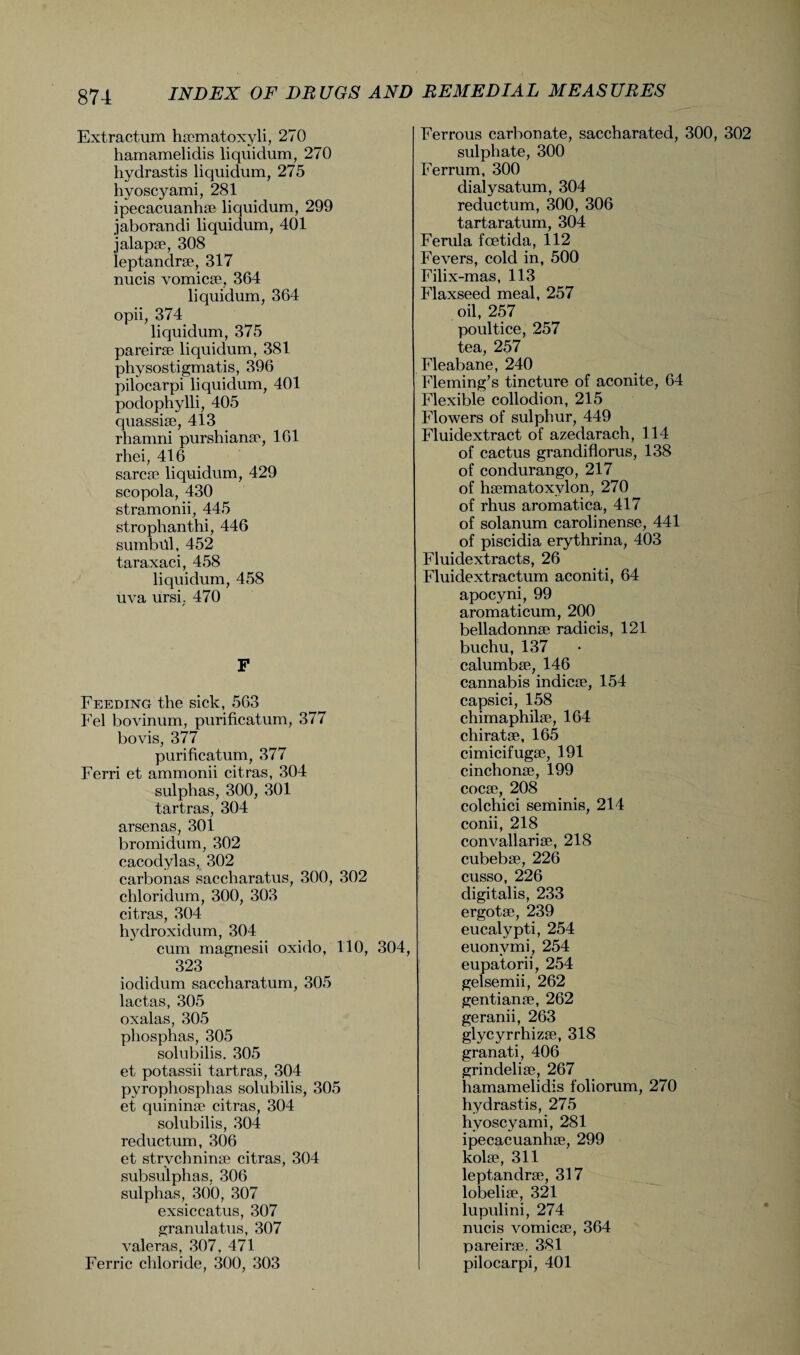 Extractum haematoxyli, 270 hamaraelidis liquidum, 270 hydrastis liquidum, 275 hyoscyami, 281 ipecacuanhae liquidum, 299 jaborandi liquidum, 401 jalapae, 308 leptandrae, 317 nucis vomicae, 364 liquidum, 364 opii, 374 liquidum, 375 pareirae liquidum, 381 physostigmatis, 396 pilocarpi liquidum, 401 podophylli, 405 quassiae, 413 rhamni purshianae, 161 rhei, 416 sarcae liquidum, 429 scopola, 430 stramonii, 445 strophanthi, 446 sumbill, 452 taraxaci, 458 liquidum, 458 uva ursh 470 F Feeding the sick, 563 Fel bovinum, purificatum, 377 bovis, 377 purificatum, 377 Ferri et ammonii citras, 304 sulphas, 300, 301 tartras, 304 arsenas, 301 bromidum, 302 cacodyl as, 302 carbonas saccharatus, 300, 302 chloridum, 300, 303 citras, 304 hydroxidum, 304 cum magnesii oxido, 110, 304, 323 iodidum saccharatum, 305 lactas, 305 oxalas, 305 pliosphas, 305 solubilis. 305 et potassii tartras, 304 pyrophosphas solubilis, 305 et quininae citras, 304 solubilis, 304 reductum, 306 et strvchninae citras, 304 subsulphas, 306 sulphas, 300, 307 exsiccatus, 307 granulatus, 307 valeras, 307, 471 Ferric chloride, 300, 303 Ferrous carbonate, saccharated, 300, 302 sulphate, 300 Ferrum, 300 dialysatum, 304 reductum, 300, 306 tartaratum, 304 Ferula foetida, 112 Fevers, cold in, 500 Filix-mas, 113 Flaxseed meal, 257 oil, 257 poultice, 257 tea, 257 Fleabane, 240 Fleming’s tincture of aconite, 64 Flexible collodion, 215 Flowers of sulphur, 449 Fluidextract of azedarach, 114 of cactus grandiflorus, 138 of condurango, 217 of hsematoxylon, 270 of rhus aromatica, 417 of solanum carolinense, 441 of piscidia erythrina, 403 Fluidextracts, 26 Fluidextractum aconiti, 64 apocyni, 99 aromaticum, 200 belladonnae radicis, 121 buchu,137 calumbae, 146 cannabis indicae, 154 capsici, 158 chimaphilae, 164 chiratae, 165 cimicifugae, 191 cinchonae, 199 cocae, 208 colchici seminis, 214 conii, 218 convallariae, 218 cubebae, 226 cusso, 226 digitalis, 233 ergotae, 239 eucalypti, 254 euonvmi, 254 eupatorii, 254 gelsemii, 262 gentianae, 262 geranii, 263 glycyrrhizae, 318 granati, 406 grindeliae, 267 hamamelidis foliorum, 270 hydrastis, 275 hyoscyami, 281 ipecacuanhae, 299 kolae, 311 leptandrae, 317 lobeliae, 321 lupulini, 274 nucis vomicae, 364 pareirae. 381 pilocarpi, 401