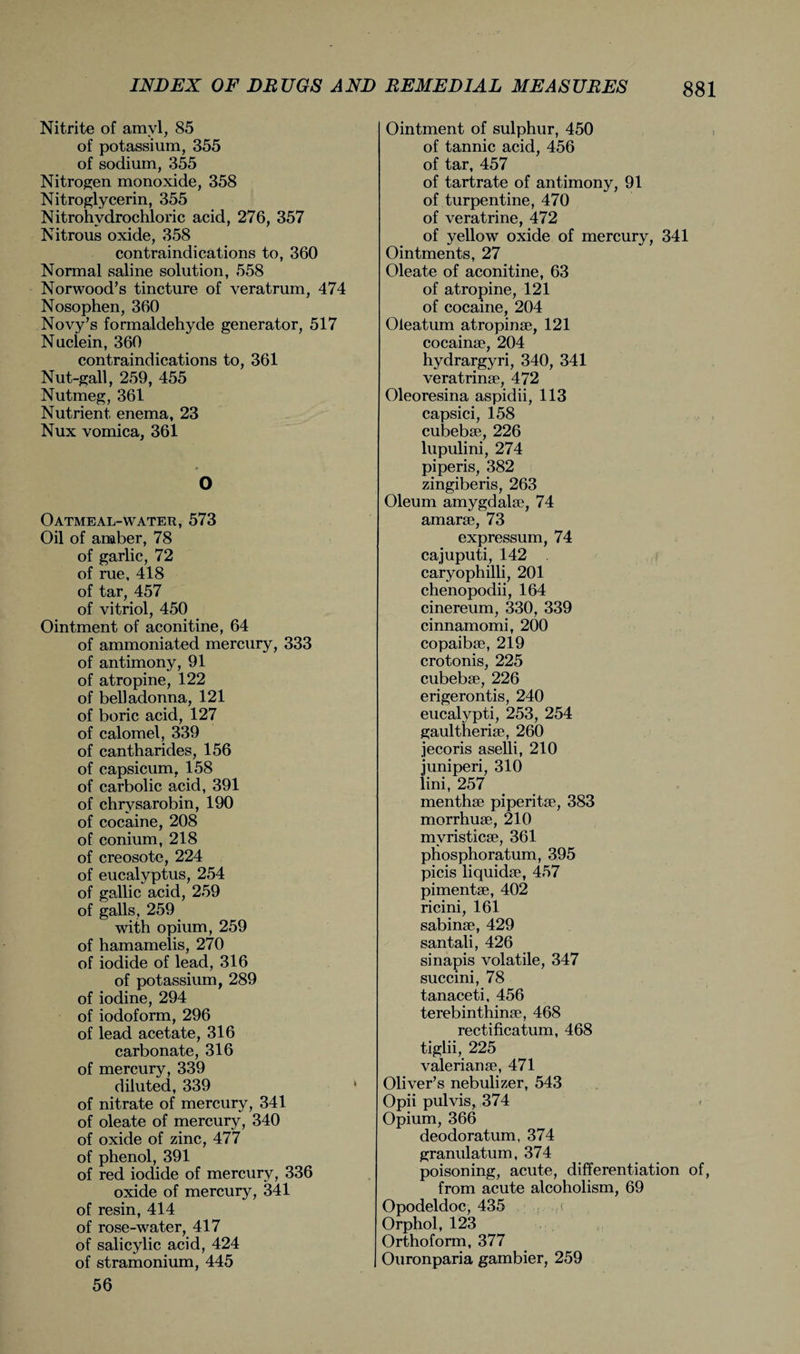 Nitrite of amyl, 85 of potassium, 355 of sodium, 355 Nitrogen monoxide, 358 Nitroglycerin, 355 Nitrohvdrochloric acid, 276, 357 Nitrous oxide, 358 contraindications to, 360 Normal saline solution, 558 Norwood’s tincture of veratrum, 474 Nosophen, 360 Novy’s formaldehyde generator, 517 Nuciein, 360 contraindications to, 361 Nut-gall, 259, 455 Nutmeg, 361 Nutrient enema, 23 Nux vomica, 361 * O Oatmeal-water, 573 Oil of amber, 78 of garlic, 72 of rue, 418 of tar, 457 of vitriol, 450 Ointment of aconitine, 64 of ammoniated mercury, 333 of antimony, 91 of atropine, 122 of belladonna, 121 of boric acid, 127 of calomel, 339 of cantharides, 156 of capsicum, 158 of carbolic acid, 391 of chrysarobin, 190 of cocaine, 208 of conium, 218 of creosote, 224 of eucalyptus, 254 of gallic acid, 259 of galls, 259 with opium, 259 of hamamelis, 270 of iodide of lead, 316 of potassium, 289 of iodine, 294 of iodoform, 296 of lead acetate, 316 carbonate, 316 of mercury, 339 diluted, 339 of nitrate of mercury, 341 of oleate of mercury, 340 of oxide of zinc, 477 of phenol, 391 of red iodide of mercury, 336 oxide of mercury, 341 of resin, 414 of rose-water, 417 of salicylic acid, 424 of stramonium, 445 56 Ointment of sulphur, 450 of tannic acid, 456 of tar, 457 of tartrate of antimony, 91 of turpentine, 470 of veratrine, 472 of yellow oxide of mercury, 341 Ointments, 27 Oleate of aconitine, 63 of atropine, 121 of cocaine, 204 Oleatum atropinse, 121 cocainse, 204 hydrargyri, 340, 341 veratrinse, 472 Oleoresina aspidii, 113 capsici, 158 cubebse, 226 lupulini, 274 piperis, 382 zingiberis, 263 Oleum amygdalae, 74 amarae, 73 expressum, 74 cajuputi, 142 caryophilli, 201 chenopodii, 164 cinereum, 330, 339 cinnamomi, 200 copaibae, 219 crotonis, 225 cubebse, 226 erigerontis, 240 eucalypti, 253, 254 gaultherise, 260 jecoris aselli, 210 iuniperi, 310 lini, 257 menthse piperitse, 383 morrhuse, 210 mvristicse, 361 phosphoratum, 395 picis liquidse, 457 pimentse, 402 ricini, 161 sabinse, 429 santali, 426 sinapis volatile, 347 succini, 78 tanaceti, 456 terebinthinse, 468 rectificatum, 468 tiglii, 225 valerianse, 471 Oliver’s nebulizer, 543 Opii pulvis, 374 Opium, 366 deodoratum, 374 granulatum, 374 poisoning, acute, differentiation of, from acute alcoholism, 69 Opodeldoc, 435 Orphol, 123 Orthoform, 377 Ouronparia gambier, 259