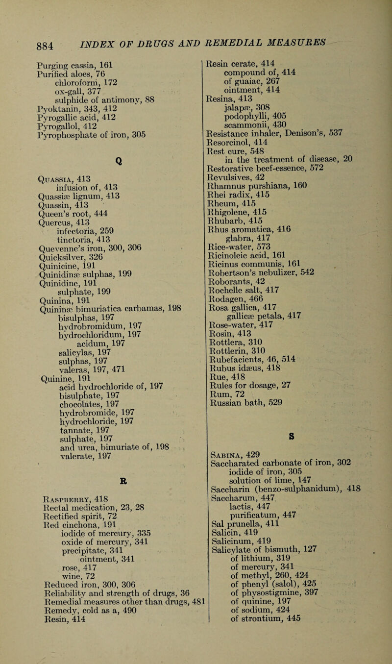 Purging cassia, 161 Purified aloes, 76 chloroform, 172 ox-gall, 377 sulphide of antimony, 88 Pyoktanin, 343, 412 Pyrogallic acid, 412 Pyrogallol, 412 Pyrophosphate of iron, 305 Q Quassia, 413 infusion of, 413 Quassia? lignum, 413 Quassin, 413 Queen’s root, 444 Quercus, 413 infectoria, 259 tinctoria, 413 Quevenne’s iron, 300, 306 Quicksilver, 326 Quinicine, 191 Quinidinse sulphas, 199 Quinidine, 191 sulphate, 199 Quinina, 191 Quinina? bimuriatica earbamas, 198 bisulphas, 197 hydrobromidum, 197 hydrochloridum, 197 acidum, 197 salicylas, 197 sulphas, 197 valeras, 197, 471 Quinine, 191 acid hydrochloride of, 197 bisulphate, 197 chocolates, 197 hydrobromide, 197 hydrochloride, 197 tannate, 197 sulphate, 197 and urea, bimuriate of, 198 valerate, 197 E R aspberry, 418 Rectal medication, 23, 28 Rectified spirit, 72 Red cinchona, 191 iodide of mercury, 335 oxide of mercury, 341 precipitate, 341 ointment, 341 rose, 417 wine, 72 Reduced iron, 300, 306 Reliability and strength of drugs, 36 Remedial measures other than drugs, 481 Remedy, cold as a, 490 Resin, 414 Resin cerate, 414 compound of, 414 of guaiac, 267 ointment, 414 Resina, 413 jalapa?, 308 podophylli, 405 scammonii, 430 Resistance inhaler, Denison’s, 537 Resorcinol, 414 Rest cure, 548 in the treatment of disease, 20 Restorative beef-essence, 572 Revulsives, 42 Rhamnus purshiana, 160 Rhei radix, 415 Rheum, 415 R higolene, 415 Rhubarb, 415 Rhus aromatica, 416 glabra, 417 Rice-water, 573 Ricinoleic acid, 161 R.icinus communis, 161 Robertson’s nebulizer, 542 Roborants, 42 Rochelle salt, 417 Rodagen, 466 Rosa gallica, 417 gallicse petala, 417 Rose-water, 417 Rosin, 413 Rottlera, 310 Rottlerin, 310 Rubefacients, 46, 514 R.ubus idseus, 418 Rue, 418 Rules for dosage, 27 Rum, 72 Russian bath, 529 S Sabina, 429 Saccharated carbonate of iron, 302 iodide of iron, 305 solution of lime, 147 Saccharin (benzo-sulphanidum), 418 Saccharum, 447 lactis, 447 purificatum, 447 Sal prunella, 411 Salicin, 419 Salicinum, 419 Salicylate of bismuth, 127 of lithium, 319 of mercury, 341 of methyl, 260, 424 of phenyl (salol), 425 of physostigmine, 397 of quinine, 197 of sodium, 424 of strontium, 445