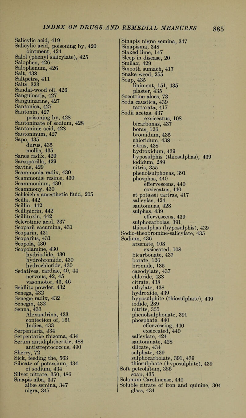 Salicylic acid, 419 Salicylic acid, poisoning by, 420 ointment, 424 Salol (phenyl salicylate), 425 Salophen, 426 Salophenum, 426 Salt, 438 Saltpetre, 411 Salts, 323 Sandal-wood oil, 426 Sanguinaria, 427 Sanguinarine, 427 Santonica, 427 Santonin, 427 poisoning by, 428 Santoninate of sodium, 428 Santoninic acid, 428 Santoninum, 427 Sapo, 435 durus, 435 mollis, 435 Sarsse radix, 429 Sarsaparilla, 429 Savine, 429 Scammonia radix, 430 Scammoniae resinae, 430 Scammonium, 430 Scammony, 430 Schleich’s anaesthetic fluid, 205 Scilla, 442 Scillin, 442 Scillipicrin, 442 Scillitoxin, 442 Sclerotinic acid, 237 Scoparii cacumina, 431 Scoparin, 431 Scoparius, 431 Scopola, 430 Scopolamine, 430 hydriodide, 430 hydrobromide, 430 hydrochloride, 430 Sedatives, cardiac, 40, 44 nervous, 42, 45 vasomotor, 43, 46 Seidlitz powder, 432 Senega, 432 Senegae radix, 432 Senegin, 432 Senna, 433 Alexandrina, 433 confection of, 161 Indica, 433 Serpentaria, 434 Serpentariae rhizoma, 434 Serum antidiphtheritic, 488 antistreptococcus, 490 Sherry, 72 Sick, feeding the, 563 Silicate of potassium, 434 of sodium, 434 Silver nitrate, 350, 486 Sinapis alba, 347 albae semina, 347 nigra, 347 Sinapis nigrae semina, 347 Sinapisma, 348 Slaked lime, 147 Sleep in disease, 20 Smilax, 429 Smooth sumach, 417 Snake-weed, 255 Soap, 435 liniment, 151, 435 plaster, 435 Socotrine aloes, 73 Soda caustica, 439 tartarata, 417 Sodii acetas, 437 exsiccatus, 108 bicarbonas, 437 boras, 126 bromidum, 435 chloridum, 438 citras, 438 hydroxidum, 439 hyposulphis (thiosulphas), 439 iodidum, 289 nitris, 355 phenolsulphonas, 391 phosphas, 440 effervescens, 440 exsiccatus, 440 et potassii tartras, 417 salicylas, 424 santoninas, 428 sulphas, 439 effervescens, 439 sulphocarbolas, 391 thiosulphas (hyposulphis), 439 Sodio-theobromine-salicylate, 435 Sodium, 436 arsenate, 108 exsiccated, 108 bicarbonate, 437 borate, 126 bromide, 135 cacodvlate, 437 chloride, 438 citrate, 438 ethylate, 438 hydroxide, 439 hyposulphite (thiosulphate), 439 iodide, 289 nitrite, 355 phenolsulphonate, 391 phosphate, 440 effervescing, 440 exsiccated, 440 salicylate, 424 santoninate, 428 silicate, 434 sulphate, 439 sulphocarbolate, 391, 439 thiosulphate (hyposulphite), 439 Soft petrolatum, 386 soap, 435 Solanum Carolinense, 440 Soluble citrate of iron and quinine, 304 glass, 434