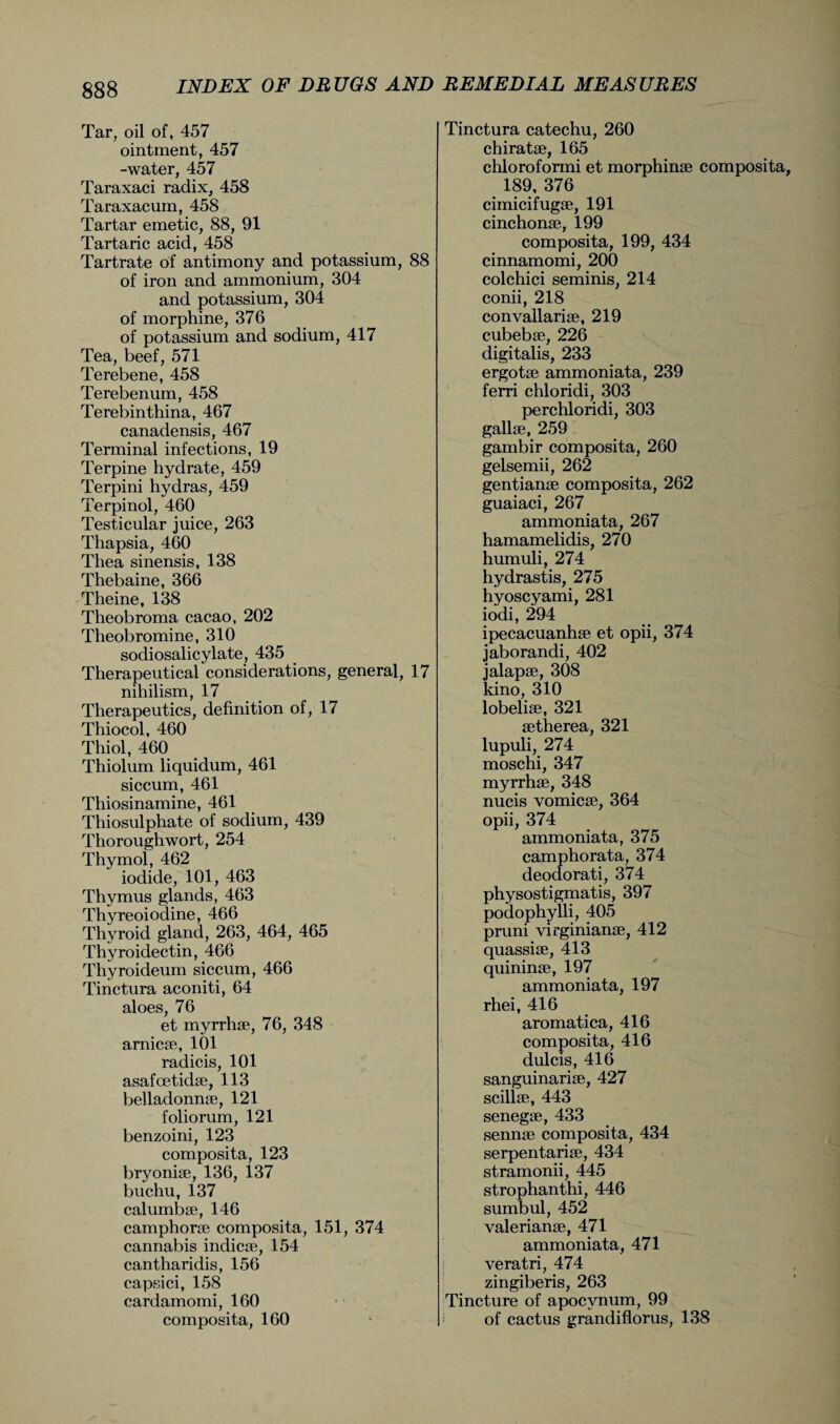 Tar, oil of, 457 ointment, 457 -water, 457 Taraxaci radix, 458 Taraxacum, 458 Tartar emetic, 88, 91 Tartaric acid, 458 Tartrate of antimony and potassium, 88 of iron and ammonium, 304 and potassium, 304 of morphine, 376 of potassium and sodium, 417 Tea, beef, 571 Terebene, 458 Terebenum, 458 Terebinthina, 467 canadensis, 467 Terminal infections, 19 Terpine hydrate, 459 Terpini hydras, 459 Terpinol, 460 Testicular juice, 263 Thapsia, 460 Thea sinensis, 138 Thebaine, 366 Theine, 138 Theobroma cacao, 202 Theobromine, 310 sodiosalicylate, 435 Therapeutical considerations, general, 17 nihilism, 17 Therapeutics, definition of, 17 Thiocol, 460 Thiol, 460 Thiolum liquidum, 461 siccum, 461 Thiosinamine, 461 Thiosulphate of sodium, 439 Thoroughwort, 254 Thymol, 462 iodide, 101, 463 Thymus glands, 463 Thyreoiodine, 466 Thyroid gland, 263, 464, 465 Thyroidectin, 466 Thyroideum siccum, 466 Tinctura aconiti, 64 aloes, 76 et myrrhae, 76, 348 arnicae, 101 radicis, 101 asafcetkhe, 113 belladonnae, 121 foliorum, 121 benzoini, 123 composita, 123 bryoniae, 136, 137 buchu, 137 calumbae, 146 camphorae composita, 151, 374 cannabis indicae, 154 cantharidis, 156 capsici, 158 cardamomi, 160 composita, 160 Tinctura catechu, 260 chiratae, 165 chloroformi et morphinae composita 189, 376 cimicifugae, 191 cinchonae, 199 composita, 199, 434 cinnamomi, 200 colchici seminis, 214 conii, 218 convallariae, 219 cubebae, 226 digitalis, 233 ergotae ammoniata, 239 ferri chloridi, 303 perchloridi, 303 gallae, 259 gambir composita, 260 gelsemii, 262 gentianae composita, 262 guaiaci, 267 ammoniata, 267 hamamelidis, 270 humuli, 274 hydrastis, 275 hyoscyami, 281 iodi, 294 ipecacuanhae et opii, 374 jaborandi, 402 jalapae, 308 kino, 310 lobeliae, 321 aetherea, 321 lupuli, 274 moschi, 347 myrrhae, 348 nucis vomicae, 364 opii, 374 ammoniata, 375 camphorata, 374 deodorati, 374 physostigmatis, 397 podophylli, 405 pruni virginianae, 412 quassiae, 413 quininae, 197 ammoniata, 197 rhei, 416 aromatica, 416 composita, 416 dulcis, 416 sanguinariae, 427 scillae, 443 senegae, 433 sennae composita, 434 serpentariae, 434 stramonii, 445 strophanthi, 446 sumbul, 452 valerianae, 471 ammoniata, 471 veratri, 474 zingiberis, 263 Tincture of apocvnum, 99 of cactus grandiflorus, 138