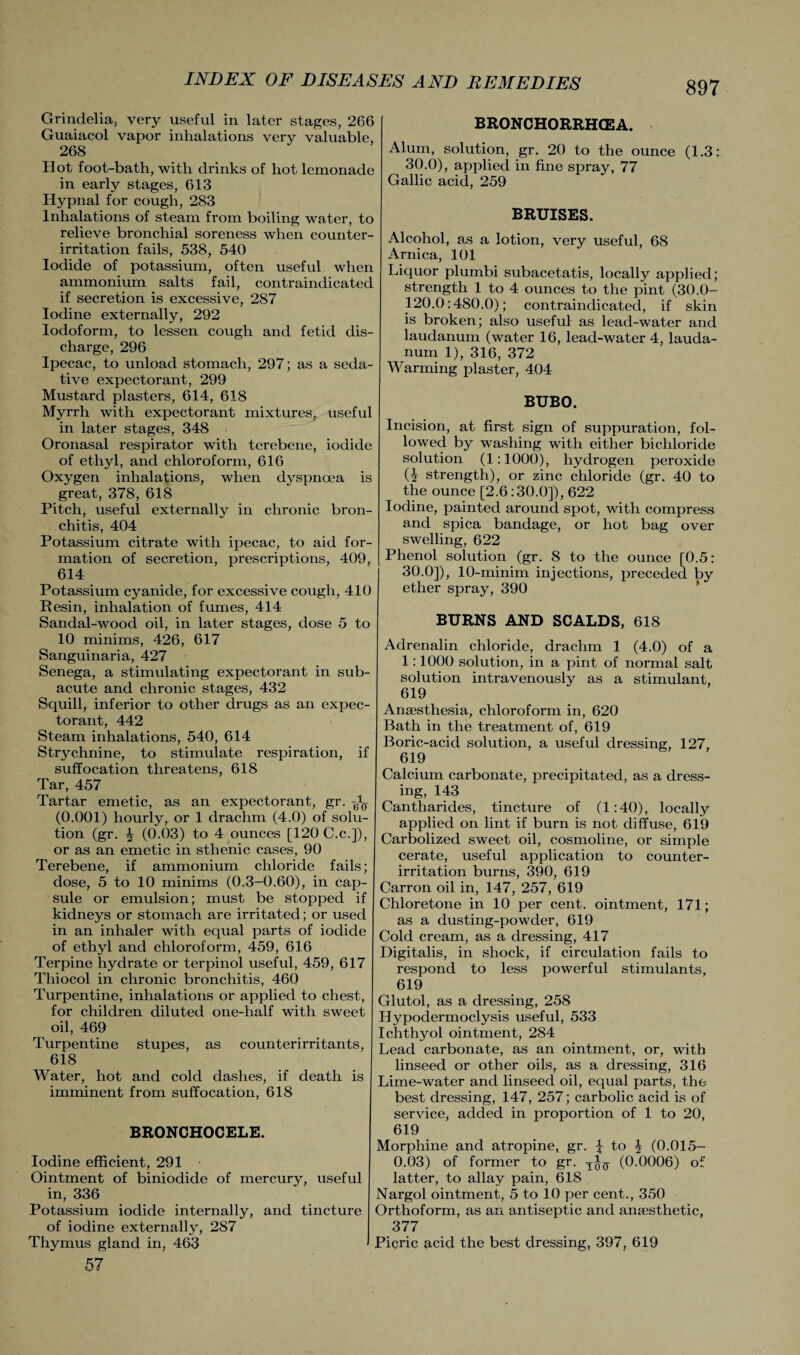 Grindelia, very useful in later stages, 266 Guaiacol vapor inhalations very valuable, 268 Hot foot-bath, with drinks of hot lemonade in early stages, 613 Hypnal for cough, 283 Inhalations of steam from boiling water, to relieve bronchial soreness when counter- irritation fails, 538, 540 Iodide of potassium, often useful when ammonium salts fail, contraindicated if secretion is excessive, 2S7 Iodine externally, 292 Iodoform, to lessen cough and fetid dis¬ charge, 296 Ipecac, to unload stomach, 297; as a seda¬ tive expectorant, 299 Mustard plasters, 614, 618 Myrrh with expectorant mixtures, useful in later stages, 348 Oronasal respirator with terebene, iodide of ethyl, and chloroform, 616 Oxygen inhalations, when dyspnoea is great, 378, 618 Pitch, useful externally in chronic bron¬ chitis, 404 Potassium citrate with ipecac, to aid for¬ mation of secretion, prescriptions, 409, 614 Potassium cyanide, for excessive cough, 410 Resin, inhalation of fumes, 414 Sandal-wood oil, in later stages, dose 5 to 10 minims, 426, 617 Sanguinaria, 427 Senega, a stimulating expectorant in sub¬ acute and chronic stages, 432 Squill, inferior to other drugs as an expec¬ torant, 442 Steam inhalations, 540, 614 Strj'-chnine, to stimulate respiration, if suffocation threatens, 618 Tar, 457 Tartar emetic, as an expectorant, gr. (0.001) hourly, or 1 drachm (4.0) of solu¬ tion (gr. \ (0.03) to 4 ounces [120 C.c.]), or as an emetic in sthenic cases, 90 Terebene, if ammonium chloride fails; dose, 5 to 10 minims (0.3-0.60), in cap¬ sule or emulsion; must be stopped if kidneys or stomach are irritated; or used in an inhaler with equal parts of iodide of ethyl and chloroform, 459, 616 Terpine hydrate or terpinol useful, 459, 617 Thiocol in chronic bronchitis, 460 Turpentine, inhalations or applied to chest, for children diluted one-half with sweet oil, 469 Turpentine stupes, as counterirritants, 618 Water, hot and cold dashes, if death is imminent from suffocation, 618 BRONCHOCELE. Iodine efficient, 291 Ointment of biniodide of mercury, useful in, 336 Potassium iodide internally, and tincture of iodine externally, 287 Thymus gland in, 463 57 BRONCHORRHCEA. Alum, solution, gr. 20 to the ounce (1.3: 30.0), applied in fine spray, 77 Gallic acid, 259 BRUISES. Alcohol, as a lotion, very useful, 68 Arnica, 101 Liquor plumbi subacetatis, locally applied; strength 1 to 4 ounces to the pint (30.0— 120.0:480.0); contraindicated, if skin is broken; also useful as lead-water and laudanum (water 16, lead-water 4, lauda¬ num 1), 316, 372 Warming plaster, 404 BUBO. Incision, at first sign of suppuration, fol¬ lowed by washing with either bichloride solution (1:1000), hydrogen peroxide (2 strength), or zinc chloride (gr. 40 to the ounce [2.6:30.0]), 622 Iodine, painted around spot, with compress and spica bandage, or hot bag over swelling, 622 Phenol solution (gr. 8 to the ounce [0.5: I 30.0]), 10-minim injections, preceded by ether spray, 390 BURNS AND SCALDS, 618 Adrenalin chloride, drachm 1 (4.0) of a 1:1000 solution, in a pint of normal salt solution intravenously as a stimulant, 619 Anaesthesia, chloroform in, 620 Bath in the treatment of, 619 Boric-acid solution, a useful dressing, 127, 619 Calcium carbonate, precipitated, as a dress¬ ing, 143 Cantharides, tincture of (1:40), locally applied on lint if burn is not diffuse, 619 Carbolized sweet oil, cosmoline, or simple cerate, useful application to counter- irritation burns, 390, 619 Carron oil in, 147, 257, 619 Chloretone in 10 per cent, ointment, 171; as a dusting-powder, 619 Cold cream, as a dressing, 417 Digitalis, in shock, if circulation fails to respond to less powerful stimulants, 619 Glutol, as a dressing, 258 Hypodermoclysis useful, 533 Ichthyol ointment, 284 Lead carbonate, as an ointment, or, with linseed or other oils, as a dressing, 316 Lime-water and linseed oil, equal parts, the best dressing, 147, 257; carbolic acid is of service, added in proportion of 1 to 20, 619 Morphine and atropine, gr. £ to 4 (0.015- 0.03) of former to gr. (0.0006) of latter, to allay pain, 618 Nargol ointment, 5 to 10 per cent., 350 Orthoform, as an antiseptic and anaesthetic, 377 Picric acid the best dressing, 397, 619