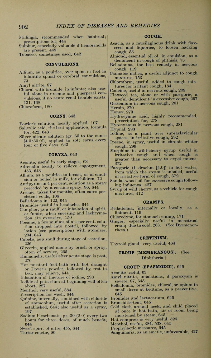 Stillingia, recommended when habitual; prescriptions for, 444 Sulphur, especially valuable if hemorrhoids are present, 449 Tobacco, sometimes used, 642 CONVULSIONS. Allium, as a poultice, over spine or feet in infantile spinal or cerebral convulsions, 73 Amyl nitrite, 87 Chloral with bromide, in infants; also use¬ ful alone in ursemic and puerperal con¬ vulsions, if no acute renal trouble exists, 131, 168 Chloroform, 180 CORNS, 643 Fowler’s solution, locally applied, 107 Salicylic acid, the best application, formula for, 422, 643 Silver nitrate solution (gr. 60 to the ounce [4.0:30.0]), applied to soft corns every four or five days, 643 CORYZA, 643 Aconite, useful in early stages, 63 Adrenalin locally to relieve engorgement, 453, 643 Allium, as a poultice to breast, or in emul¬ sion or boiled in milk, for children, 72 Antipyrine in 4 per cent, solution as a spray preceded by a cocaine spray, 96, 644 Arsenic, taken for months, often cures per¬ sistent colds, 106 Belladonna in, 122, 644 Bromides useful in headache, 644 Camphor, as a snuff, or inhalation of spirit, or fumes, when sneezing and lachryma- tion are excessive, 150 Cocaine, a few minims of a 4 per cent, solu¬ tion dropped into nostril, followed by lotion (see prescription) with atomizer, 204, 643 Cubebs, as a snuff during stage of secretion, 226 Glycerin, applied alone by brush or spray, often of service, 265 Hamamelis, useful after acute stage is past, 270 Hot mustard foot-bath with hot draught or Dover’s powder, followed by rest in bed, may relieve, 644 Inhalation of tincture of iodine, 293 Iodide of potassium at beginning will often abort, 287 Menthol, very useful, 384 Prescription for wash, 644 Quinine, internally, combined with chloride of ammonium, useful after secretion is established, 644; also useful as a spray, 197 Sodium bicarbonate, gr. 30 (2.0) every two hours for three doses, of much benefit, 644 Sweet spirit of nitre, 455, 644 Tartar emetic, 90 COUGH. Acacia, as a mucilaginous drink with flax¬ seed and liquorice, to loosen hacking cough, 53 Almond, essential oil of, in emulsion, as a demulcent in cough of phthisis, 73 Belladonna, the best remedy in nervous cough, 119 Cannabis indica, a useful adjunct to cough mixtures, 153 Chloroform, useful, added to cough mix¬ tures for irritant cough, 184 Codeine, useful in nervous cough, 209 Flaxseed tea, alone or with paregoric, a useful demulcent in excessive cough, 257 Gelsemium in nervous cough, 261 Heroin, 270 Honey, 273 Hydrocyanic acid, highly recommended, prescription for, 278 Hyoscyamus in nervous cough, 281 Iiypnal, 283 Iodine, as a paint over supraclavicular spaces, in irritative cough, 292 Ipecac, in spray, useful in chronic winter cough, 299 Morphine in wild-cherry syrup useful in irritative cough and when cough is greater than necessary to expel mucus, 372 Paregoric (1 drachm [4.0]) in hot water, from which the steam is inhaled, useful in irritative form of cough, 372 Sandal-wood oil for excessive cough follow¬ ing influenza, 427 Syrup of wild cherry, as a vehicle for cough mixtures, 412 CRAMPS. Belladonna, internally or locally, as a liniment, 119 Chlorodyne, for stomach cramp, 171 Ginger, especially useful in menstrual cramp due to cold, 263. (See Dysmenor- rhcea.) CRETINISM. Thyroid gland, very useful, 464 CROUP (MEMBRANOUS). (See Diphtheria.) CROUP (SPASMODIC), 645 Aconite useful, 63 Amyl nitrite, inhalations, if paroxysm is severe, 87, 645 Belladonna, bromides, chloral, or opium in small doses at bedtime, as a preventive, 645 Bromides and lactucarium, 645 Broncliitis-tent, 645 Cold cloth around neck, and child placed at once in hot bath, air of room being moistened by steam, 645 Hot compress is very useful, 524 Menthol, useful, 384, 538, 645 Prophylactic measures, 645 Sanguinaria, as an emetic, unfavorable 427