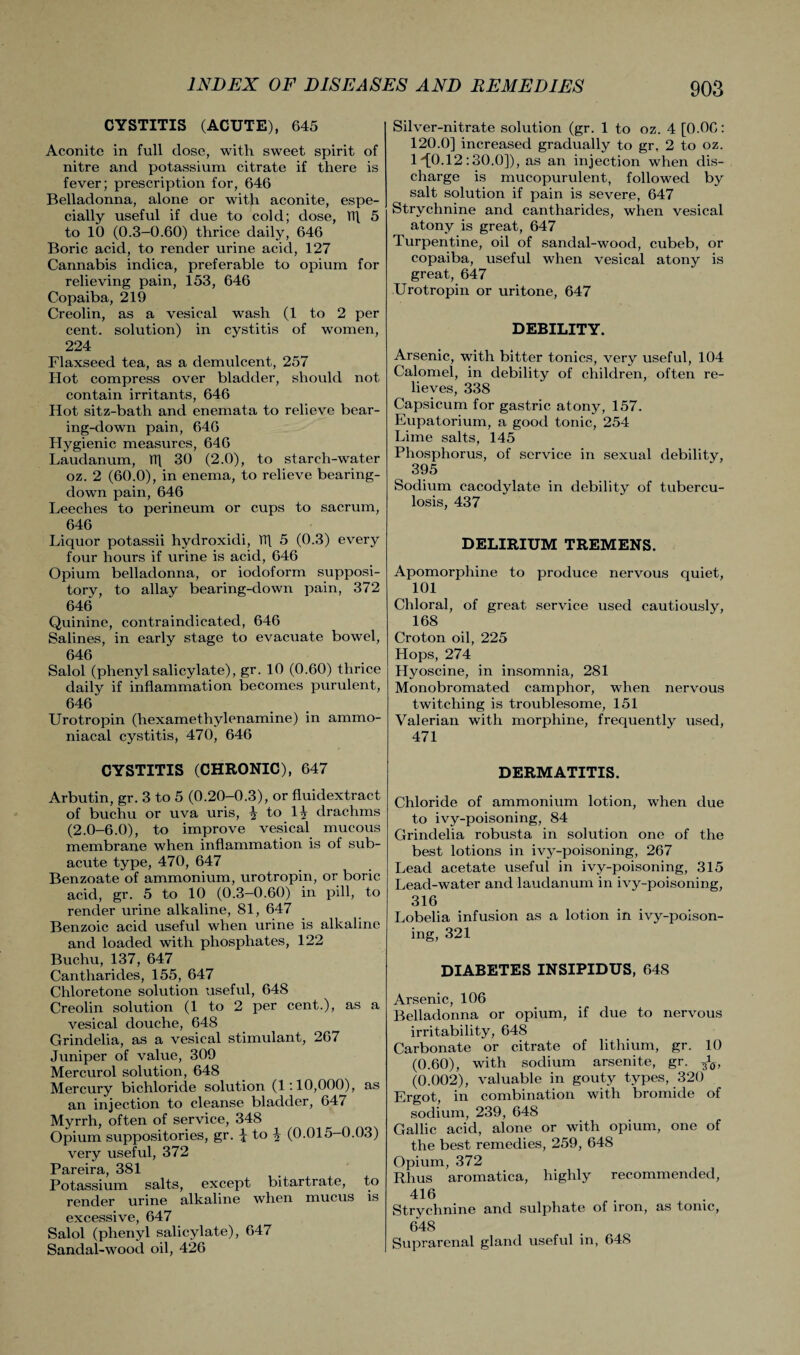 CYSTITIS (ACUTE), 645 Aconite in full dose, with sweet spirit of nitre and potassium citrate if there is fever; prescription for, 646 Belladonna, alone or with aconite, espe¬ cially useful if due to cold; dose, TT\ 5 to 10 (0.3-0.60) thrice daily, 646 Boric acid, to render urine acid, 127 Cannabis indica, preferable to opium for relieving pain, 153, 646 Copaiba, 219 Creolin, as a vesical wash (1 to 2 per cent, solution) in cystitis of women, 224 Flaxseed tea, as a demulcent, 257 Hot compress over bladder, should not contain irritants, 646 Hot sitz-bath and enemata to relieve bear¬ ing-down pain, 646 Hygienic measures, 646 Laudanum, TT] 30 (2.0), to starch-water oz. 2 (60.0), in enema, to relieve bearing- down pain, 646 Leeches to perineum or cups to sacrum, 646 Liquor potassii hydroxidi, TT\ 5 (0.3) every four hours if urine is acid, 646 Opium belladonna, or iodoform supposi¬ tory, to allay bearing-down pain, 372 646 Quinine, contraindicated, 646 Salines, in early stage to evacuate bowel, 646 Salol (phenyl salicylate), gr. 10 (0.60) thrice daily if inflammation becomes purulent, 646 Urotropin (hexamethylenamine) in ammo- niacal cystitis, 470, 646 CYSTITIS (CHRONIC), 647 Arbutin, gr. 3 to 5 (0.20-0.3), or fluiclextract of buchu or uva uris, \ to H drachms (2.0-6.0), to improve vesical mucous membrane when inflammation is of sub¬ acute type, 470, 647 Benzoate of ammonium, urotropin, or boric acid, gr. 5 to 10 (0.3-0.60) in pill, to render urine alkaline, 81, 647 Benzoic acid useful when urine is alkaline and loaded with phosphates, 122 Buchu, 137, 647 Cantharides, 155, 647 Chloretone solution useful, 648 Creolin solution (1 to 2 per cent.), as a vesical douche, 648 Grindelia, as a vesical stimulant, 267 Juniper of value, 309 Mercurol solution, 648 Mercury bichloride solution (1:10,000), as an injection to cleanse bladder, 647 Myrrh, often of service, 348 Opium suppositories, gr. \ to 4 (0.015-0.03) very useful, 372 Pareira, 381 Potassium salts, except bitartrate, to render urine alkaline when mucus is excessive, 647 Salol (phenyl salicylate), 647 Sandal-wood oil, 426 Silver-nitrate solution (gr. 1 to oz. 4 [0.06: 120.0] increased gradually to gr. 2 to oz. 1'’[0.12:30.0]), as an injection when dis¬ charge is mucopurulent, followed by salt solution if pain is severe, 647 Strychnine and cantharides, when vesical atony is great, 647 Turpentine, oil of sandal-wood, cubeb, or copaiba, useful when vesical atony is great, 647 Urotropin or uritone, 647 DEBILITY. Arsenic, with bitter tonics, very useful, 104 Calomel, in debility of children, often re¬ lieves, 338 Capsicum for gastric atony, 157. Eupatorium, a good tonic, 254 Lime salts, 145 Phosphorus, of service in sexual debility, 395 Sodium cacodylate in debility of tubercu¬ losis, 437 DELIRIUM TREMENS. Apomorphine to produce nervous quiet, 101 Chloral, of great service used cautiously, 168 Croton oil, 225 Hops, 274 Hyoscine, in insomnia, 281 Monobromated camphor, when nervous twitching is troublesome, 151 Valerian with morphine, frequently used, 471 DERMATITIS. Chloride of ammonium lotion, when due to ivy-poisoning, 84 Grindelia robusta in solution one of the best lotions in ivy-poisoning, 267 Lead acetate useful in ivy-poisoning, 315 Lead-water and laudanum in ivy-poisoning, 316 Lobelia infusion as a lotion in ivy-poison¬ ing, 321 DIABETES INSIPIDUS, 648 Arsenic, 106 Belladonna or opium, if due to nervous irritability, 648 Carbonate or citrate of lithium, gr. 10 (0.60), with sodium arsenite, gr. ^ff, (0.002), valuable in gouty types, 320 Ergot, in combination with bromide of sodium, 239, 648 Gallic acid, alone or with opium, one of the best remedies, 259, 648 Opium, 372 Rhus aromatica, highly recommended, 416 Strychnine and sulphate of iron, as tome, 648 Suprarenal gland useful in, 648