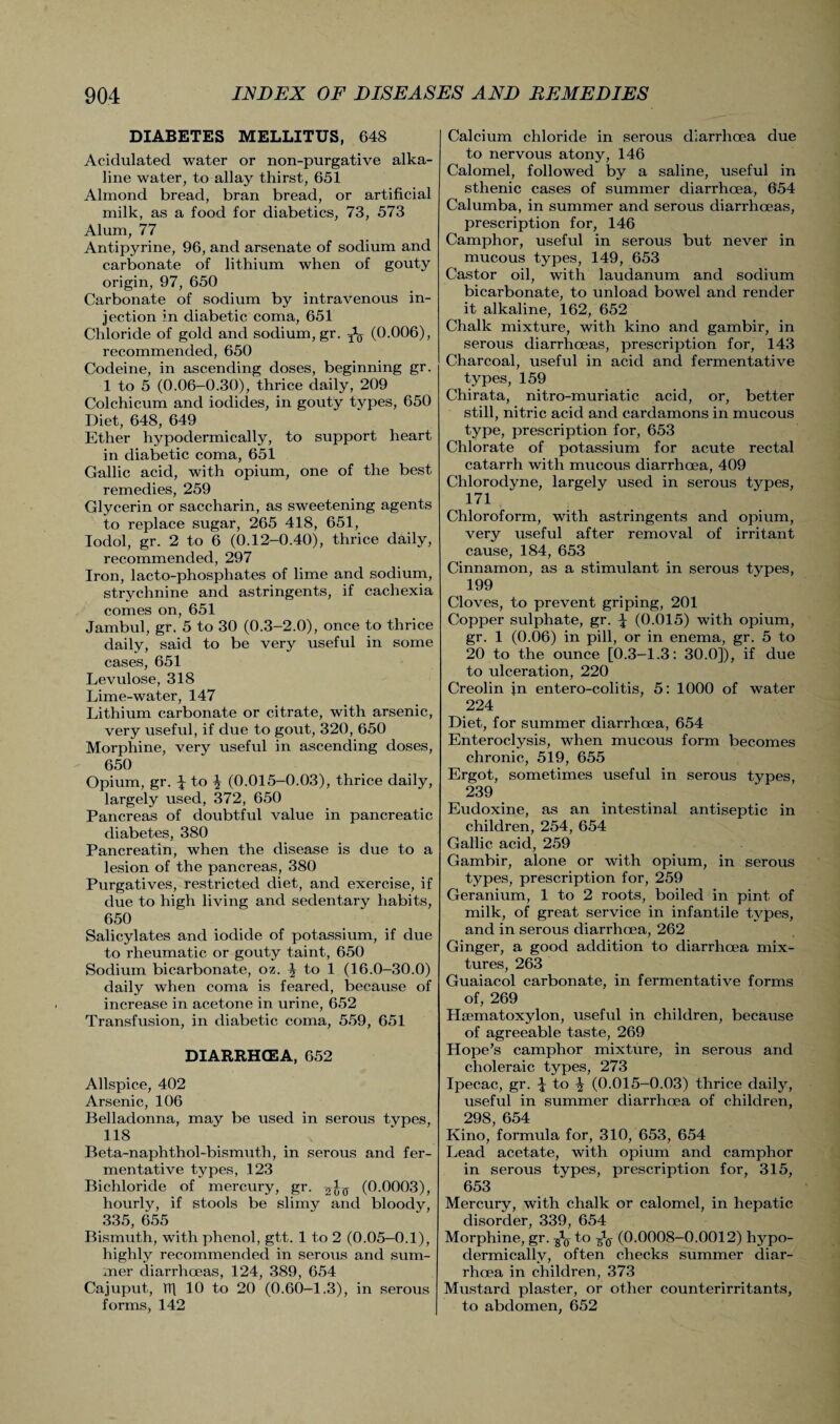 DIABETES MELLITUS, 648 Acidulated water or non-purgative alka¬ line water, to allay thirst, 651 Almond bread, bran bread, or artificial milk, as a food for diabetics, 73, 573 Alum, 77 Antipyrine, 96, and arsenate of sodium and carbonate of lithium when of gouty origin, 97, 650 Carbonate of sodium by intravenous in¬ jection in diabetic coma, 651 Chloride of gold and sodium, gr. ^ (0.006), recommended, 650 Codeine, in ascending doses, beginning gr. 1 to 5 (0.06-0.30), thrice daily, 209 Colchicum and iodides, in gouty types, 650 Diet, 648, 649 Ether hypodermically, to support heart in diabetic coma, 651 Gallic acid, with opium, one of the best remedies, 259 Glycerin or saccharin, as sweetening agents to replace sugar, 265 418, 651, Iodol, gr. 2 to 6 (0.12-0.40), thrice daily, recommended, 297 Iron, lacto-phosphates of lime and sodium, strychnine and astringents, if cachexia comes on, 651 Jambul, gr. 5 to 30 (0.3-2.0), once to thrice daily, said to be very useful in some cases, 651 Levulose, 318 Lime-water, 147 Lithium carbonate or citrate, with arsenic, very useful, if due to gout, 320, 650 Morphine, very useful in ascending doses, 650 Opium, gr. ^ to \ (0.015-0.03), thrice daily, largely used, 372, 650 Pancreas of doubtful value in pancreatic diabetes, 380 Pancreatin, when the disease is due to a lesion of the pancreas, 380 Purgatives, restricted diet, and exercise, if due to high living and sedentary habits, 650 Salicylates and iodide of potassium, if due to rheumatic or gouty taint, 650 Sodium bicarbonate, oz. ^ to 1 (16.0-30.0) daily when coma is feared, because of increase in acetone in urine, 652 Transfusion, in diabetic coma, 559, 651 DIARRHOEA, 652 Allspice, 402 Arsenic, 106 Belladonna, may be used in serous types, 118 Beta-naphthol-bismuth, in serous and fer¬ mentative types, 123 Bichloride of mercury, gr. (0.0003), hourly, if stools be slimy and bloody, 335, 655 Bismuth, with phenol, gtt. 1 to 2 (0.05-0.1), highly recommended in serous and sum¬ mer diarrhoeas, 124, 389, 654 Cajuput, Tfi 10 to 20 (0.60-1.3), in serous forms, 142 Calcium chloride in serous diarrhoea due to nervous atony, 146 Calomel, followed by a saline, useful in sthenic cases of summer diarrhoea, 654 Calumba, in summer and serous diarrhoeas, prescription for, 146 Camphor, useful in serous but never in mucous types, 149, 653 Castor oil, with laudanum and sodium bicarbonate, to unload bowel and render it alkaline, 162, 652 Chalk mixture, with kino and gambir, in serous diarrhoeas, prescription for, 143 Charcoal, useful in acid and fermentative types, 159 Chirata, nitro-muriatic acid, or, better still, nitric acid and cardamons in mucous type, prescription for, 653 Chlorate of potassium for acute rectal catarrh with mucous diarrhoea, 409 Chlorodyne, largely used in serous types, 171 , Chloroform, with astringents and opium, very useful after removal of irritant cause, 184, 653 Cinnamon, as a stimulant in serous types, 199 Cloves, to prevent griping, 201 Copper sulphate, gr. \ (0.015) with opium, gr. 1 (0.06) in pill, or in enema, gr. 5 to 20 to the ounce [0.3-1.3: 30.0]), if due to ulceration, 220 Creolin in entero-colitis, 5: 1000 of water 224 Diet, for summer diarrhoea, 654 Enteroclysis, when mucous form becomes chronic, 519, 655 Ergot, sometimes useful in serous types, 239 Eudoxine, as an intestinal antiseptic in children, 254, 654 Gallic acid, 259 Gambir, alone or with opium, in serous types, prescription for, 259 Geranium, 1 to 2 roots, boiled in pint of milk, of great service in infantile types, and in serous diarrhoea, 262 Ginger, a good addition to diarrhoea mix¬ tures, 263 Guaiacol carbonate, in fermentative forms of, 269 Haunatoxylon, useful in children, because of agreeable taste, 269 Hope’s camphor mixture, in serous and choleraic types, 273 Ipecac, gr. \ to \ (0.015-0.03) thrice daily, useful in summer diarrhoea of children, 298, 654 Kino, formula for, 310, 653, 654 Lead acetate, with opium and camphor in serous types, prescription for, 315, 653 Mercury, with chalk or calomel, in hepatic disorder, 339, 654 Morphine, gr. ^ to (0.0008-0.0012) hypo¬ dermically, often checks summer diar¬ rhoea in children, 373 Mustard plaster, or other counterirritants, to abdomen, 652