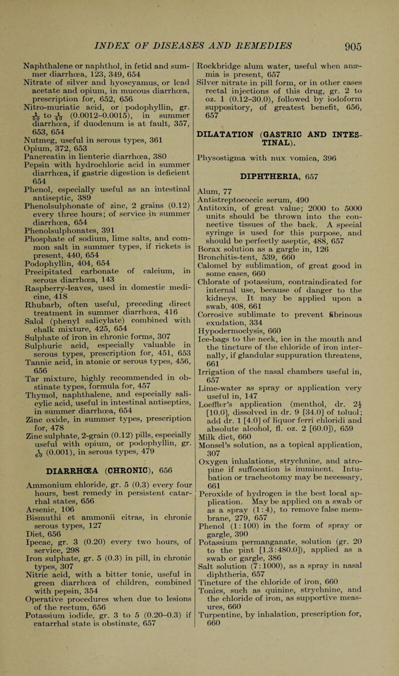 Naphthalene or naphthol, in fetid and sum¬ mer diarrhoea, 123, 349, 654 Nitrate of silver and hyoscyamus, or lead acetate and opium, in mucous diarrhoea, prescription for, 652, 656 Nitro-muriatic acid, or podophyllin, gr. to Iq (0.0012-0.0015), in summer diarrhoea, if duodenum is at fault, 357, 653, 654 Nutmeg, useful in serous types, 361 Opium, 372, 653 Pancreatin in lienteric diarrhoea, 380 Pepsin with hydrochloric acid in summer diarrhoea, if gastric digestion is deficient 654 Phenol, especially useful as an intestinal antiseptic, 389 Phenolsulphonate of zinc, 2 grains (0.12) every three hours; of service in summer diarrhoea, 654 Phenolsulphonates, 391 Phosphate of sodium, lime salts, and com¬ mon salt in summer types, if rickets is present, 440, 654 Podophyllin, 404, 654 Precipitated carbonate of calcium, in serous diarrhoea, 143 Raspberry-leaves, used in domestic medi¬ cine, 418 Rhubarb, often useful, preceding direct treatment in summer diarrhoea, 416 Salol (phenyl salicylate) combined with chalk mixture, 425, 654 Sulphate of iron in chronic forms, 307 Sulphuric acid, especially valuable in serous types, prescription for, 451, 653 Tannic acid, in atonic or serous types, 456, 656 Tar mixture, highly recommended in ob¬ stinate types, formula for, 457 Thymol, naphthalene, and especially sali¬ cylic acid, useful in intestinal antiseptics, in summer diarrhoea, 654 Zinc oxide, in summer types, prescription for, 478 Zinc sulphate, 2-grain (0.12) pills, especially useful with opium, or podophyllin, gr. ^ (0.001), in serous types, 479 DIARRHCEA (CHRONIC), 656 Ammonium chloride, gr. 5 (0.3) every four hours, best remedy in persistent catar¬ rhal states, 656 Arsenic, 106 Bismuthi et ammonii citras, in chronic serous types, 127 Diet, 656 Ipecac, gr. 3 (0.20) every two hours, of service, 298 Iron sulphate, gr. 5 (0.3) in pill, in chronic types, 307 Nitric acid, with a bitter tonic, useful in green diarrhoea of children, combined with pepsin, 354 Operative procedures when due to lesions of the rectum, 656 Potassium iodide, gr. 3 to 5 (0.20-0.3) if catarrhal state is obstinate, 657 Rockbridge alum water, useful when anae¬ mia is present, 657 Silver nitrate in pill form, or in other cases rectal injections of this drug, gr. 2 to oz. 1 (0.12-30.0), followed by iodoform suppository, of greatest benefit, 656, 657 DILATATION (GASTRIC AND INTES¬ TINAL). Physostigma with nux vomica, 396 DIPHTHERIA, 657 Alum, 77 Antistreptococcic serum, 490 Antitoxin, of great value; 2000 to 5000 units should be thrown into the con¬ nective tissues of the back. A special syringe is used for this purpose, and should be perfectly aseptic, 488, 657 Borax solution as a gargle in, 126 Bronchitis-tent, 539, 660 Calomel by sublimation, of great good in some cases, 660 Chlorate of potassium, contraindicated for internal use, because of danger to the kidneys. It may be applied upon a swab, 408, 661 Corrosive sublimate to prevent fibrinous exudation, 334 Hypodermoclysis, 660 Ice-bags to the neck, ice in the mouth and the tincture of the chloride of iron inter¬ nally, if glandular suppuration threatens, 661 Irrigation of the nasal chambers useful in, 657 Lime-water as spray or application very useful in, 147 Loeffler’s application (menthol, dr. 2J [10.0], dissolved in dr. 9 [34.0] of toluol; add dr. 1 [4.0] of liquor ferri chloridi and absolute alcohol, fl. oz. 2 [60.0]), 659 Milk diet, 660 MonseLs solution, as a topical application, 307 Oxygen inhalations, strychnine, and atro¬ pine if suffocation is imminent. Intu¬ bation or tracheotomy may be necessary, 661 Peroxide of hydrogen is the best local ap¬ plication. May be applied on a swab or as a spray (1:4), to remove false mem¬ brane, 279, 657 Phenol (1:100) in the form of spray or gargle, 390 Potassium permanganate, solution (gr. 20 to the pint [1.3:480.0]), applied as a swab or gargle, 386 Salt solution (7:1000), as a spray in nasal diphtheria, 657 Tincture of the chloride of iron, 660 Tonics, such as quinine, strychnine, and the chloride of iron, as supportive meas¬ ures, 660 Turpentine, by inhalation, prescription for, 660