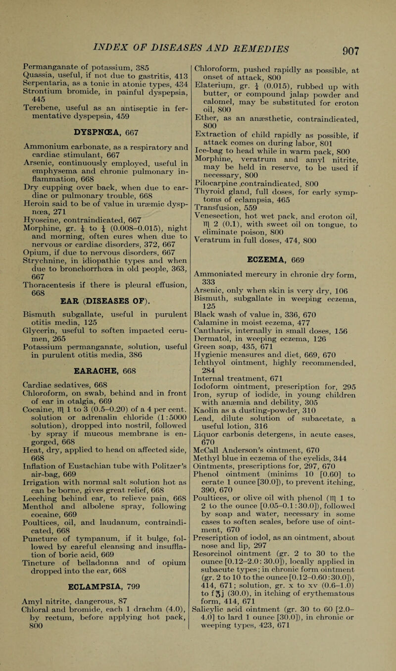 Permanganate of potassium, 385 Quassia, useful, if not due to gastritis, 413 Serpentaria, as a tonic in atonic types, 434 Strontium bromide, in painful dyspepsia, 445 Terebene, useful as an antiseptic in fer¬ mentative dyspepsia, 459 DYSPNOEA, 667 Ammonium carbonate, as a respiratory and cardiac stimulant, 667 Arsenic, continuously employed, useful in emphysema and chronic pulmonary in¬ flammation, 668 Dry cupping over back, when due to car¬ diac or pulmonary trouble, 668 Heroin said to be of value in uraemic dysp¬ noea, 271 Hyoscine, contraindicated, 667 Morphine, gr. to \ (0.008-0.015), night and morning, often cures when due to nervous or cardiac disorders, 372, 667 Opium, if due to nervous disorders, 667 Strychnine, in idiopathic types and when due to bronchorrhoea in old people, 363, 667 Thoracentesis if there is pleural effusion, 668 EAR (DISEASES OF). Bismuth subgallate, useful in purulent otitis media, 125 Glycerin, useful to soften impacted ceru¬ men, 265 Potassium permanganate, solution, useful in purulent otitis media, 386 EARACHE, 668 Cardiac sedatives, 668 Chloroform, on swab, behind and in front of ear in otalgia, 669 Cocaine, TT\ 1 to 3 (0.5-0.20) of a 4 per cent, solution or adrenalin chloride (1:5000 solution), dropped into nostril, followed by spray if mucous membrane is en¬ gorged, 668 Heat, dry, applied to head on affected side, 668 Inflation of Eustachian tube with Politzer’s air-bag, 669 Irrigation with normal salt solution hot as can be borne, gives great relief, 668 Leeching behind ear, to relieve pain, 668 Menthol and albolene spray, following cocaine, 669 Poultices, oil, and laudanum, contraindi¬ cated, 668 Puncture of tympanum, if it bulge, fol¬ lowed by careful cleansing and insuffla¬ tion of boric acid, 669 Tincture of belladonna and of opium dropped into the ear, 668 ECLAMPSIA, 799 Amyl nitrite, dangerous, 87 Chloral and bromide, each 1 drachm (4.0), by rectum, before applying hot pack, 800 I 907 Chloroform, pushed rapidly as possible, at onset of attack, 800 Elateriujn, gr. \ (0.015), rubbed up with butter, or compound jalap powder and calomel, may be substituted for croton oil, 800 Ether, as an anaesthetic, contraindicated, 800 Extraction of child rapidly as possible, if attack comes on during labor, 801 Ice-bag to head while in warm pack, 800 Morphine, veratrum and amyl nitrite, may be held in reserve, to be used if necessary, 800 Pilocarpine .contraindicated, 800 I hyroid gland, full doses, for early symp¬ toms of eclampsia, 465 Transfusion, 559 Venesection, hot wet pack, and croton oil, HI 2 (0.1), with sweet oil on tongue, to eliminate poison, 800 Veratrum in full doses, 474, 800 ECZEMA, 669 Ammoniated mercury in chronic drv form 333 Arsenic, only when skin is very dry, 106 Bismuth, subgallate in weeping eczema, 125 Black wash of value in, 336, 670 Calamine in moist eczema, 477 Cantharis, internally in small doses, 156 Dermatol, in weeping eczema, 126 Green soap, 435, 671 Hygienic measures and diet, 669, 670 Ichthyol ointment, highly recommended, 284 Internal treatment, 671 Iodoform ointment, prescription for, 295 Iron, syrup of iodide, in young children with ansemia and debility, 305 Kaolin as a dusting-powder, 310 Lead, dilute solution of subacetate, a useful lotion, 316 Liquor carbonis detergens, in acute cases, 670 McCall Anderson’s ointment, 670 Methyl blue in eczema of the eyelids, 344 Ointments, prescriptions for, 297, 670 Phenol ointment (minims 10 [0.60] to cerate 1 ounce [30.0]), to prevent itching, 390, 670 Poultices, or olive oil with phenol (TT| 1 to 2 to the ounce [0.05-0.1:30.0]), followed by soap and water, necessary in some cases to soften scales, before use of oint¬ ment, 670 Prescription of iodol, as an ointment, about nose and lip, 297 Resorcinol ointment (gr. 2 to 30 to the ounce [0.12-2.0: 30.0]), locally applied in subacute types; in chronic form ointment (gr. 2 to 10 to the ounce [0.12-0.60:30.0]), 414, 671; solution, gr. x to xv (0.6-1.0) to f §j (30.0), in itching of erythematous form, 414, 671 Salicylic acid ointment (gr. 30 to 60 [2.0- 4.0] to lard 1 ounce [30.0]), in chronic or weeping types, 423, 671