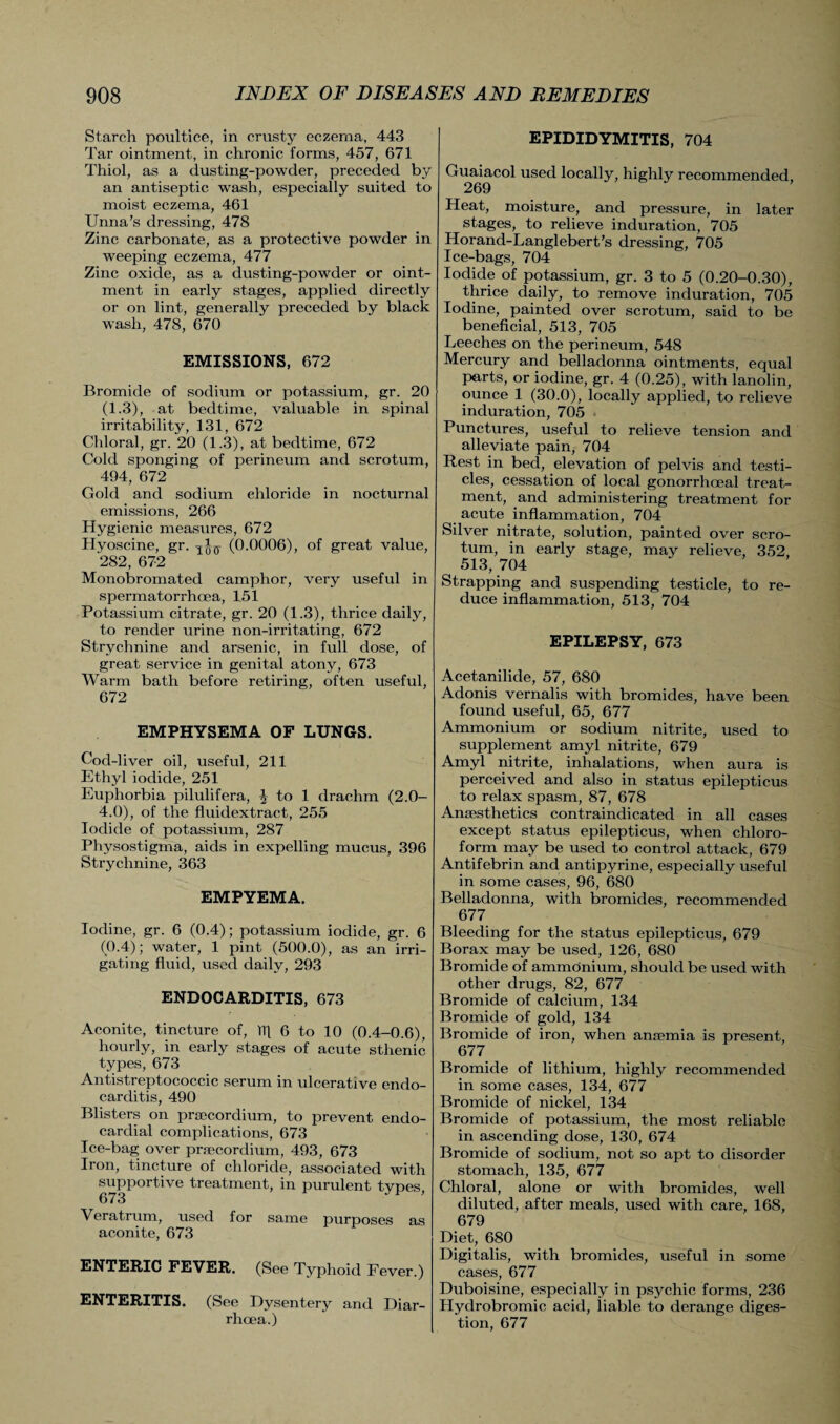 Starch poultice, in crusty eczema, 443 Tar ointment, in chronic forms, 457, 671 Thiol, as a dusting-powder, preceded by an antiseptic wash, especially suited to moist eczema, 461 Unna’s dressing, 478 Zinc carbonate, as a protective powder in weeping eczema, 477 Zinc oxide, as a dusting-powder or oint¬ ment in early stages, applied directly or on lint, generally preceded by black wash, 478, 670 EMISSIONS, 672 Bromide of sodium or potassium, gr. 20 (1.3), at bedtime, valuable in spinal irritability, 131, 672 Chloral, gr. 20 (1.3), at bedtime, 672 Cold sponging of perineum and scrotum, 494, 672 Gold and sodium chloride in nocturnal emissions, 266 Hygienic measures, 672 Hyoscine, gr. (0.0006), of great value, 282, 672 Monobromated camphor, very useful in spermatorrhoea, 151 Potassium citrate, gr. 20 (1.3), thrice daily, to render urine non-irritating, 672 Strychnine and arsenic, in full dose, of great service in genital atony, 673 Warm bath before retiring, often useful, 672 EMPHYSEMA OF LUNGS. Cod-liver oil, useful, 211 Ethyl iodide, 251 Euphorbia pilulifera, J to 1 drachm (2.0- 4.0), of the fluidextract, 255 Iodide of potassium, 287 Physostigina, aids in expelling mucus, 396 Strychnine, 363 EMPYEMA. Iodine, gr. 6 (0.4); potassium iodide, gr. 6 (0.4); water, 1 pint (500.0), as an irri¬ gating fluid, used daily, 293 ENDOCARDITIS, 673 Aconite, tincture of, Tip 6 to 10 (0.4-0.6), hourly, in early stages of acute sthenic types, 673 Antistreptococcic serum in ulcerative endo¬ carditis, 490 Blisters on prsecordium, to prevent endo¬ cardial complications, 673 Ice-bag over prsecordium, 493, 673 Iron, tincture of chloride, associated with supportive treatment, in purulent types, 673 Veratrum, used for same purposes as aconite, 673 ENTERIC FEVER. (See Typhoid Fever.) ENTERITIS. (See Dysentery and Diar¬ rhoea.) EPIDIDYMITIS, 704 Guaiacol used locally, highly recommended, 269 Heat, moisture, and pressure, in later stages, to relieve induration, 705 Horand-Langlebert’s dressing, 705 Ice-bags, 704 Iodide of potassium, gr. 3 to 5 (0.20-0.30), thrice daily, to remove induration, 705 Iodine, painted over scrotum, said to be beneficial, 513, 705 Leeches on the perineum, 548 Mercury and belladonna ointments, equal parts, or iodine, gr. 4 (0.25), with lanolin, ounce 1 (30.0), locally applied, to relieve induration, 705 Punctures, useful to relieve tension and alleviate pain, 704 Rest in bed, elevation of pelvis and testi¬ cles, cessation of local gonorrhoeal treat¬ ment, and administering treatment for acute inflammation, 704 Silver nitrate, solution, painted over scro¬ tum, in early stage, may relieve, 352, ^ 513, 704 Strapping and suspending testicle, to re¬ duce inflammation, 513, 704 EPILEPSY, 673 Acetanilide, 57, 680 Adonis vernalis with bromides, have been found useful, 65, 677 Ammonium or sodium nitrite, used to supplement amyl nitrite, 679 Amyl nitrite, inhalations, when aura is perceived and also in status epilepticus to relax spasm, 87, 678 Anaesthetics contraindicated in all cases except status epilepticus, when chloro¬ form may be used to control attack, 679 Antifebrin and antipyrine, especially useful in some cases, 96, 680 Belladonna, with bromides, recommended 677 Bleeding for the status epilepticus, 679 Borax may be used, 126, 680 Bromide of ammonium, should be used with other drugs, 82, 677 Bromide of calcium, 134 Bromide of gold, 134 Bromide of iron, when anaemia is present, 677 Bromide of lithium, highly recommended in some cases, 134, 677 Bromide of nickel, 134 Bromide of potassium, the most reliable in ascending dose, 130, 674 Bromide of sodium, not so apt to disorder stomach, 135, 677 Chloral, alone or with bromides, well diluted, after meals, used with care, 168, 679 Diet, 680 Digitalis, with bromides, useful in some cases, 677 Duboisine, especially in psychic forms, 236 Hyclrobromic acid, liable to derange diges¬ tion, 677