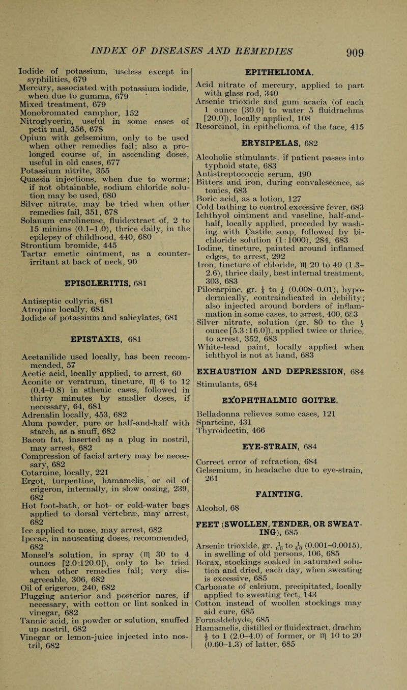 Iodide of potassium, useless except in syphilitics, 679 Mercury, associated with potassium iodide, when due to gumma, 679 Mixed treatment, 679 Monobromated camphor, 152 Nitroglycerin, useful in some cases of petit mal, 356, 678 Opium with gelsemium, only to be used when other remedies fail; also a pro¬ longed course of, in ascending doses, useful in old cases, 677 Potassium nitrite, 355 Quassia injections, when due to worms; if not obtainable, sodium chloride solu¬ tion may be used, 680 Silver nitrate, may be tried when other remedies fail, 351, 678 Solanum carolinense, fluidextraet of, 2 to 15 minims (0.1—1.0), thrice daily, in the epilepsy of childhood, 440, 680 Strontium bromide, 445 Tartar emetic ointment, as a counter- irritant at back of neck, 90 EPISCLERITIS, 681 Antiseptic collyria, 681 Atropine locally, 681 Iodide of potassium and salicylates, 681 EPISTAXIS, 681 Acetanilide used locally, has been recom¬ mended, 57 Acetic acid, locally applied, to arrest, 60 Aconite or veratrum, tincture, HI 6 to 12 (0.4-0.8) in sthenic cases, followed in thirty minutes by smaller doses, if necessary, 64, 681 Adrenalin locally, 453, 682 Alum powder, pure or half-and-half with starch, as a snuff, 682 Bacon fat, inserted as a plug in nostril, may arrest, 682 Compression of facial artery may be neces¬ sary, 682 Cotarnine, locally, 221 Ergot, turpentine, hamamelis, or oil of erigeron, internally, in slow oozing, 239, 682 Hot foot-bath, or hot- or cold-water bags applied to dorsal vertebra?, may arrest, 682 Ice applied to nose, may arrest, 682 Ipecac, in nauseating doses, recommended, 682 Monsel’s solution, in spray (tt] 30 to 4 ounces [2.0:120.0]), only to be tried when other remedies fail; very dis¬ agreeable, 306, 682 Oil of erigeron, 240, 682 Plugging anterior and posterior nares, if necessary, with cotton or lint soaked in vinegar, 682 Tannic acid, in powder or solution, snuffed up nostril, 682 Vinegar or lemon-juice injected into nos¬ tril, 682 EPITHELIOMA. Acid nitrate of mercury, applied to part with glass rod, 340 Arsenic trioxide and gum acacia (of each 1 ounce [30.0] to water 5 fluidrachms [20.0]), locally applied, 108 Resorcinol, in epithelioma of the face, 415 ERYSIPELAS, 682 Alcoholic stimulants, if patient passes into typhoid state, 683 Antistreptococcic serum, 490 Bitters and iron, during convalescence, as tonics, 683 Boric acid, as a lotion, 127 Cold bathing to control excessive fever, 683 Ichthyol ointment and vaseline, half-and- half, locally applied, preceded by wash¬ ing with Castile soap, followed by bi¬ chloride solution (1:1000), 284, 683 Iodine, tincture, painted around inflamed edges, to arrest, 292 Iron, tincture of chloride, TT] 20 to 40 (1.3- 2.6), thrice daily, best internal treatment, 303, 683 Pilocarpine, gr. ^ to ^ (0.008-0.01), hypo¬ dermically, contraindicated in debility; also injected around borders of inflam¬ mation in some cases, to arrest, 400, 6£3 Silver nitrate, solution (gr. 80 to the ^ ounce [5.3 :16.0]), applied twice or thrice, to arrest, 352, 683 White-lead paint, locally applied when ichthyol is not at hand, 683 EXHAUSTION AND DEPRESSION, 684 Stimulants, 684 EXOPHTHALMIC GOITRE. Belladonna relieves some cases, 121 Sparteine, 431 Thyroidectin, 466 EYE-STRAIN, 684 Correct error of refraction, 684 Gelsemium, in headache due to eye-strain, 261 FAINTING. Alcohol, 68 FEET (SWOLLEN, TENDER, OR SWEAT¬ ING), 685 Arsenic trioxide, gr. 6f0- to ^ (0.001-0.0015), in swelling of old persons, 106, 685 Borax, stockings soaked in saturated solu¬ tion and dried, each day, when sweating is excessive, 685 Carbonate of calcium, precipitated, locally applied to sweating feet, 143 Cotton instead of woollen stockings may aid cure, 685 Formaldehyde, 685 Hamamelis, distilled or fluidextraet, drachm % to 1 (2.0-4.0) of former, or TT] 10 to 20 (0.60-1.3) of latter, 685