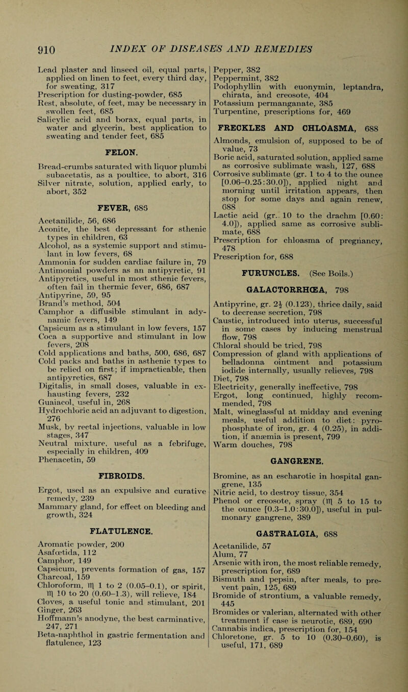 Lead plaster and linseed oil, equal parts, applied on linen to feet, every third day, for sweating, 317 Prescription for dusting-powder, 685 Rest, absolute, of feet, may be necessary in swollen feet, 685 Salicylic acid and borax, equal parts, in water and glycerin, best application to sweating and tender feet, 685 FELON. Bread-crumbs saturated with liquor plumbi subacetatis, as a poultice, to abort, 316 Silver nitrate, solution, applied early, to abort, 352 FEVER, 685 Acetanilide, 56, 686 Aconite, the best depressant for sthenic types in children, 63 Alcohol, as a systemic support and stimu¬ lant in low fevers, 68 Ammonia for sudden cardiac failure in, 79 Antimonial powders as an antipyretic, 91 Antipyretics, useful in most sthenic fevers, often fail in thermic fever, 686, 687 Antipyrine, 59, 95 Brand’s method, 504 Camphor a diffusible stimulant in ady¬ namic fevers, 149 Capsicum as a stimulant in low fevers, 157 Coca a supportive and stimulant in low fevers, 208 Cold applications and baths, 500, 686, 687 Cold packs and baths in asthenic types to be relied on first; if impracticable, then antipyretics, 687 Digitalis, in small doses, valuable in ex¬ hausting fevers, 232 Guaiacol, useful in, 268 Hydrochloric acid an adjuvant to digestion, 276 Musk, by rectal injections, valuable in low stages, 347 Neutral mixture, useful as a febrifuge, especially in children, 409 Phenacetin, 59 FIBROIDS. Ergot, used as an expulsive and curative remedy, 239 Mammary gland, for effect on bleeding and growth, 324 FLATULENCE. Aromatic powder, 200 Asafcetida, 112 Camphor, 149 Capsicum, prevents formation of gas, 157 Charcoal, 159 Chloroform, TTl 1 to 2 (0.05-0.1), or spirit, m 10 to 20 (0.60-1.3), will relieve, 184 Cloves, a useful tonic and stimulant, 201 Ginger, 263 Hoffmann’s anodyne, the best carminative 247, 271 Beta-naphthol in gastric fermentation and flatulence, 123 Pepper, 382 Peppermint, 382 Podophyllin with euonymin, leptandra, chirata, and creosote, 404 Potassium permanganate, 385 Turpentine, prescriptions for, 469 FRECKLES AND CHLOASMA, 688 Almonds, emulsion of, supposed to be of value, 73 Boric acid, saturated solution, applied same as corrosive sublimate wash, 127, 688 Corrosive sublimate (gr. 1 to 4 to the ounce [0.06-0.25:30.0]), applied night and morning until irritation appears, then stop for some days and again renew, 088 Lactic acid (gr. 10 to the drachm [0.60: 4.0]), applied same as corrosive subli¬ mate, 688 Prescription for chloasma of pregnancy, 478 Prescription for, 688 FURUNCLES. (See Boils.) GALACTORRHCEA, 798 Antipyrine, gr. (0.123), thrice daily, said to decrease secretion, 798 Caustic, introduced into uterus, successful in some cases by inducing menstrual flow, 798 Chloral should be tried, 798 Compression of gland with applications of belladonna ointment and potassium iodide internally, usually relieves, 798 Diet, 798 Electricity, generally ineffective, 798 Ergot, long continued, highly recom¬ mended, 798 Malt, wineglassful at midday and evening meals, useful addition to diet: pyro¬ phosphate of iron, gr. 4 (0.25), in addi¬ tion, if ansemia is present, 799 Warm douches, 798 GANGRENE. Bromine, as an escharotic in hospital gan¬ grene, 135 Nitric acid, to destroy tissue, 354 Phenol or creosote, spray (It] 5 to 15 to the ounce [0.3-1.0:30.6]), useful in pul¬ monary gangrene, 389 GASTRALGIA, 688 Acetanilide, 57 Alum, 77 Arsenic with iron, the most reliable remedv, prescription for, 689 Bismuth and pepsin, after meals, to pre¬ vent pain, 125, 689 Bromide of strontium, a valuable remedy, 445 Bromides or valerian, alternated with other treatment if case is neurotic, 689, 690 Cannabis indica, prescription for, 154 Chloretone, gr. 5 to 10 (0.30-0.60), is viseful, 171, 689