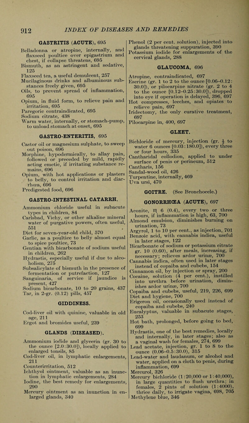 GASTRITIS (ACUTE), 695 Belladonna or atropine, internally, and flaxseed poultice over epigastrium and chest, if collapse threatens, 695 Bismuth, as an astringent and sedative, 125 Flaxseed tea, a useful demulcent, 257 Mucilaginous drinks and albuminous sub¬ stances freely given, 695 Oils, to prevent spread of inflammation, 695 Opium, in fluid form, to relieve pain and irritation, 695 Paregoric contraindicated, 695 Sodium citrate, 438 Warm water, internally, or stomach-pump, to unload stomach at onset, 695 GASTRO-ENTERITIS, 695 Castor oil or magnesium sulphate, to sweep out poison, 696 Morphine, hypodermically, to allay pain, followed or preceded by mild, rapidly acting emetic, if irritating substance re¬ mains, 696 Opium, with hot applications or plasters to belly, to control irritation and diar¬ rhoea, 696 Predigested food, 696 GASTRO-INTESTINAL CATARRH. Ammonium chloride useful in subacute types in children, 84 Carlsbad, Vichy, or other alkaline mineral water of purgative powers, often useful, 551 Diet for seven-year-old child, 570 Garlic, as a poultice to belly almost equal to spice poultice, 73 Gentian with bicarbonate of sodium useful in children, 262 Hydrastis, especially useful if due to alco¬ holism, 275 Subsalicylate of bismuth in the presence of fermentation or putrefaction, 127 Sanguinaria, of service if jaundice is present, 427 Sodium bicarbonate, 10 to 20 grains, 437 Tar, in 2-gr. (0.12) pills, 457 GIDDINESS. Cod-liver oil with quinine, valuable in old age, 211 Ergot and bromides useful, 239 GLANDS (DISEASED). Ammonium iodide and glycerin (gr. 30 to the ounce [2.0:30.0]), locally applied to enlarged tonsils, 85 Cod-liver oil, in lymphatic enlargements, 211 Counterirritation, 512 Ichthyol ointment, valuable as an inunc¬ tion in lymphatic enlargements, 284 Iodine, the best remedy for enlargements, 290 Mercury ointment as an inunction in en¬ larged glands, 340 Phenol (2 per cent, solution), injected into glands threatening suppuration, 390 Potassium iodide for enlargements of the cervical glands, 288 GLAUCOMA, 696 Atropine, contraindicated, 697 Eserine (gr. 1 to 2 to the ounce [0.06-0.12: 30.0]), or pilocarpine nitrate (gr. 2 to 4 to the ounce [0.12-0.25:30.0]), dropped into eye if operation is delayed, 396, 697 Hot compresses, leeches, and opiates to relieve pain, 697 Iridectomy, the only curative treatment, 697 Pilocarpine in, 400, 697 GLEET. Bichloride of mercury, injection (gr. \ to water 6 ounces [0.03:180.0]), every three or four hours, 335 Cantharidal collodion, applied to under surface of penis or perineum, 512 Cantharis, 156 Sandal-wood oil, 426 Turpentine, internally, 469 Uva ursi, 470 GOITRE. (See Bronchocele.) GONORRHCEA (ACUTE), 697 Aconite, Tt[ 6 (0.4), every two or three hours, if inflammation is high, 63, 700 Almond emulsion, diminishes burning on urination, 73 Argyrol, 1 to 10 per cent., as injection, 701 Benzoic acid, with cannabis indica, useful in later stages, 122 Bicarbonate of sodium or potassium citrate gr. 10 (0.60), after meals, increasing, if necessary; relieves ardor urinse, 700 Cannabis indica, often used in later stages instead of copaiba and cubebs, 154 Cinnamon oil, by injection or spray, 200 Cocaine, solution (4 per cent.), instilled into urethra before urination, dimin¬ ishes ardor urinse, 700 Copaiba and cubebs, useful, 219, 226, 699 Diet and hygiene, 700 Erigeron oil, occasionally used instead of copaiba and cubebs, 240 Eucalyptus, valuable in subacute stages, 253 Hot bath, prolonged, before going to bed, 699 Hydrastis, one of the best remedies, locally and internally, in later stages; also as a vaginal wash for females, 274, 699 Lead acetate, injection, gr. 1 to 8 to the ounce (0.06—0.5:30.0), 315 Lead-water and laudanum, or alcohol and water, applied on a cloth to penis, during inflammation, 699 Mercurol, 326 Mercury bichloride (1:20,000 or 1:40,000), in large quantities to flush urethra; in females, 2 pints of solution (1:4000), thrice daily, to irrigate vagina, 698, 705 J Methylene blue, 346