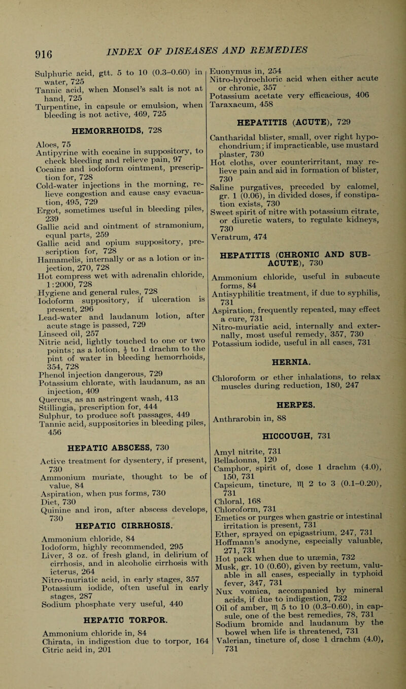 Sulphuric acid, gtt. 5 to 10 (0.3 0.60) in water, 725 Tannic acid, when Monsel’s salt is not at hand, 725 Turpentine, in capsule or emulsion, when bleeding is not active, 469, 725 HEMORRHOIDS, 728 Aloes, 75 Antipyrine with cocaine in suppository, to check bleeding and relieve pain, 97 Cocaine and iodoform ointment, prescrip¬ tion for, 728 Cold-water injections in the morning, re¬ lieve congestion and cause easy evacua¬ tion, 495, 729 Ergot, sometimes useful in bleeding piles, 239 Gallic acid and ointment of stramonium, equal parts, 259 Gallic acid and opium suppository, pre¬ scription for, 728 Hamamelis, internally or as a lotion or in¬ jection, 270, 728 Hot compress wet with adrenalin chloride, 1:2000, 728 Hygiene and general rules, 728 Iodoform suppository, if ulceration is present, 296 Lead-water and laudanum lotion, after acute stage is passed, 729 Linseed oil, 257 Nitric acid, lightly touched to one or two points; as a lotion, ^ to 1 drachm to the pint of water in bleeding hemorrhoids, 354, 728 Phenol injection dangerous, 729 Potassium chlorate, with laudanum, as an injection, 409 Quercus, as an astringent wash, 413 Stillingia, prescription for, 444 Sulphur, to produce soft passages, 449 Tannic acid, suppositories in bleeding piles, 456 HEPATIC ABSCESS, 730 Active treatment for dysentery, if present, 730 Ammonium muriate, thought to be of value, 84 Aspiration, when pus forms, 730 Diet, 730 Quinine and iron, after abscess develops, 730 HEPATIC CIRRHOSIS. Ammonium chloride, 84 Iodoform, highly recommended, 295 Liver, 3 oz. of fresh gland, in delirium of cirrhosis, and in alcoholic cirrhosis with icterus, 264 Nitro-muriatic acid, in early stages, 357 Potassium iodide, often useful in early stages, 287 Sodium phosphate very useful, 440 HEPATIC TORPOR. Ammonium chloride in, 84 Chirata, in indigestion due to torpor, 164 Citric acid in, 201 Euonymus in, 254 Nitro-hydrochloric acid when either acute or chronic, 357 Potassium acetate very efficacious, 406 Taraxacum, 458 HEPATITIS (ACUTE), 729 Cantharidal blister, small, over right hypo- chondrium; if impracticable, use mustard plaster, 730 Hot cloths, over counterirritant, may re¬ lieve pain and aid in formation of blister, 730 Saline purgatives, preceded by calomel, gr. 1 (0.06), in divided doses, if constipa¬ tion exists, 730 Sweet spirit of nitre with potassium citrate, or diuretic waters, to regulate kidneys, 730 Veratrum, 474 HEPATITIS (CHRONIC AND SUB¬ ACUTE), 730 Ammonium chloride, useful in subacute forms, 84 Antisyphilitic treatment, if due to syphilis, 731 Aspiration, frequently repeated, may effect a cure, 731 Nitro-muriatic acid, internally and exter¬ nally, most useful remedy, 357, 730 Potassium iodide, useful in all cases, 731 HERNIA. Chloroform or ether inhalations, to relax muscles during reduction, 180, 247 HERPES. Anthrarobin in, 88 HICCOUGH, 731 Amyl nitrite, 731 Belladonna, 120 Camphor, spirit of, dose 1 drachm (4.0), 150, 731 Capsicum, tincture, hf 2 to 3 (0.1—0.20), 731 Chloral, 168 Chloroform, 731 Emetics or purges when gastric or intestinal irritation is present, 731 Ether, sprayed on epigastrium, 247, 731 Hoffmann’s anodyne, especially valuable, 271, 731 Hot pack when due to uraemia, 732 Musk, gr. 10 (0.60), given by rectum, valu¬ able in all cases, especially in typhoid fever, 347, 731 Nux vomica, accompanied by mineral acids, if due to indigestion, 732 Oil of amber, Tlf 5 to 10 (0.3-0.60), in cap¬ sule, one of the best remedies, 78, 731 Sodium bromide and laudanum by the bowel when life is threatened, 731 Valerian, tincture of, dose 1 drachm (4.0), 731