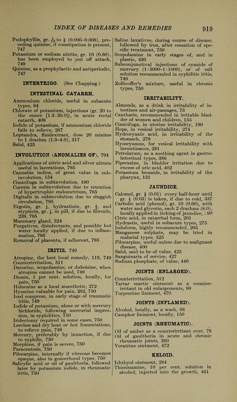 Podophyllin, gr. ^to (0.000-0.008), pre¬ ceding quinine, if constipation is present, 747 Potassium or sodium nitrite, gr. 10 (0.60), has been employed to put off attack, 749 Quinine, as a prophylactic and antiperiodic, 747 INTERTRIGO. (See Chapping.) INTESTINAL CATARRH. Ammonium chloride, useful in subacute types, 84 Chlorate of potassium, injections (gr. 20 to the ounce [1.3:30.0]), in acute rectal catarrh, 409 Iodide of potassium, if ammonium chloride fails to relieve, 287 Leptandra, fluidextract, dose 20 minims to 1 drachm (1.3-4.0), 317 Salol, 425 INVOLUTION (ANOMALIES OF), 794 Applications of nitric acid and silver nitrate useful in lacerations, 795 Cannabis indica, of great value in sub¬ involution, 154 Cimicifuga in subinvolution, 190 Curette in subinvolution due to retention of hypertrophic endometrium, 795 Digitalis in subinvolution due to sluggish circulation, 795 Ergotin, gr. j, hydrastinin, gr. ■§•, and stypticin, gr. j, in pill, if due to fibroids, 239, 795 Mammary gland, 324 Purgatives, disinfectants, and possibly hot water locally applied, if due to inflam¬ mation, 795 Removal of placenta, if adherent, 795 IRITIS, 749 Atropine, the best local remedy, 119, 749 Counterirritation, 511 Daturine, scopolamine, or duboisine, when atropine cannot be used, 749 Dionin, 1 per cent, solution, locally, for pain, 750 Holocaine as a local anaesthetic, 272 Hyoscine valuable for pain, 282, 750 Iced compress, in early stage of traumatic iritis, 749 Iodide of potassium, alone or with mercury bichloride, following mercurial impres¬ sion, in syphilitics, 750 Iridectomy required in some cases, 750 Leeches and dry heat or hot fomentations, to relieve pain, 749 Mercury, preferably by inunction, if due to syphilis, 750 Morphine, if pain is severe, 750 Paracentesis, 750 Pilocarpine, internally if vitreous becomes opaque, also in gonorrhoeal types, 750 Salicylic acid or oil of gaultheria, followed later by potassium iodide, in rheumatic iritis, 750 Saline laxatives, during course of disease, followed by iron, after cessation of spe¬ cific treatment, 750 Scopolamine in early stages of, and in plastic, 430 Subconjunctival injections of cyanide of mercury (1:5000-1:1000), or of salt solution recommended in svphilitic iritis, 749 Zollicoffer’s mixture, useful in chronic types, 750 IRRITABILITY. Almonds, as a drink in irritability of in¬ testines and air-passages, 73 Cantharis, recommended in irritable blad¬ der of women and children, 155 Cimicifuga, in uterine irritability, 190 Hops, in vesical irritability, 274 Hydrocyanic acid, in irritability of the stomach, 278 Hyoscyamus, for vesical irritability with incontinence, 281 Petrolatum, as a soothing agent in gastro¬ intestinal types, 386 Piperazine, in bladder irritation due to excess of uric acid, 402 Potassium bromide, in irritability of the pharynx, 131 JAUNDICE. Calomel, gr. £ (0.01) every half-hour until gr. \ (0.03) is taken, if due to cold, 337 Carbolic acid (phenol), gr. 10 (0.60), with water and glycerin, each 2 drachms (8.0), locally applied in itching of jaundice, i90 Citric acid, in catarrhal form, 201 Hydrastis, useful in subacute types, 275 Iodoform, highly recommended, 295 Manganese sulphate, may be tried in malarial types, 325 Pilocarpine, useful unless due to malignant disease, 400 Salol, said to be of value, 425 Sanguinaria of service, 427 Sodium phosphate, of value, 440 JOINTS (ENLARGED). Counterirritation, 512 Tartar emetic ointment as a counter- irritant in old enlargements, 90 Turpentine liniment, 470 JOINTS (INFLAMED). Alcohol, locally, as a wash, 68 Camphor liniment, locally, 150 JOINTS (RHEUMATIC). / Oil of amber as a counterirritant over, 78 Oil of gaultheria in acute and chronic rheumatic joints, 260 Veratrine ointment, 472 KELOID. Ichthyol ointment, 284 Thiosinamine, 10 per cent, solution in alcohol, injected into the growth, 461