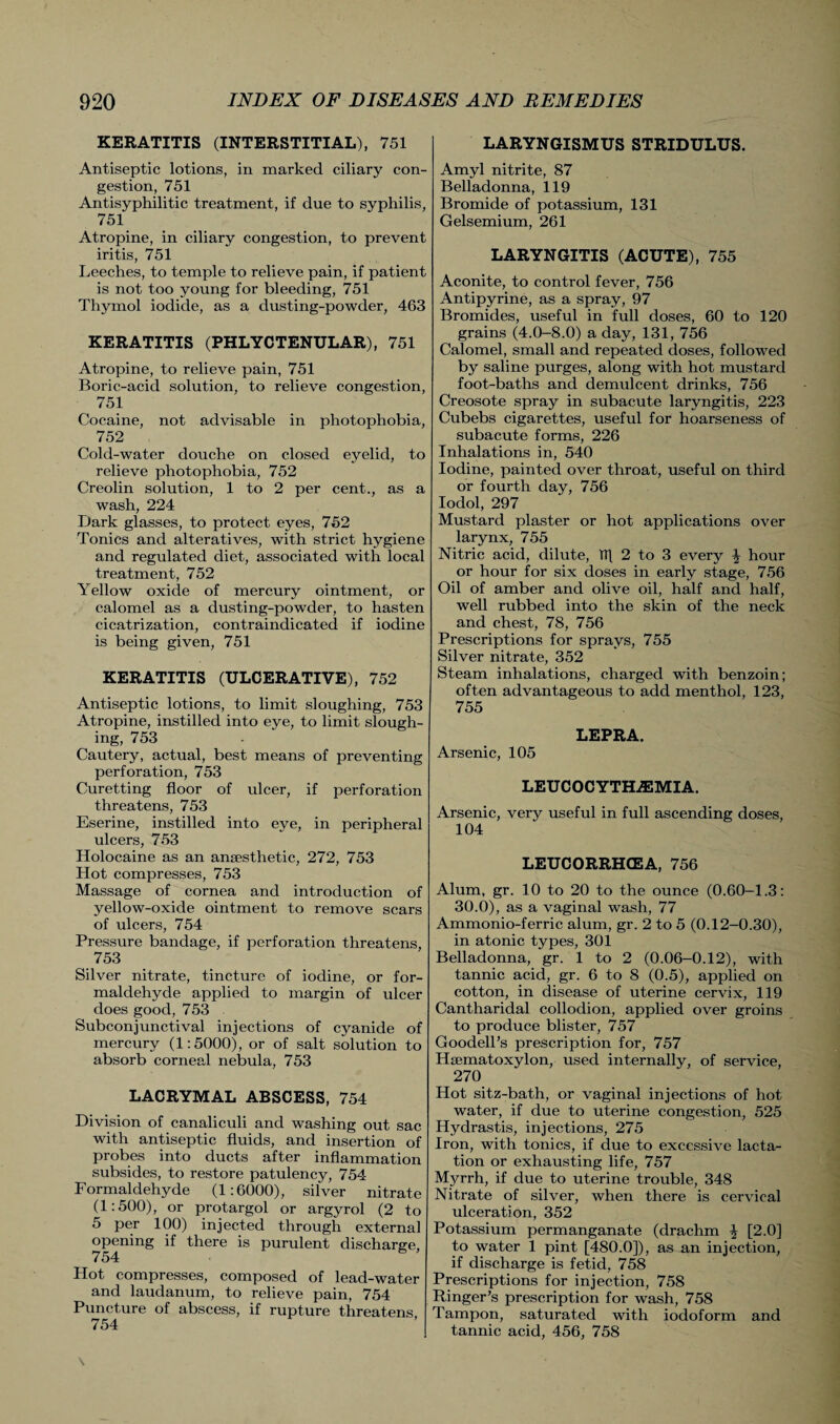 KERATITIS (INTERSTITIAL), 751 Antiseptic lotions, in marked ciliary con¬ gestion, 751 Antisyphilitic treatment, if due to syphilis, 751 Atropine, in ciliary congestion, to prevent iritis, 751 Leeches, to temple to relieve pain, if patient is not too young for bleeding, 751 Thymol iodide, as a dusting-powder, 463 KERATITIS (PHLYCTENULAR), 751 Atropine, to relieve pain, 751 Boric-acid solution, to relieve congestion, 751 Cocaine, not advisable in photophobia, 752 Cold-water douche on closed eyelid, to relieve photophobia, 752 Creolin solution, 1 to 2 per cent., as a wash, 224 Dark glasses, to protect eyes, 752 Tonics and alteratives, with, strict hygiene and regulated diet, associated with local treatment, 752 Yellow oxide of mercury ointment, or calomel as a dusting-powder, to hasten cicatrization, contraindicated if iodine is being given, 751 KERATITIS (ULCERATIVE), 752 Antiseptic lotions, to limit sloughing, 753 Atropine, instilled into eye, to limit slough¬ ing, 753 Cautery, actual, best means of preventing perforation, 753 Curetting floor of ulcer, if perforation threatens, 753 Eserine, instilled into eye, in peripheral ulcers, 753 Holocaine as an ansesthetic, 272, 753 Hot compresses, 753 Massage of cornea and introduction of yellow-oxide ointment to remove scars of ulcers, 754 Pressure bandage, if perforation threatens, 753 Silver nitrate, tincture of iodine, or for¬ maldehyde applied to margin of ulcer does good, 753 Subconjunctival injections of cyanide of mercury (1:5000), or of salt solution to absorb corneal nebula, 753 LACRYMAL ABSCESS, 754 Division of canaliculi and washing out sac with antiseptic fluids, and insertion of probes into ducts after inflammation subsides, to restore patulency, 754 Formaldehyde (1:6000), silver nitrate (1:500), or protargol or argyrol (2 to 5 per 100) injected through external opening if there is purulent discharge, Hot compresses, composed of lead-water and laudanum, to relieve pain, 754 Puncture of abscess, if rupture threatens 754 LARYNGISMUS STRIDULUS. Amyl nitrite, 87 Belladonna, 119 Bromide of potassium, 131 Gelsemium, 261 LARYNGITIS (ACUTE), 755 Aconite, to control fever, 756 Antipyrine, as a spray, 97 Bromides, useful in full doses, 60 to 120 grains (4.0-8.0) a day, 131, 756 Calomel, small and repeated doses, followed by saline purges, along with hot mustard foot-baths and demulcent drinks, 756 Creosote spray in subacute laryngitis, 223 Cubebs cigarettes, useful for hoarseness of subacute forms, 226 Inhalations in, 540 Iodine, painted over throat, useful on third or fourth day, 756 Iodol, 297 Mustard plaster or hot applications over larynx, 755 Nitric acid, dilute, hi 2 to 3 every \ hour or hour for six doses in early stage, 756 Oil of amber and olive oil, half and half, well rubbed into the skin of the neck and chest, 78, 756 Prescriptions for sprays, 755 Silver nitrate, 352 Steam inhalations, charged with benzoin; often advantageous to add menthol, 123, 755 LEPRA. Arsenic, 105 LEUCOCYTHA3MIA. Arsenic, very useful in full ascending doses, 104 LEUCORRHCEA, 756 Alum, gr. 10 to 20 to the ounce (0.60-1.3: 30.0), as a vaginal wash, 77 Ammonio-ferric alum, gr. 2 to 5 (0.12-0.30), in atonic types, 301 Belladonna, gr. 1 to 2 (0.06-0.12), with tannic acid, gr. 6 to 8 (0.5), applied on cotton, in disease of uterine cervix, 119 Cantharidal collodion, applied over groins to produce blister, 757 GoodelPs prescription for, 757 Haematoxylon, used internally, of service, 270 Hot sitz-bath, or vaginal injections of hot water, if due to uterine congestion, 525 Hydrastis, injections, 275 Iron, with tonics, if due to excessive lacta¬ tion or exhausting life, 757 Myrrh, if due to uterine trouble, 348 Nitrate of silver, when there is cervical ulceration, 352 Potassium permanganate (drachm ^ [2.0] to water 1 pint [480.0]), as an injection, if discharge is fetid, 758 Prescriptions for injection, 758 Ringer’s prescription for wash, 758 Tampon, saturated with iodoform and tannic acid, 456, 758