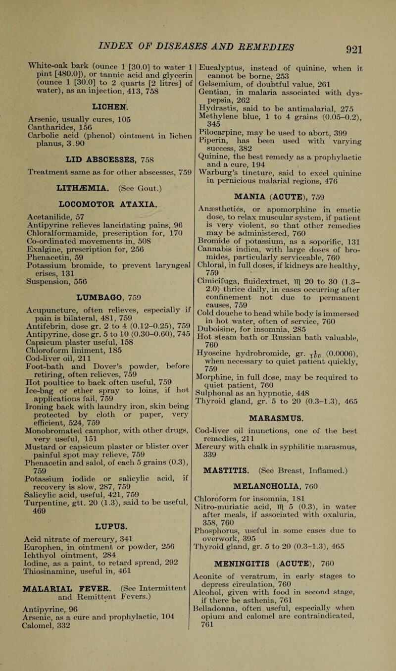 White-oak bark (ounce 1 [30.0] to water 1 pint [480.0]), or tannic acid and glycerin (ounce 1 [30.0] to 2 quarts [2 litres] of water), as an injection, 413, 758 LICHEN. Arsenic, usually cures, 105 Cantharides, 156 Carbolic acid (phenol) ointment in lichen planus, 3.90 LID ABSCESSES, 758 Treatment same as for other abscesses, 759 LITH7EMIA. (See Gout.) LOCOMOTOR ATAXIA. Acetanilide, 57 Antipyrine relieves lanciriating pains, 96 Chloralformamide, prescription for, 170 Co-ordinated movements in, 508 Exalgine, prescription for, 256 Phenacetin, 59 Potassium bromide, to prevent laryngeal crises, 131 Suspension, 556 LUMBAGO, 759 Acupuncture, often relieves, especially if pain is bilateral, 481, 759 Antifebrin, dose gr. 2 to 4 (0.12-0.25), 759 Antipyrine, dose gr. 5 to 10 (0.30-0.60), 745 Capsicum plaster useful, 158 Chloroform liniment, 185 Cod-liver oil, 211 Foot-bath and Dover’s powder, before retiring, often relieves, 759 Hot poultice to back often useful, 759 Ice-bag or ether spray to loins, if hot applications fail, 759 Ironing back with laundry iron, skin being protected by cloth or paper, very efficient, 524, 759 Monobromated camphor, with other drugs, very useful, 151 Mustard or capsicum plaster or blister over painful spot may relieve, 759 Phenacetin and salol, of each 5 grains (0.3), 759 Potassium iodide or salicylic acid, if recovery is slow, 287, 759 Salicylic acid, useful, 421, 759 Turpentine, gtt. 20 (1.3), said to be useful, 469 LUPUS. Acid nitrate of mercury, 341 Europhen, in ointment or powder, 256 Ichthyol ointment, 284 Iodine, as a paint, to retard spread, 292 Thiosinamine, useful in, 461 MALARIAL FEVER. (See Intermittent and Remittent Fevers.) Antipyrine, 96 Arsenic, as a cure and prophylactic, 104 Calomel, 332 Eucalyptus, instead of quinine, when it cannot be borne, 253 Gelsemium, of doubtful value, 261 Gentian, in malaria associated with dys¬ pepsia, 262 Hydrastis, said to be antimalarial, 275 Methylene blue, 1 to 4 grains (0.05-0.2), 345 Pilocarpine, may be used to abort, 399 Piperin, has been used with varying success, 382 Quinine, the best remedy as a prophylactic and a cure, 194 Warburg’s tincture, said to excel quinine in pernicious malarial regions, 476 MANIA (ACUTE), 759 Anaesthetics, or apomorphine in emetic dose, to relax muscular system, if patient is very violent, so that other remedies may be administered, 760 Bromide of potassium, as a soporific, 131 Cannabis indica, with large doses of bro¬ mides, particularly serviceable, 760 Chloral, in full doses, if kidneys are healthy, 759 Cimicifuga, fluidextract, 1T[ 20 to 30 (1.3- 2.0) thrice daily, in cases occurring after confinement not due to permanent causes, 759 Cold douche to head while body is immersed in hot water, often of service, 760 Duboisine, for insomnia, 285 Hot steam bath or Russian bath valuable, 7Q0 Hyoscine hydrobromide, gr. (0.0006), when necessary to quiet patient quickly, 759 Morphine, in full dose, may be required to quiet patient, 760 Sulphonal as an hypnotic, 448 Thyroid gland, gr. 5 to 20 (0.3-1.3), 465 MARASMUS. Cod-liver oil inunctions, one of the best remedies, 211 Mercury with chalk in syphilitic marasmus, 339 MASTITIS. (See Breast, Inflamed.) MELANCHOLIA, 760 Chloroform for insomnia, 181 Nitro-muriatic acid, TT[ 5 (0.3), in water after meals, if associated with oxaluria, 358, 760 Phosphorus, useful in some cases due to overwork, 395 Thyroid gland, gr. 5 to 20 (0.3-1.3), 465 MENINGITIS (ACUTE), 760 Aconite of veratrum, in early stages to depress circulation, 760 Alcohol, given with food in second stage, if there be asthenia, 761 Belladonna, often useful, especially when opium and calomel are contraindicated, 761