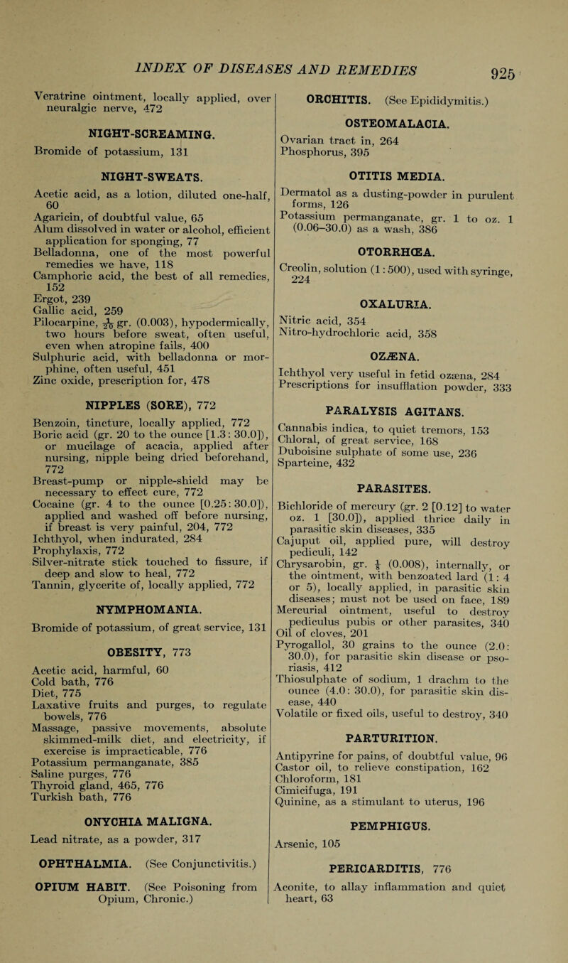 Veratrine ointment, locally applied, over neuralgic nerve, 472 NIGHT-SCREAMING. Bromide of potassium, 131 NIGHT-SWEATS. Acetic acid, as a lotion, diluted one-half, 60 Agaricin, of doubtful value, 65 Alum dissolved in water or alcohol, efficient application for sponging, 77 Belladonna, one of the most powerful remedies we have, 118 Camphoric acid, the best of all remedies, 152 Ergot, 239 Gallic acid, 259 Pilocarpine, ^ gr. (0.003), hypodermically, two hours before sweat, often useful, even when atropine fails, 400 Sulphuric acid, with belladonna or mor¬ phine, often useful, 451 Zinc oxide, prescription for, 478 NIPPLES (SORE), 772 Benzoin, tincture, locally applied, 772 Boric acid (gr. 20 to the ounce [1.3: 30.0]), or mucilage of acacia, applied after nursing, nipple being dried beforehand, 772 Breast-pump or nipple-shielcl may be necessary to effect cure, 772 Cocaine (gr. 4 to the ounce [0.25:30.0]), applied and washed off before nursing, if breast is very painful, 204, 772 Ichthyol, when indurated, 284 Prophylaxis, 772 Silver-nitrate stick touched to fissure, if deep and slow to heal, 772 Tannin, glycerite of, locally applied, 772 NYMPHOMANIA. Bromide of potassium, of great service, 131 OBESITY, 773 Acetic acid, harmful, 60 Cold bath, 776 Diet, 775 Laxative fruits and purges, to regulate bowels, 776 Massage, passive movements, absolute skimmed-milk diet, and electricity, if exercise is impracticable, 776 Potassium permanganate, 385 Saline purges, 776 Thyroid gland, 465, 776 Turkish bath, 776 ONYCHIA MALIGNA. Lead nitrate, as a powder, 317 OPHTHALMIA. (See Conjunctivitis.) OPIUM HABIT. (See Poisoning from Opium, Chronic.) ORCHITIS. (See Epididymitis.) OSTEOMALACIA. Ovarian tract in, 264 Phosphorus, 395 OTITIS MEDIA. Dermatol as a dusting-powder in purulent forms, 126 Potassium permanganate, gr. 1 to oz. 1 (0.06-30.0) as a wash, 386 OTORRHCEA. Creolin, solution (1: 500), used with syringe, OXALURIA. Nitric acid, 354 Nitro-hydrochloric acid, 358 0ZA3NA. Ichthyol very useful in fetid oztena, 284 Prescriptions for insufflation powder, 333 PARALYSIS AGITANS. Cannabis indica, to quiet tremors, 153 Chloral, of great service, 168 Duboisine sulphate of some use, 236 Sparteine, 432 PARASITES. Bichloride of mercury (gr. 2 [0.12] to water oz. 1 [30.0]), applied thrice daily in parasitic skin diseases, 335 Cajuput oil, applied pure, will destroy pediculi, 142 Chrysarobin, gr. £ (0.008), internally, or the ointment, with benzoated lard (1:4 or 5), locally applied, in parasitic skin diseases; must not be used on face, 189 Mercurial ointment, useful to destroy pediculus pubis or other parasites, 340 Oil of cloves, 201 Pyrogallol, 30 grains to the ounce (2.0: 30.0), for parasitic skin disease or pso¬ riasis, 412 Thiosulphate of sodium, 1 drachm to the ounce (4.0: 30.0), for parasitic skin dis¬ ease, 440 Volatile or fixed oils, useful to destroy, 340 PARTURITION. Antipyrine for pains, of doubtful value, 96 Castor oil, to relieve constipation, 162 Chloroform, 181 Cimicifuga, 191 Quinine, as a stimulant to uterus, 196 PEMPHIGUS. Arsenic, 105 PERICARDITIS, 776 Aconite, to allay inflammation and quiet heart, 63