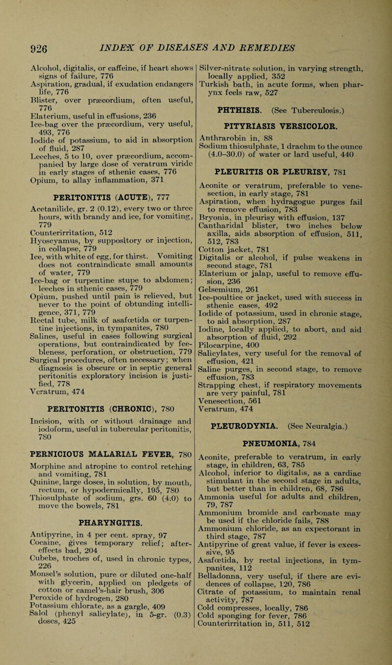Alcohol, digitalis, or caffeine, if heart shows signs of failure, 776 Aspiration, gradual, if exudation endangers life, 776 Blister, over prsecordium, often useful, 776 Elaterium, useful in effusions, 236 Ice-bag over the prsecordium, very useful, 493, 776 Iodide of potassium, to aid in absorption of fluid, 287 Leeches, 5 to 10, over prsecordium, accom¬ panied by large dose of veratrum viridc in early stages of sthenic cases, 776 Opium, to allay inflammation, 371 PERITONITIS (ACUTE), 777 Acetanilide, gr. 2 (0.12), every two or three hours, with brandy and ice, for vomiting, 779 Counterirritation, 512 Hyoscyamus, by suppository or injection, in collapse, 779 Ice, with white of egg, for thirst. Vomiting does not contraindicate small amounts of water, 779 Ice-bag or turpentine stupe to abdomen; leeches in sthenic cases, 779 Opium, pushed until pain is relieved, but never to the point of obtunding intelli¬ gence, 371, 779 Rectal tube, milk of asafoetida or turpen¬ tine injections, in tympanites, 780 Salines, useful in cases following surgical operations, but contraindicated by fee¬ bleness, perforation, or obstruction, 779 Surgical procedures, often necessary; when diagnosis is obscure or in septic general peritonitis exploratory incision is justi¬ fied, 778 Veratrum, 474 PERITONITIS (CHRONIC), 780 Incision, with or without drainage and iodoform, useful in tubercular peritonitis, 780 PERNICIOUS MALARIAL FEVER, 780 Morphine and atropine to control retching and vomiting, 781 Quinine, large doses, in solution, by mouth, rectum, or hypodermically, 195, 780 Thiosulphate of sodium, grs. 60 (4.0) to move the bowels, 781 PHARYNGITIS. Antipyrine, in 4 per cent, spray, 97 Cocaine, gives temporary relief; after¬ effects bad, 204 Cubebs, troches of, used in chronic types, 226 Monsel’s solution, pure or diluted one-half with glycerin, applied on pledgets of cotton or carnel’s-hair brush, 306 Peroxide of hydrogen, 280 Potassium chlorate, as a gargle, 409 Salol (phenyl salicylate), in 5-gr. (0.3) doses, 425 Silver-nitrate solution, in varying strength, locally applied, 352 Turkish bath, in acute forms, when phar¬ ynx feels raw, 527 PHTHISIS. (See Tuberculosis.) PITYRIASIS VERSICOLOR. Anthrarobin in, 88 Sodium thiosulphate, 1 drachm to the ounce (4.0-30.0) of water or lard useful, 440 PLEURITIS OR PLEURISY, 781 Aconite or veratrum, preferable to vene¬ section, in early stage, 781 Aspiration, when hydragogue purges fail to remove effusion, 783 Bryonia, in pleurisy with effusion, 137 Cantharidal blister, two inches below axilla, aids absorption of effusion, 511, 512, 783 Cotton jacket, 781 Digitalis or alcohol, if pulse weakens in second stage, 781 Elaterium or jalap, useful to remove effu¬ sion, 236 Gelsemium, 261 Ice-poultice or jacket, used with success in sthenic cases, 492 Iodide of potassium, used in chronic stage, to aid absorption, 287 Iodine, locally applied, to abort, and aid absorption of fluid, 292 Pilocarpine, 400 Salicylates, very useful for the removal of effusion, 421 Saline purges, in second stage, to remove effusion, 783 Strapping chest, if respiratory movements are very painful, 781 Venesection, 561 Veratrum, 474 PLEURODYNIA. (See Neuralgia.) PNEUMONIA, 784 Aconite, preferable to veratrum, in early stage, in children, 63, 785 Alcohol, inferior to digitalis, as a cardiac stimulant in the second stage in adults, but better than in children, 68, 786 Ammonia useful for adults and children, 79, 787 Ammonium bromide and carbonate may be used if the chloride fails, 788 Ammonium chloride, as an expectorant in third stage, 787 Antipyrine of great value, if fever is exces¬ sive, 95 Asafoetida, by rectal injections, in tym¬ panites, 112 Belladonna, very useful, if there are evi¬ dences of collapse, 120, 786 Citrate of potassium, to maintain renal activity, 787 Cold compresses, locally, 786 Cold sponging for fever, 786 Counterirritation in, 511, 512