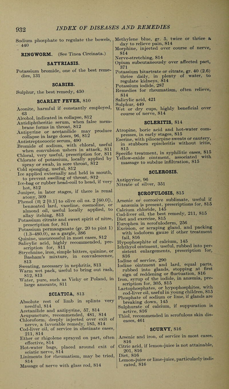 Sodium phosphate to regulate the bowels, 440 RINGWORM. (See Tinea Circinata.) SATYRIASIS. Potassium bromide, one of the best reme¬ dies, 131 SCABIES. Sulphur, the best remedy, 450 SCARLET FEVER, 810 Aconite, harmful if constantly employed, 63 Alcohol, indicated in collapse, 812 Antidiphtheritic serum, when false mem¬ brane forms in throat, 812 Antipyrine or acetanilide may produce collapse in large doses, 96, 812 Antistreptococcic serum, 490 Bromide of sodium, with chloral, useful when convulsion ushers in attack, 811 'Chloral, very useful, prescription for, 811 Chlorate of potassium, locally applied by spray or swab, in sore throat, 812 Cold sponging, useful, 812 Ice applied externally and held m mouth, to prevent swelling of throat, 812 Ice-bag or rubber head-coil to head, if ver\ hot, 812 . . Juniper, in later stages, if there is renal atony, 309 Phenol (61 2 [0.1] to olive oil oz. 2 [60.0J), benzoatecl lard, vaseline, cosmoline, or almond oil, useful locally applied, to allay itching, 813 .... Potassium citrate and sweet spirit of nitre, prescription for, 811 Potassium permanganate (gr. 20 to pint 1) (1.3-480.0), as a gargle, 386 Quinine, unsuccessful in most cases, 812 Salicylic acid, highly recommended, pre¬ scription for, 811 Strychnine, iron, simple bitters, quinine, or Basham’s mixture, in convalescence, 813 Sweating, necessary in nephritis, 813 Warm wet pack, useful to bring out rash, 8!2, 813 . ^ ' Water, pure, such as Vichy or Poland, m large amounts, 811 SCIATICA, 813 Absolute rest of limb in splints very needful, 814 Acetanilide and antipyrine, 57, 814 Acupuncture, recommended, 481, 814 Chloroform, deeply injected over exit of nerve, a favorable remedy, 185, 814 Cocl-liver oil, of service in obstinate cases, 211, 814 Ether or rhigolene sprayed on part, often effective, 814 Hot-water bags, placed around exit of sciatic nerve, 814 Liniments for rheumatism, may be tried, 814 Massage of nerve with glass rod, 814 Methylene blue, gr. 5, twice or thrice a day to relieve pain, 814 Morphine, injected over course of nerve, 814 Nerve-stretching, 814 Opium subcutaneously over affected part, 371 Potassium bitartrate or citrate, gr. 40 (2.6) thrice daily, in plenty of water, to regulate kidneys, 814 Potassium iodide, 287 Remedies for rheumatism, often relieve, 814 Salicylic acid, 421 Sulphur, 449 Wet or dry cups, highly beneficial over course of nerve, 814 SCLERITIS, 814 Atropine, boric acid and hot-water com¬ presses, in early stages, 815 Eserine, with pilocarpine sweats or cautery, in stubborn episcleritis without iritis, 815 Specific treatment, in syphilitic cases, 815 Yellow-oxide ointment, associated with massage to subdue infiltration, 815 SCLEROSIS. Antipyrine, 96 Nitrate of silver, 351 SCROFULOSIS, 815 Arsenic or corrosive sublimate, useful if anaemia is present, prescriptions for, 815 Calcium chloride, 145 Cod-liver oil, the best remedy, 211, 815 Diet and exercise, 815 Europhen in scrofuloderm, 256 Excision, or scraping gland, and packing with iodoform gauze if other treatment fail, 816 Hypophosphite of calcium, 145 Ichthyol ointment, useful, rubbed into per¬ sistent enlargements, prescription for, 816 Iodine of service, 290 Iodine ointment and lard, equal parts, rubbed into glands, stopping at first sign of reddening or fluctuation, 816 Iron, syrup of the iodide, in anaemia, pre¬ scription for, 305, 815 Lactophosphates, or hypophosphites, with cod-liver oil, useful in young children, 815 Phosphate of sodium or lime, if glands are breaking down, 145 Sulphurate of calcium, if suppuration is active, 816 . Thiol, recommended in scrofulous skin dis¬ eases, 461 SCURVY, 816 Arsenic and iron, of service in most cases, 816 ... . , . Citric acid, if lemon-juice is not attainable, 201, 816 Diet, 816 Lemon-juice or lime-juice, particularly indi¬ cated, 816