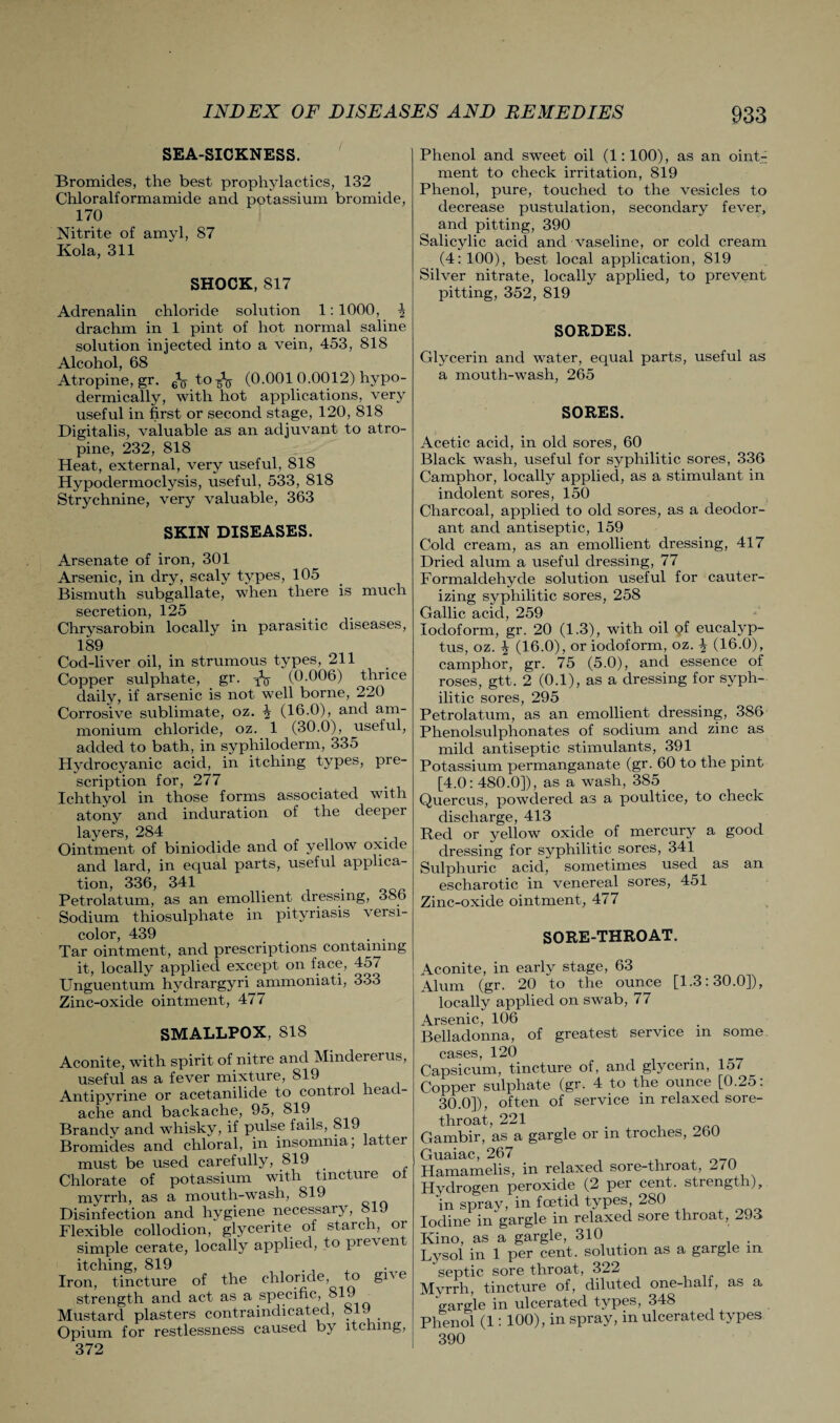 SEA-SICKNESS. Bromides, the best prophylactics, 132 Chloralformamide and potassium bromide, 170 Nitrite of amyl, 87 Kola, 311 SHOCK, 817 Adrenalin chloride solution 1: 1000, drachm in 1 pint of hot normal saline solution injected into a vein, 453, 818 Alcohol, 68 Atropine, gr. to-fo (0.001 0.0012) hypo¬ dermically, with hot applications, very useful in first or second stage, 120, 818 Digitalis, valuable as an adjuvant to atro¬ pine, 232, 818 Heat, external, very useful, 818 Hypoclermoclysis, useful, 533, 818 Strychnine, very valuable, 363 SKIN DISEASES. Arsenate of iron, 301 Arsenic, in dry, scaly types, 105 Bismuth subgallate, when there is much secretion, 125 Chrysarobin locally in parasitic diseases, 189 Cod-liver oil, in strumous types, 211 Copper sulphate, gr. N (0.006) thrice daily, if arsenic is not well borne, 220 Corrosive sublimate, oz. (16.0), and am¬ monium chloride, oz. 1 (30.0), useful, added to bath, in syphiloderm, 335 Hydrocyanic acid, in itching types, pre¬ scription for, 277 Ichthyol in those forms associated with atony and induration of the deeper layers, 284 Ointment of biniodide and of yellow oxide and lard, in equal parts, useful applica- tion, 336, 341 Petrolatum, as an emollient dressing, 386 Sodium thiosulphate in pityriasis versi¬ color, 439 . . Tar ointment, and prescriptions containing it, locally applied except on face, 457 Unguentum hydrargyri ammoniati, 333 Zinc-oxide ointment, 477 SMALLPOX, 818 Aconite, with spirit of nitre and Mindererus, useful as a fever mixture, 819 Antipyrine or acetanilide to control head¬ ache and backache, 95, 819 Brandy and whisky, if pulse fails, 819 Bromides and chloral, in insomnia; latter must be used carefully, 819 . Chlorate of potassium with tincture ol myrrh, as a mouth-wash, 819 Disinfection and hygiene necessary, 8 9 Flexible collodion, glycerite of starch, or simple cerate, locally applied, to pre\en itching, 819 Iron, tincture of the chloride, to gi^e strength and act as a specific, 819 Mustard plasters contraindicated, 819 Opium for restlessness caused by itching, 372 Phenol and sweet oil (1:100), as an oinG ment to check irritation, 819 Phenol, pure, touched to the vesicles to decrease pustulation, secondary fever, and pitting, 390 Salicylic acid and vaseline, or cold cream (4: 100), best local application, 819 Silver nitrate, locally applied, to prevent pitting, 352, 819 SORDES. Glycerin and water, equal parts, useful as a mouth-wash, 265 SORES. Acetic acid, in old sores, 60 Black wash, useful for syphilitic sores, 336 Camphor, locally applied, as a stimulant in indolent sores, 150 Charcoal, applied to old sores, as a deodor¬ ant and antiseptic, 159 Cold cream, as an emollient dressing, 417 Dried alum a useful dressing, 77 Formaldehyde solution useful for cauter¬ izing syphilitic sores, 258 Gallic acid, 259 Iodoform, gr. 20 (1-3), with oil <?f eucalyp¬ tus, oz. \ (16.0), or iodoform, oz. \ (16.0), camphor, gr. 75 (5.0), and essence of roses, gtt. 2 (0.1), as a dressing for syph¬ ilitic sores, 295 Petrolatum, as an emollient dressing, 386 Phenolsulphonates of sodium and zinc as mild antiseptic stimulants, 391 Potassium permanganate (gr. 60 to the pint [4.0: 480.0]), as a wash, 385 Quercus, powdered as a poultice, to check discharge, 413 Red or yellow oxide of mercury a good dressing for syphilitic sores, 341 Sulphuric acid, sometimes used as an escharotic in venereal sores, 451 Zinc-oxide ointment, 477 SORE-THROAT. Aconite, in early stage, 63 Alum (gr. 20 to the ounce [1.3:30.0]), locally applied on swab, 77 Arsenic, 106 Belladonna, of greatest service m some cases, 120 . . . , __ Capsicum, tincture of, and glycerin, 15/ _ Copper sulphate (gr. 4 to the ounce [0.25: 30.0]), often of service in relaxed sore- throat, 221 Gambir, as a gargle or m troches, 260 iac, 267 lamelis, in relaxed sore-throat, 270 rogen peroxide (2 per cent, strength)y spray, in foetid types 280 ne in gargle in relaxed sore throat, ZJd ), as a gargle, 310 . ,1 in l per cent, solution as a gargle m ptic sore throat, 322 ~h, tincture of, diluted one-half, as a> xgle in ulcerated types, 348 10I (1: 100), in spray, in ulcerated types