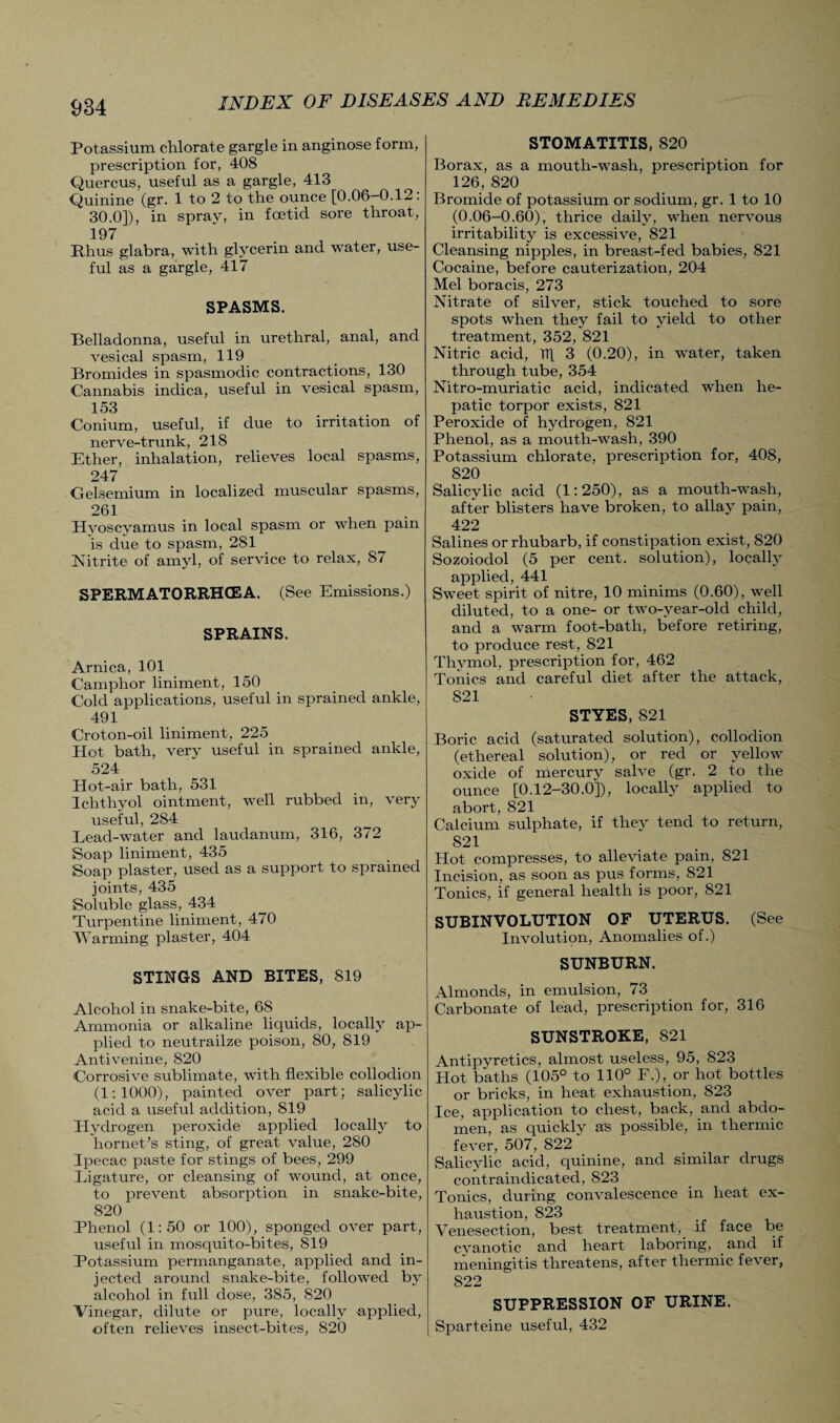 Potassium chlorate gargle in anginose form, prescription for, 408 Quercus, useful as a gargle, 413 Quinine (gr. 1 to 2 to the ounce [0.06-0.12. 30.0]), in spray, in foetid sore throat, 197 Rhus glabra, with glycerin and water, use¬ ful as a gargle, 417 SPASMS. Belladonna, useful in urethral, anal, and vesical spasm, 119 Bromides in spasmodic contractions, 130 Cannabis indica, useful in vesical spasm, 153 Conium, useful, if due to irritation of nerve-trunk, 218 Ether, inhalation, relieves local spasms, 247 Gelsemium in localized muscular spasms, 261 Hyoscyamus in local spasm or when pain is due to spasm, 281 Nitrite of amyl, of service to relax, 87 SPERMATORRHOEA. (See Emissions.) SPRAINS. Arnica, 101 Camphor liniment, 150 Cold applications, useful in sprained ankle, 491 Croton-oil liniment, 225 Hot bath, very useful in sprained ankle, 524 Hot-air bath, 531 Ichthyol ointment, well rubbed in, very useful, 284 Lead-water and laudanum, 316, 372 Soap liniment, 435 Soap plaster, used as a support to sprained joints, 435 Soluble glass, 434 Turpentine liniment, 470 Warming plaster, 404 STINGS AND BITES, 819 Alcohol in snake-bite, 68 Ammonia or alkaline liquids, locally ap¬ plied to neutrailze poison, 80, 819 Antivenine, 820 Corrosive sublimate, with flexible collodion (1:1000), painted over part; salicylic acid a useful addition, SI9 Hydrogen peroxide applied locally to hornet’s sting, of great value, 280 Ipecac paste for stings of bees, 299 Ligature, or cleansing of wound, at once, to prevent absorption in snake-bite, 820 Phenol (1:50 or 100), sponged over part, useful in mosquito-bites, 819 Potassium permanganate, applied and in¬ jected around snake-bite, followed by alcohol in full dose, 385, 820 Vinegar, dilute or pure, locally applied, often relieves insect-bites, 820 STOMATITIS, 820 Borax, as a mouth-wash, prescription for 126, 820 Bromide of potassium or sodium, gr. 1 to 10 (0.06-0.60), thrice daily, when nervous irritability is excessive, 821 Cleansing nipples, in breast-fed babies, 821 Cocaine, before cauterization, 204 Mel boracis, 273 Nitrate of silver, stick touched to sore spots when they fail to yield to other treatment, 352, 821 Nitric acid, TT[ 3 (0.20), in water, taken through tube, 354 Nitro-muriatic acid, indicated when he¬ patic torpor exists, 821 Peroxide of hydrogen, 821 Phenol, as a mouth-wash, 390 Potassium chlorate, prescription for, 408, 820 Salicylic acid (1:250), as a mouth-wash, after blisters have broken, to allay pain, 422 Salines or rhubarb, if constipation exist, 820 Sozoiodol (5 per cent, solution), locally applied, 441 Sweet spirit of nitre, 10 minims (0.60), well diluted, to a one- or two-year-old child, and a warm foot-bath, before retiring, to produce rest, 821 Thymol, prescription for, 462 Tonics and careful diet after the attack, 821 STYES, 821 Boric acid (saturated solution), collodion (ethereal solution), or red or yellow oxide of mercury salve (gr. 2 to the ounce [0.12-30.0]), locally applied to abort, 821 Calcium sulphate, if they tend to return, 821 Hot compresses, to alleviate pain, 821 Incision, as soon as pus forms, 821 Tonics, if general health is poor, 821 SUBINVOLUTION OF UTERUS. (See Involution, Anomalies of.) SUNBURN. Almonds, in emulsion, 73 Carbonate of lead, prescription for, 316 SUNSTROKE, 821 Antipyretics, almost useless, 95, 823 Hot baths (105° to 110° F.), or hot bottles or bricks, in heat exhaustion, 823 Ice, application to chest, back, and abdo¬ men, as quickly as possible, in thermic fever, 507, 822 Salicylic acid, quinine, and similar drugs contraindicated, 823 Tonics, during convalescence in heat ex¬ haustion, 823 _ Venesection, best treatment,, if face be cyanotic and heart laboring, and if meningitis threatens, after thermic fever, 822 SUPPRESSION OF URINE. Sparteine useful, 432