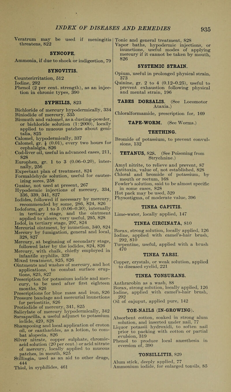 Yeratrum may be used if meningitis threatens, 822 SYNCOPE. Ammonia, if due to shock or indigestion, 79 SYNOVITIS. Counterirritation, 512 Iodine, 292 Phenol (2 per cent, strength), as an injec¬ tion in chronic types, 390 SYPHILIS, 823 Bichloride of mercury hypodermically, 334 Biniodide of mercury, 335 Bismuth and calomel, as a dusting-powder, or bichloride solution (1:2000), locally applied to mucous patches about geni¬ talia, 825 Calomel, hypodermically, 337 Calomel, gr. £ (0.01), every two hours for cephalalgia, 826 Cod-liver oil, useful in advanced cases, 211, 828 Europhen, gr. 1 to 3 (0.06—0.20), inter¬ nally, 256 Expectant plan of treatment, 824 Eormaldehyde solution, useful for cauter¬ izing sores, 258 Guaiac, not used at present, 267 Hypodermic injections of mercury, 334, 336, 339, 341, 827 Iodides, followed if necessary by mercury, recommended by some, 286, 824, 826 Iodoform, gr. 1 to 5 (0.06—0.30), internally in tertiary stage, and the ointment applied to ulcers, very useful, 295, 828 Iodol, in tertiary stage, 297, 824 Mercurial ointment, by inunction, 340, 824 Mercury by fumigation, general and local, 328, 827 Mercury, at beginning of secondary stage, followed later by the iodides, 824, 826 Mercury, with chalk, chiefly employed in infantile syphilis, 339 Mixed treatment, 825, 826 Ointments and washes of mercury, and hot applications, to combat surface erup¬ tions, 825, 827 Prescription for potassium iodide and mer¬ cury, to be used after first eighteen months, 826 Prescriptions for blue mass and iron, 826 Pressure bandage and mercurial inunctions for periostitis, 826 Protiodide of mercury, 341, 825 Salicylate of mercury hypodermically, 342 Sarsaparilla, a useful adjunct to potassium iodide, 429, 828 Shampooing and local application of croton oil, or cantharides, as a lotion, to com¬ bat alopecia, 826 Silver nitrate, copper sulphate, chromic- acid solution (20 per cent.) or acid nitrate of mercury, locally applied to mucous patches, in mouth, 825 Stillingia, used as an aid to other drugs, 444 Thiol, in syphilides, 461 Tonic and general treatment, 828 Vapor baths, hypodermic injections, or inunctions, useful modes of applying mercury if it cannot be taken by mouth, 826 SYSTEMIC STRAIN. Opium, useful in prolonged physical strain, 373 Quinine, gr. 2 to 4 (0.12-0.25), useful to prevent exhaustion following physical and mental strain, 196 TABES DORSALIS. (See Locomotor Ataxia.) Chloralformamide, prescription for, 169 TAPE-WORM. (See Worms.) TEETHING. Bromide of potassium, to prevent convul¬ sions, 132 TETANUS, 828. (See Poisoning from Strychnine.) Amyl nitrite, to relieve and prevent, 87 Antitoxin, value of, not established, 828 Chloral and bromide of potassium, by mouth or rectum, 168 Fowler’s solution, said to be almost specific in some cases, 828 Hot pack may be used, 529 Physostigma, of moderate value, 396 TINEA CAPITIS. Lime-water, locally applied, 147 TINEA CIRCINATA, 810 Borax, strong solution, locally applied, 126 Iodine, applied with camel’s-hair brush, 292, 810 Turpentine, useful, applied with a brush 470 TINEA TARSI. Copper, crystals, or weak solution, applied to diseased eyelid, 221 TINEA TONSURANS. Anthrarobin as a wash, 88 Borax, strong solution, locally applied, 126 Iodine, applied with camel’s-hair brush, 292 Oil of cajuput, applied pure, 142 TOE-NAILS (IN-GROWING). Absorbent cotton, soaked in strong alum solution, and inserted under nail, 77 Liquor potassii hydroxidi, to soften nail prior to packing with cotton or partial evulsion, 319 Phenol to produce local anaesthesia in eversion of, 390 TONSILLITIS, 829 Alum stick, deeply applied, 77 Ammonium iodide, for enlarged tonsils, 85