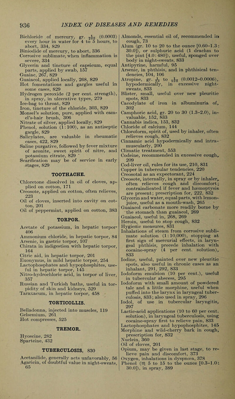 Bichloride of mercury, gr. (0.0003) every hour in water for 4 to 5 hours, to abort, 334, 829 Biniodide of mercury, to abort, 336 Corrosive sublimate, when inflammation is severe, 334 Glycerin and tincture of capsicum, equal parts, applied by swab, 157 Guaiac, 267, 829 Guaiacol, applied locally, 268, 829 Hot fomentations and gargles useful in some cases, 829 Hydrogen peroxide (2 per cent, strength), in spray, in ulcerative types, 279 Ice-bag to throat, 829 Iron, tincture of the chloride, 303, 829 Monsel’s solution, pure, applied with cam¬ el’s-hair brush, 306 Nitrate of silver, applied locally, 829 Phenol, solution (1:100), as an antiseptic gargle, 829 Salicylates, are valuable in rheumatic cases, 422, 829 Saline purgative, followed by fever mixture of aconite, sweet spirit of nitre, and potassium citrate, 829 Scarification may be of service in early stages, 829 TOOTHACHE. Chloretone dissolved in oil of cloves, ap¬ plied on cotton, 171 Creosote, applied on cotton, often relieves, 223 Oil of cloves, inserted into cavity on cot¬ ton, 201 Oil of peppermint, applied on cotton, 383 TORPOR. Acetate of potassium, in hepatic torpor' 406 Ammonium chloride, in hepatic torpor, 84 Arsenic, in gastric torpor, 107 Chirata in indigestion with hepatic torpor, 164 Citric aid, in hepatic torpor, 201 Euonymus, in mild hepatic torpor, 254 Lactophosphates and hypophospliites, use¬ ful in hepatic torpor, 145 Nitro-hydrochloric acid, in torpor of liver, 357 Russian and Turkish baths, useful in tor¬ pidity of skin and kidneys, 529 Taraxacum, in hepatic torpor, 458 TORTICOLLIS. Belladonna, injected into muscles, 119 Gelsemium, 261 Hot compresses, 525 TREMOR. Hyoscine, 282 Sparteine, 432 TUBERCULOSIS, 830 Acetanilide, generally acts unfavorably, 56 Agaricin, of doubtful value in night-sweats, 65 Almonds, essential oil of, recommended int cough, 73 Alum (gr. 10 to 20 to the ounce [0.60-1.3: 30.0]), or sulphuric acid (1 drachm to the pint [4.0: 480]), useful, sponged over body in night-sweats, 833 Antipyrine, harmful, 95 Arsenic, in phthisis, and in phthisical ten¬ dencies, 104, 106 Atropine, gr. As t° (0.0012-0.0006), hypodermically, in excessive night- sweats, 833 Blister, small, useful over new pleuritic spots, 833 Cacodylate of iron in albuminuria of, 302 Camphoric acid, gr. 20 to 30 (1.3-2.0), in¬ valuable, 152, 833 Cannabis indica, 153, 832 Chloride of calcium, 144 Chloroform, spirit of, used by inhaler, often relieves cough, 832 Cinnamic acid hypodermically and intra¬ muscularly, 200 Climatic treatment, 553 Codeine, recommended in excessive cough, 209 Cod-liver oil, rules for its use, 210, 831 Copper in tubercular tendencies, 220 Creosotal as an expectorant, 224 Creosote, internally, in spray or by inhaler, often relieves cough and discomfort; contraindicated if fever and heemoptysis. are present; prescription for, 222, 832 Glycerin and water, equal parts, with lemon- juice, useful as a mouth-wash, 265 Guaiacol carbonate more readily borne by the stomach than guaiacol, 269 Guaiacol, useful in, 268, 269 Heroin, useful to stop cough, 832 Hygienic measures, 831 Inhalations of steam from corrosive subli¬ mate solution (1:10,000), stopping at first sign of mercurial effects, in laryn¬ geal phthisis, precede inhalation with cocaine-spray (4 per cent, solution), 833 Iodine, useful, painted over new pleuritic spots, also useful in chronic cases as art inhalant, 291, 292, 833 Iodoform emulsion (10 per cent.), useful in tubercular abscess, 295 Iodoform with small amount of powdered talc and a little morphine, useful when puffed into the larynx in laryngeal tuber¬ culosis, 833; also used in spray, 296 Iodol, of use in tubercular laryngitis, 297 Lactic-acid applications (10 to 60 per cent, solution), in laryngeal tuberculosis, using cocaine-spray first to relieve pain, 833 Lactophosphates and hypophosphites, 145 Morphine and wild-cherry bark in cough, prescription for, 832 Nuclein, 360 Oil of cloves, 201 Opium, may be given in last stage, to re¬ lieve pain and discomfort, 373 Oxygen, inhalations in dyspncea, 378 Phenol (TT[ 5 to 15 to the ounce [0.3-1.0: 30.0]), in spray, 389