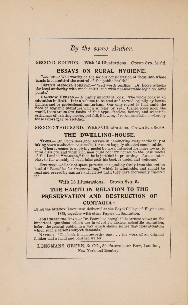 By the same Author. SECOND EDITION. With IB Illustrations. Crown 8vo. 6s.6d. ESSAYS ON RURAL HYGIENE. Lancet.—‘Well worthy of the serious consideration of those into whose hands is committed the control of the public health.’ British Medical Journal.—‘ Well worth reading. Dr. Poore attacks the local authority with much spirit, and with unanswerable logic on some points.’ Glasgow Herald.—‘ A highly important book. The whole book is an education in itself. It is a volume to be read and re-read equally by house¬ holders and by professional sanitarians. Our only regret is that amid the flood of hygienic literature which is, year by year, turned loose upon the world, there are so few books of this type—fearless, honest, and scientific criticisms of existing errors, and full, likewise, of recommendations whereby these errors njay be rectified.’ SECOND THOUSAND. With 86 Illustrations. Crown Svo. 3s. 6d. THE DWELLING=HOUSE. Times.—‘ Dr. Poore does good service in hammering away at the folly of taking town sanitation as a model for more happily situated communities. . . . When it comes to applying model by-laws, intended for large towns, to rural districts, and when rich men build country houses on the base model of the London “ mansion,” then he is justified in protesting. As a counter¬ blast to the worship of such false gods his book is useful and welcome.’ Engineer.—‘ Lack of space prevents our quoting freely from the section headed “Remedies for Overcrowding,” which is admirable, and should be read and re-read by sanitary authorities until they have thoroughly digested it.’ With 13 Illustrations. Crown 8vo. 5s. THE EARTH IN RELATION TO THE PRESERVATION AND DESTRUCTION OF CONTAGIA: Being the Mtt.rov Lectures delivered at the Royal College of Physicians, 1899, together with other Papers on Sanitation. Johannesburg Star.—4 Dr. Poore has brought his earnest views on the important questions which are involved in modern scientific sanitation, before the general public, in a way which should secure that close attention which such a serious subject demands.’ Nature.—‘The book is a noteworthy one . . . the work of an original thinker and a lucid and polished writer.’ LONG-MANS, GREEN, & CO., 89 Paternoster Row, London, New York and Bombay.