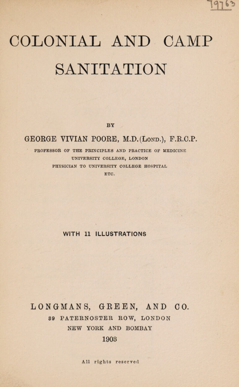 mi* COLONIAL AND CAMP SANITATION BY GEORGE VIVIAN POORE, M.D.(Lond.), P.R.O.P. PROFESSOR OF THE PRINCIPLES AND PRACTICE OF MEDICINE UNIVERSITY COLLEGE, LONDON PHYSICIAN TO UNIVERSITY COLLEGE HOSPITAL ETC. WITH 11 ILLUSTRATIONS LONGMANS, GREEN, AND CO, 89 PATERNOSTER ROW, LONDON NEW YORK AND BOMBAY 1903 All rights reserved