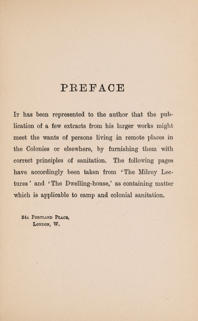 PREFACE It has been represented to the author that the pub¬ lication of a few extracts from his larger works might meet the wants of persons living in remote places in the Colonies or elsewhere, by furnishing them with correct principles of sanitation. The following pages have accordingly been taken from ‘The Milroy Lec¬ tures ’ and ‘ The Dwelling-house,’ as containing matter which is applicable to camp and colonial sanitation. 24a Portland Place, London, W,