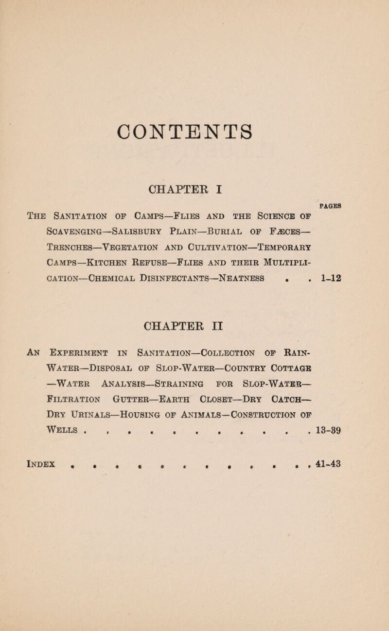 CONTENTS CHAPTER I The Sanitation op Camps—Flies and the Science of Scavenging—Salisbury Plain—Burial of F^ices— Trenches—Vegetation and Cultivation—Temporary Camps—Kitchen Refuse—Flies and their Multipli¬ cation-Chemical Disinfectants—Neatness . CHAPTER II An Experiment in Sanitation—Collection of Rain- Water—Disposal of Slop-Water—Country Cottage —Water Analysis—Straining for Slop-Water— Filtration Gutter—Earth Closet—Dry Catch— Dry Urinals—Housing of Animals—Construction of Wells . . , . PAGES 1-12 13-39 Index 41-43