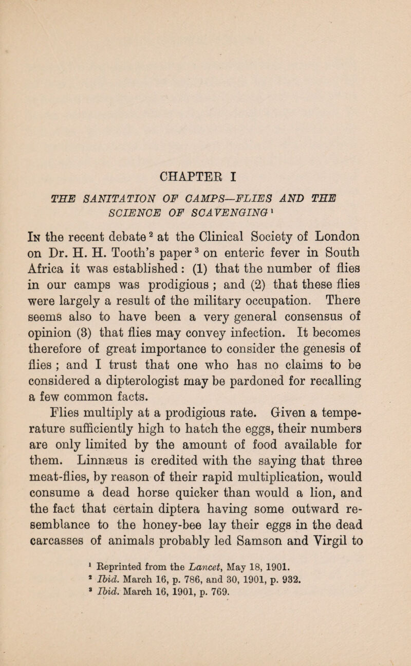 THE SANITATION OF CAMPS—FLIES AND THE SCIENCE OF SCAVENGING1 In the recent debate2 at the Clinical Society of London on Dr. H. H. Tooth’s paper3 on enteric fever in South Africa it was established: (1) that the number of flies in our camps was prodigious ; and (2) that these flies were largely a result of the military occupation. There seems also to have been a very general consensus of opinion (B) that flies may convey infection. It becomes therefore of great importance to consider the genesis of flies ; and I trust that one who has no claims to be considered a dipterologist may be pardoned for recalling a few common facts. Flies multiply at a prodigious rate. Given a tempe¬ rature sufficiently high to hatch the eggs, their numbers are only limited by the amount of food available for them. Linnaeus is credited with the saying that three meat-flies, by reason of their rapid multiplication, would consume a dead horse quicker than would a lion, and the fact that certain diptera having some outward re¬ semblance to the honey-bee lay their eggs in the dead carcasses of animals probably led Samson and Virgil to 1 Keprinted from the Lancet, May 18, 1901. s Ibid. March 16, p. 786, and 30, 1901, p. 932. 3 Ibid. March 16, 1901, p. 769.